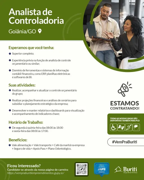 Analista de
Controladoria

RE NELCOM

   
 

Esperamos que vocé tenha:

© Superior completo;

© Experiéncia prévia na funcao de analista de controle
orgamentario ou similar;

© Dominio de ferramentas e sistemas de informacao
contabil-financeira, como ERP planilhas eletr6nicas
e softwares de Bl.

Suas atividades: V,

® Realizar, acompanhar e atualizar o controle orgamentario
do grupo;

® Realizar projegdes financeiras e andlises de cenarios para

subsidiar o planejamento estratégico da empresa; E STAM Oo S

CONTRATANDO!

© Desenvolver e manter relatérios e dashboards para visualizacao
eacompanhamento de indicadores chave;

‘TODAS AS NOSSAS VAGAS SAO
DSN aS tae)

Hordrio de Trabalho:

a
@ De segunda 4 quinta-feira das 08:00 as 18:00 & oe

esexta-feira das 08:00 as 17:00.

elena #VemPraBuriti
® Vale alimentagao + Vale transporte + Café da manha naempresa

+ Seguro de vida + Apoio Pass + Plano Odontolégico.

 

Ficou interessado?

Candidate-se através da nossa pagina de carreir:
init Ta...