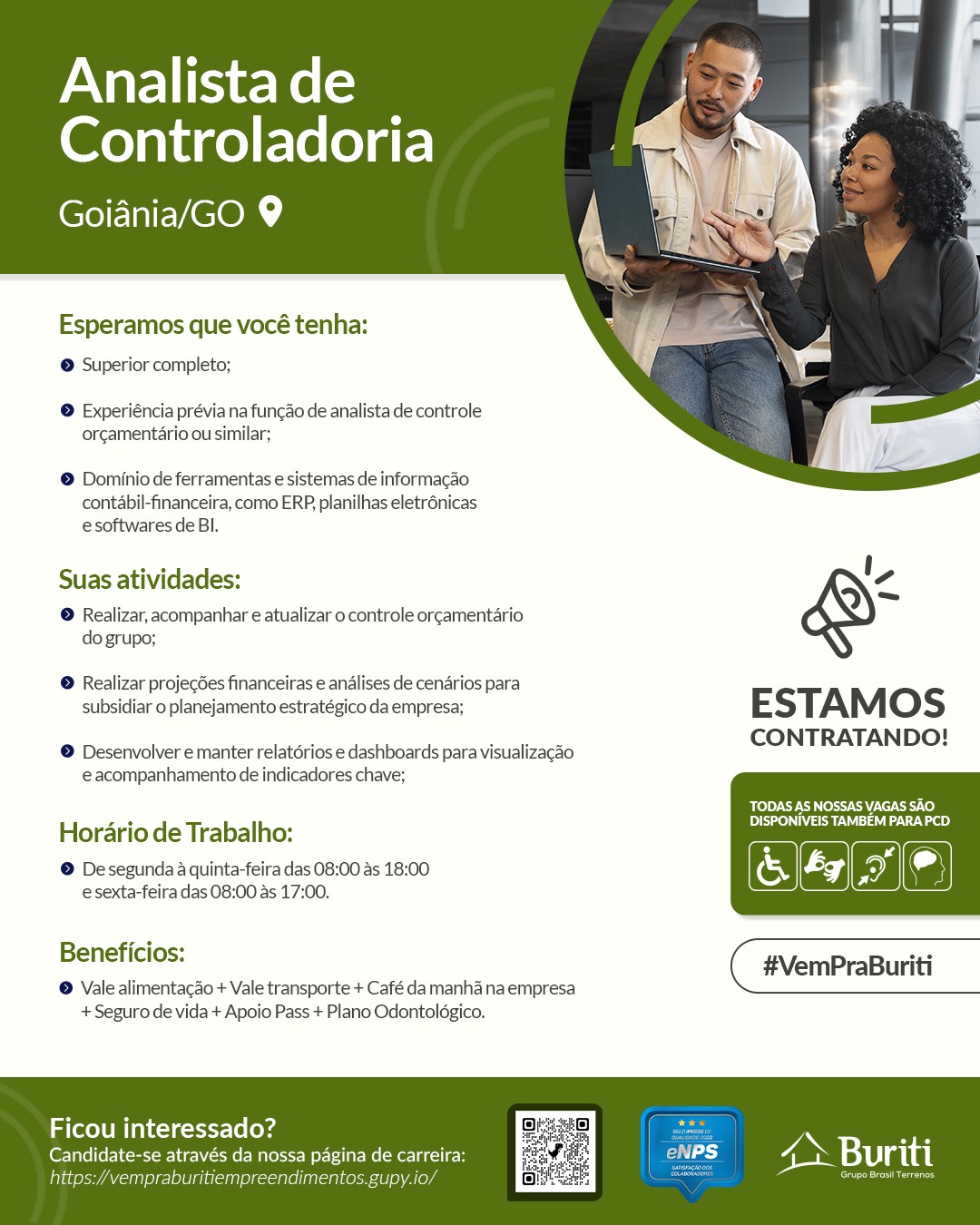 Analista de
Controladoria

RE NELCOM

   
 

Esperamos que vocé tenha:

© Superior completo;

© Experiéncia prévia na funcao de analista de controle
orgamentario ou similar;

© Dominio de ferramentas e sistemas de informacao
contabil-financeira, como ERP planilhas eletr6nicas
e softwares de Bl.

Suas atividades: V,

® Realizar, acompanhar e atualizar o controle orgamentario
do grupo;

® Realizar projegdes financeiras e andlises de cenarios para

subsidiar o planejamento estratégico da empresa; E STAM Oo S

CONTRATANDO!

© Desenvolver e manter relatérios e dashboards para visualizacao
eacompanhamento de indicadores chave;

‘TODAS AS NOSSAS VAGAS SAO
DSN aS tae)

Hordrio de Trabalho:

a
@ De segunda 4 quinta-feira das 08:00 as 18:00 & oe

esexta-feira das 08:00 as 17:00.

elena #VemPraBuriti
® Vale alimentagao + Vale transporte + Café da manha naempresa

+ Seguro de vida + Apoio Pass + Plano Odontolégico.

 

Ficou interessado?

Candidate-se através da nossa pagina de carreir:
init Taye] e Le SIAL Analista de
Controladoria

Goiania/GO 9

   
 

Esperamos que vocé tenha:

© Superior completo;

© Experiéncia prévia na funcao de analista de controle
orgamentario ou similar;

© Dominio de ferramentas e sistemas de informacao
contabil-financeira, como ERP, planilhas eletr6nicas
e softwares de Bl.

Suas atividades: i,
© Realizar, acompanhar e atualizar o controle orgamentario
do grupo;

© Realizar projecdes financeiras € andlises de cenarios para

subsidiar o planejamento estratégico da empresa; E STAM Oo Ss

CONTRATANDO!

© Desenvolver e manter relatérios e dashboards para visualizacao
eacompanhamento de indicadores chave;

Bre I Coss HVC Es.C0}
zs Denial cen)
Horario de Trabalho:
© Desegunda a quinta-feira das 08:00 as 18:00
esexta-feira das 08:00 as 17:00.

 

aoe #VemPraBuriti
© Vale alimentacdo + Vale transporte + Café da manha na empresa

+ Seguro de vida + Apoio Pass + Plano Odontolégico.

Ficou interessado?

Candidate-se através da nossa pagina de carreira: Reig E GON Buriti
fava vempraburitiempreendimentos.gupy.io/ i 5 Cees Analista de
Controladoria

Goiania/GO 9

   
 

Esperamos que vocé tenha:

© Superior completo;

® Experiéncia prévia na funcao de analista de controle
orcamentario ou similar;

© Dominio de ferramentas e sistemas de informagao
contabil-financeira, como ERP, planilhas eletr6nicas
e softwares de Bl.

Suas atividades: I,

® Realizar, acompanhar e atualizar o controle orgamentario
do grupo;

® Realizar projegées financeiras e andlises de cenarios para

subsidiar o planejamento estratégico da empresa; E STAM Oo Ss

CONTRATANDO!

® Desenvolver e manter relatérios e dashboards para visualizagao
e@ acompanhamento de indicadores chave;

TODAS AS NOSSAS VAGAS SAO
Drea Ace)

Horario de Trabalho:

© Desegunda a quinta-feira das 08:00 as 18:00 & coe

esexta-feira das 08:00 as 17:00.

ee #VemPraBuriti
© Vale alimentacdo + Vale transporte + Café da manha na empresa

+ Seguro de vida + Apoio Pass + Plano Odontolégico.

 

Ficou interessado?

Candidate-se através da nossa pagina de carreir: i é 4» Buriti
falas mpraburitierr endimentos.gupy.io/ a Analista de
Controladoria

Goiania/GO 9

   
 

Esperamos que vocé tenha:

© Superior completo;

© Experiéncia prévia na funcao de analista de controle
orcamentario ou similar;

© Dominio de ferramentas e sistemas de informacao
contabil-financeira, como ERP, planilhas eletrénicas
e softwares de Bl.

Suas atividades: I,

© Realizar, acompanhar e atualizar o controle orgamentario
do grupo;

© Realizar projegdes financeiras e andlises de cenarios para

subsidiar o planejamento estratégico da empresa; ESTAM Os

CONTRATANDO!

© Desenvolver e manter relatérios e dashboards para visualizacao
eacompanhamento de indicadores chave;

BoP CL oss AVEC}
Dre race)

Horario de Trabalho:

© Desegunda a quinta-feira das 08:00 as 18:00
esexta-feira das 08:00 as 17:00.

eee #VemPraBuriti
© Vale alimentacao + Vale transporte + Café da manha na empresa

+ Seguro de vida + Apoio Pass + Plano Odontolégico.

 

Ficou interessado?

Candidate-se através da nossa pagina de carreir:

fava ‘vempraburitiempreendimentos.gupy.io/ Analista de
Controladoria

eR NE LCOm

   
 

Esperamos que vocé tenha:

© Superior completo;

© Experiéncia prévia na funcao de analista de controle
orcamentario ou similar;

© Dominio de ferramentas e sistemas de informacgao
contabil-financeira, como ERP, planilhas eletr6nicas
e softwares de Bl.

Suas atividades: I,

@ Realizar, acompanhar e atualizar o controle orgamentario
do grupo;

© Realizar projegdes financeiras e andlises de cenarios para

subsidiar o planejamento estratégico da empresa; E STAM Oo Ss

CONTRATANDO!

© Desenvolver e manter relatérios e dashboards para visualizagao
eacompanhamento de indicadores chave;

BPN NTT (0)

Hordrio de Trabalho: DISPONIVEIS TAMBEM PARA PCD

© Desegunda 4 quinta-feira das 08:00 as 18:00 oe

esexta-feira das 08:00 as 17:00.

Renee: #VemPraBuriti
© Vale alimentacao + Vale transporte + Café da manha na empresa

+ Seguro de vida + Apoio Pass + Plano Odontolégico.

 

oe slat Analista de
Controladoria

Goiania/GO 9

   
 

Esperamos que vocé tenha:
© Superior completo;

© Experiéncia prévia na funcao de analista de controle
orcamentario ou similar;

© Dominio de ferramentas e sistemas de informacao
contabil-financeira, como ERP, planilhas eletrénicas
e softwares de BI.

Suas atividades: I,

© Realizar, acompanhar e atualizar o controle orgamentario
do grupo;

© Realizar projecées financeiras e andlises de cenarios para

subsidiar o planejamento estratégico da empresa; ESTAM Os

CONTRATANDO!

© Desenvolver e manter relatérios e dashboards para visualizagao
eacompanhamento de indicadores chave;

B £0) oe CPCI ECO}

Horario de Trabalho: lpn a)

© Desegunda a quinta-feira das 08:00 as 18:00
esexta-feira das 08:00 as 17:00.

Benencios: #VemPraBuriti
© Vale alimentacdo + Vale transporte + Café da manha na empresa

+ Seguro de vida + Apoio Pass + Plano Odontolégico.

 

Ficou interessado?

Candidate-se através da nossa pagina de carreir. i bi 3 4» Buriti
fava ‘vempraburitiempreendimentos.gup ii aa - pVar lee Ke ls
Controladoria

ee LeOm

   
 

Esperamos que vocé tenha:
© Superior completo;

® Experiéncia prévia na funcao de analista de controle
orcgamentaério ou similar;

© Dominio de ferramentas e sistemas de informagao
contabil-financeira, como ERP planilhas eletr6nicas
esoftwares de Bl.

Suas atividades: ',

@ Realizar, acompanhar e atualizar o controle orgamentario
do grupo;

© Realizar projegdes financeiras e analises de cenarios para

subsidiar o planejamento estratégico da empresa; E STAM Oo Ss

CONTRATANDO!

® Desenvolver emanter relatérios e dashboards para visualizacao
eacompanhamento de indicadores chave;

ODEN TACT A)

Horadrio de Trabalho: ce Naa rae)

@ De segunda a quinta-feira das 08:00 as 18:00
esexta-feira das 08:00 as 17:00.

Beneficios:

© Vale alimentacdo + Vale transporte + Café da manha na empresa
+ Seguro de vida + Apoio Pass + Plano Odontolégico.

 

Ficou interessado?

Candidate-se através da nossa pagina de carreira:
; i Analista de
Controladoria

Goiania/GO 9

   
 

Esperamos que vocé tenha:

© Superior completo;

© Experiéncia prévia na funcao de analista de controle
orcgamentario ou similar;

© Dominio de ferramentas e sistemas de informacao
contabil-financeira, como ERP, planilhas eletr6nicas
e softwares de BI.

Suas atividades: I,

© Realizar, acompanhar e atualizar o controle orgamentario
do grupo;

© Realizar projecdes financeiras e andalises de cenarios para

subsidiar o planejamento estratégico da empresa; ESTAM Os

CONTRATANDO!

© Desenvolver e manter relatérios e dashboards para visualizagao
eacompanhamento de indicadores chave;

eer Ch esc CeCe]
De aa ae)

Horario de Trabalho:

© De segunda a quinta-feira das 08:00 as 18:00
esexta-feira das 08:00 as 17:00.

Berieniclos: #VemPraBuriti
© Vale alimentacao + Vale transporte + Café da manha na empresa

+ Seguro de vida + Apoio Pass + Plano Odontolégico.

 

Ficou interessado?

Candidate-se através da nossa pagina de carreir i 4 N Buriti
https:/vempraburitiempreendimentos.gupy.io/ ah . ore ns yNare lime Ke (=
Controladoria

Goiania/GO 9

   
 

Esperamos que vocé tenha:
© Superior completo;

@ Experiéncia prévia na funcao de analista de controle
orcgamentaério ou similar;

@® Dominio de ferramentas e sistemas de informagao
contabil-financeira, como ERP. planilhas eletr6nicas
e softwares de Bl.

Suas atividades: I,

@ Realizar, acompanhar e atualizar o controle orgamentario
do grupo;

© Realizar projegées financeiras e andlises de cenarios para

subsidiar o planejamento estratégico da empresa; E STAM Oo Ss

CONTRATANDO!

® Desenvolver emanter relatérios e dashboards para visualizacao
eacompanhamento de indicadores chave;

OE OT RETA}

Hordrio de Trabalho: bee Naa Wa a)

@ Desegunda a quinta-feira das 08:00 as 18:00
esexta-feira das 08:00 as 17:00.

Beneficios: ( #VemPraBuriti
® Vale alimentacdo + Vale transporte + Café da manha na empresa

+ Seguro de vida + Apoio Pass + Plano Odontolégico.

 

Ficou interessado?

Candidate-se através da nossa pagina de Analista de
Controladoria

Goiania/GO 9

   
 

Esperamos que vocé tenha:

© Superior completo;

© Experiéncia prévia na funcao de analista de controle
orgamentario ou similar;

© Dominio de ferramentas e sistemas de informacao
contabil-financeira, como ERP, planilhas eletrénicas
e softwares de BI.

Suas atividades: I,

-
© Realizar, acompanhar e atualizar o controle orgamentario
do grupo;

© Realizar projegdes financeiras e andlises de cenarios para

subsidiar o planejamento estratégico da empresa: ESTAM Os

CONTRATANDO!

© Desenvolver e manter relatérios e dashboards para visualizagao
eacompanhamento de indicadores chave;

Meee herr ceCe)
Pease)

Horario de Trabalho:

© De segunda a quinta-feira das 08:00 as 18:00
esexta-feira das 08:00 as 17:00.

Beneniclos: #VemPraBuriti
® Vale alimentacao + Vale transporte + Café da manha na empresa

+ Seguro de vida + Apoio Pass + Plano Odontolégico.

 

Ficou interessado?

Candidate-se através da nossa pagina de carreii ‘ L aN Buriti
https:/vempraburitiempreendimentos.gupy.io/ . Creed