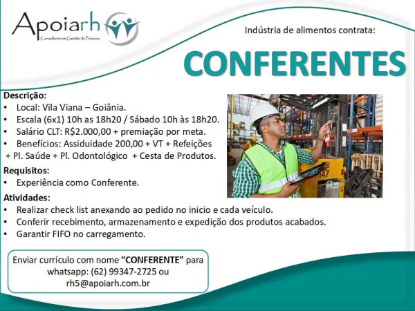 Industria de alimentos contrata:

CONFERENTES

Centltornen Geno dePessons

ZX oiarh Gy

Descricdo:

* Local: Vila Viana — Goiania.

* Escala (6x1) 10h as 18h20 / Sabado 10h as 18h20.
* Salario CLT: R$2.000,00 + premiacao por meta.

* Beneficios: Assiduidade 200,00 + VT + Refeicdes
+ Pl. Satide + Pl. Odontoldgico + Cesta de Produtos.

Requisitos:

* Experiéncia como Conferente.
Atividades:

* Realizar check list anexando ao pedido no inicio e cada veiculo.

* Conferir recebimento, armazenamento e expedicao dos produtos acabados.
* Garantir FIFO no carregamento.

 

     
   
 

Enviar curriculo com nome “CONFERENTE” para
whatsapp: (62) 99347-2725 ou
rh5@apoiarh.com.br Industria de alimentos contrata:

CONFERENTES

Conttorsem Getto dePessons

JX oiarh Wy;

Descricao:

* Local: Vila Viana — Goiania.

* Escala (6x1) 10h as 18h20 / Sabado 10h as 18h20.
* Saldrio CLT: R$2.000,00 + premiacao por meta.

* Beneficios: Assiduidade 200,00 + VT + Refeicdes
+ Pl. Saude + Pl. Odontoldgico + Cesta...