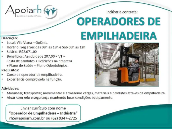 Industria contrata:

OPERADORES DE
ae EM PILHADEIRA

* Hordrio: Seg a Sex das 08h as 18h e Sab O8h as 12h
* Saldrio: RS2.071,00
* Beneficios: Assiduidade 207,00 + VT +

Cesta de produtos + Refeicées na empresa

+ Plano de Saude + Plano Odontoldgico.
Requisitos:
* Curso de operador de empilhadeira.
* &xperiéncia comprovada na funcao.

Apoiath @y

   

  

Atividades:
* Manusear, transportar, movimentar ¢ armazenar cargas, materiais e produtos através da empilhadeira.
+ Atuar com zelo e seguranca mantendo boas condigées equipamento.

      
 
   
 

Enviar curriculo com nome
“Qperador de Empilhadeira— Industria”
rh5@apoiarh.com.br ou (62) 9347-2725 Industria contrata:

OPERADORES DE
aaa EMPILH

* Local: Vila Viana — Goiania.
* Hordrio: Seg a Sex das 08h as 18h e Sab 08h as 12h
*  Salario: R$2.071,00
* Beneficios: Assiduidade 207,00 + VT +
Cesta de produtos + Refeicdes na empresa
+ Plano de Saude + Plano Odontoldgico.
Requisitos:
* Curso de operador de empilhadeira.
*  Experiéncia comp...