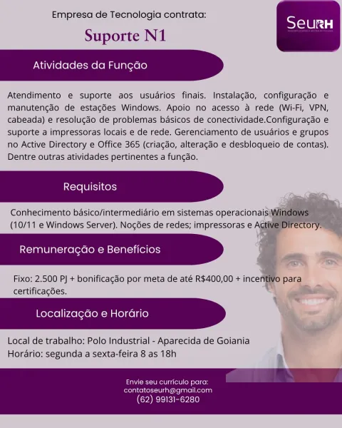 Empresa de Tecnologia contrata:

Suporte N1

Atividades da Fungdo

Atendimento e suporte aos usuarios finais. Instalagdo, configuragdo e
manutengdo de estagGes Windows. Apoio no acesso a rede (Wi-Fi, VPN,
cabeada) e resolucdo de problemas basicos de conectividade.Configuracao e
suporte a impressoras locais e de rede. Gerenciamento de usuarios e grupos
no Active Directory e Office 365 (criagdo, alteragdo e desbloqueio de contas).
Dentre outras atividades pertinentes a fungdo.

Conhecimento basico/intermediario em sistemas operacionaisy
(10/11 e Windows Server). Nogées de redes; impressoras e

Remuneragao e Beneficios

Fixo: 2.500 PJ + bonificagdo por meta de até R$400,00 + ince
certificacdes,

 

  
     
 

 

 

Localizagdo e Horario

Local de trabalho; Polo Industrial - Aparecida de Goiania
Horario: segunda a sexta-feira 8 as 18h

Envie seu curriculo para:

contatoseurh@gmail.com
(62) 99131-6280 Empresa de Tecnologia contrata:

Suporte N1

Atividades da Fungdo

Atendimento e supor...