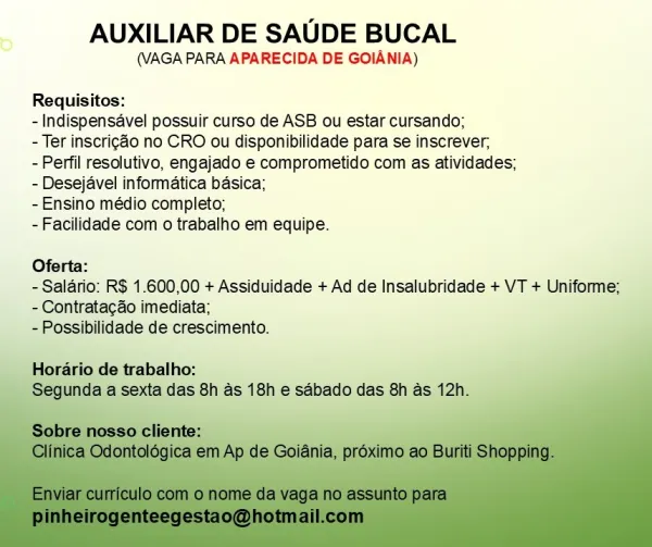 AUXILIAR DE SAUDE BUCAL

(VAGA PARA APARECIDA DE GOIANIA)

Requisitos:

-Indispensavel possuir curso de ASB ou estar cursando;

- Ter inscrigao no CRO ou disponibilidade para se inscrever,

- Perfil resolutivo, engajado e comprometido com as atividades;
- Desejavel informatica basica;

-Ensino médio completo;

-Facilidade com o trabalho em equipe.

Oferta:

- Salario: R$ 1.600,00 + Assiduidade + Ad de Insalubridade + VT + Uniforme;
- Contratacao imediata;

- Possibilidade de crescimento.

Horario de trabalho:
das 8h as 18h e saébado das 8h as 12! AUXILIAR DE SAUDE BUCAL

(VAGA PARA APARECIDA DE GOIANIA)

Requisitos:

- Indispensavel possuir curso de ASB ou estar cursando;

- Ter inscrigao no CRO ou disponibilidade para se inscrever,

- Perfil resolutivo, engajado e comprometido com as atividades;
- Desejavel informatica basica;

-Ensino médio completo;

-Facilidade com o trabalho em equipe.

Oferta:

- Salario: R$ 1.600,00 + Assiduidade + Ad de Insalubridade + VT + Uniforme;
-Contra...