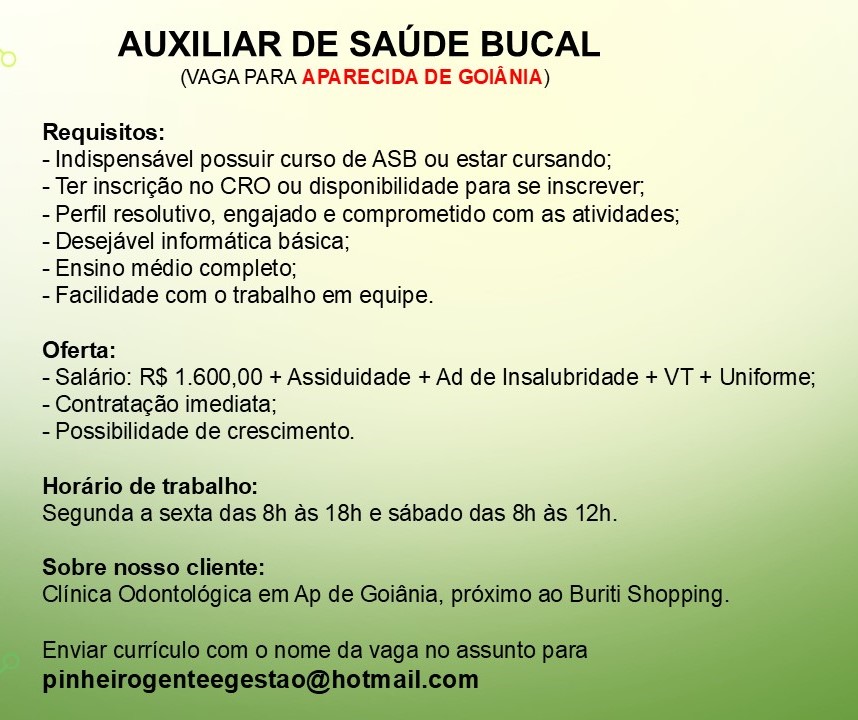 AUXILIAR DE SAUDE BUCAL

(VAGA PARA APARECIDA DE GOIANIA)

Requisitos:

-Indispensavel possuir curso de ASB ou estar cursando;

- Ter inscrigao no CRO ou disponibilidade para se inscrever,

- Perfil resolutivo, engajado e comprometido com as atividades;
- Desejavel informatica basica;

-Ensino médio completo;

-Facilidade com o trabalho em equipe.

Oferta:

- Salario: R$ 1.600,00 + Assiduidade + Ad de Insalubridade + VT + Uniforme;
- Contratacao imediata;

- Possibilidade de crescimento.

Horario de trabalho:
das 8h as 18h e saébado das 8h as 12! AUXILIAR DE SAUDE BUCAL

(VAGA PARA APARECIDA DE GOIANIA)

Requisitos:

- Indispensavel possuir curso de ASB ou estar cursando;

- Ter inscrigao no CRO ou disponibilidade para se inscrever,

- Perfil resolutivo, engajado e comprometido com as atividades;
- Desejavel informatica basica;

-Ensino médio completo;

-Facilidade com o trabalho em equipe.

Oferta:

- Salario: R$ 1.600,00 + Assiduidade + Ad de Insalubridade + VT + Uniforme;
-Contratacao imediata;

- Possibilidade de crescimento.

Horario de trabalho:
Segunda a sexta das 8h as 18h e sabado das 8h as 12h. AUXILIAR DE SAUDE BUCAL

(VAGA PARA APARECIDA DE GOIANIA)

Requisitos:

- Indispensavel possuir curso de ASB ou estar cursando;

- Ter inscrigao no CRO ou disponibilidade para se inscrever,

- Perfil resolutivo, engajado e comprometido com as atividades;
- Desejavel informatica basica;

-Ensino médio completo;

-Facilidade com o trabalho em equipe.

Oferta:

- Salario: R$ 1.600,00 + Assiduidade + Ad de Insalubridade + VT + Uniforme;
- Contratacao imediata;

-Possibilidade de crescimento.

Horario de trabalho:

a das 8h as 18h e sabado das 8h as 12h_ AUXILIAR DE SAUDE BUCAL

(VAGA PARA APARECIDA DE GOIANIA)

Requisitos:

- Indispensavel possuir curso de ASB ou estar cursando;

- Ter inscrigao no CRO ou disponibilidade para se inscrever,

- Perfil resolutivo, engajado e comprometido com as atividades;
- Desejavel informatica basica;

- Ensino médio completo;

-Facilidade com o trabalho em equipe.

Oferta:

- Salario: R$ 1.600,00 + Assiduidade + Ad de Insalubridade + VT + Uniforme;
- Contratacdo imediata;

- Possibilidade de crescimento.

Horario de trabalho:
Segunda a sexta das 8h as 18h e sdbado das 8h as 12h. AUXILIAR DE SAUDE BUCAL

(VAGA PARA APARECIDA DE GOIANIA)

Requisitos:

- Indispensavel possuir curso de ASB ou estar cursando;

- Ter inscrigéo no CRO ou disponibilidade para se inscrever,

- Perfil resolutivo, engajado e comprometido com as atividades;
- Desejavel informatica basica;

- Ensino médio completo;

-Facilidade com o trabalho em equipe.

Oferta:

- Salario: R$ 1.600,00 + Assiduidade + Ad de Insalubridade + VT + Uniforme;
- Contratacao imediata;

-Possibilidade de crescimento.

Horario de trabalho:
Segunc fa das 8h as 18h e sdbado das 8h as AUXILIAR DE SAUDE BUCAL

(VAGA PARA APARECIDA DE GOIANIA)

Requisitos:

- Indispensavel possuir curso de ASB ou estar cursando;

- Ter inscrig¢&o no CRO ou disponibilidade para se inscrever;

- Perfil resolutivo, engajado e comprometido com as atividades;
- Desejavel informatica basica;

- Ensino médio completo;

-Facilidade com o trabalho em equipe.

Oferta:

- Salario: R$ 1.600,00 + Assiduidade + Ad de Insalubridade + VT + Uniforme;
- Contratacdo imediata;

- Possibilidade de crescimento.

Horario de trabalho:
Segunda a sexta das 8h as 18h e sabado das 8h as 12h. AUXILIAR DE SAUDE BUCAL

(VAGA PARA APARECIDA DE GOIANIA)

Requisitos:

- Indispensavel possuir curso de ASB ou estar cursando;

- Ter inscrigao no CRO ou disponibilidade para se inscrever,

- Perfil resolutivo, engajado e comprometido com as atividades;
- Desejavel informatica basica;

-Ensino médio completo;

-Facilidade com o trabalho em equipe.

Oferta:

- Salario: R$ 1.600,00 + Assiduidade + Ad de Insalubridade + VT + Uniforme;
- Contratagao imediata;

-Possibilidade de crescimento. AUXILIAR DE SAUDE BUCAL

(VAGA PARA APARECIDA DE GOIANIA)

Requisitos:

- Indispensavel possuir curso de ASB ou estar cursando;

- Ter inscrig¢&o no CRO ou disponibilidade para se inscrever;

- Perfil resolutivo, engajado e comprometido com as atividades;
- Desejavel informatica basica;

- Ensino médio completo;

- Facilidade com o trabalho em equipe.

Oferta:

- Salario: R$ 1.600,00 + Assiduidade + Ad de Insalubridade + VT + Uniforme;
- Contratacdo imediata;

- Possibilidade de crescimento.

Horario de trabalho:
Segunda a sexta das 8h as 18h e sabado das 8h as 12h.

Sobre nosso cliente:
Clinica Odontolégica em Ap de Goiania, préximo ao Buriti Shopping.

Enviar curriculo com o nome da vaga no assunto para
pinheirogenteegestao@hotmail.com AUXILIAR DE SAUDE BUCAL

(VAGA PARA APARECIDA DE GOIANIA)

Requisitos:

- Indispensaével possuir curso de ASB ou estar cursando;

- Ter inscrigao no CRO ou disponibilidade para se inscrever,

- Perfil resolutivo, engajado e comprometido com as atividades;
- Desejavel informatica basica;

-Ensino médio completo;

-Facilidade com o trabalho em equipe.

R$ 1.600,00 + Assiduidade + Ad de Insalubridade + VT + Un
-Contratacao imediata; AUXILIAR DE SAUDE BUCAL

(VAGA PARA APARECIDA DE GOIANIA)

Requisitos:

- Indispensavel possuir curso de ASB ou estar cursando;

- Ter inscrig¢&o no CRO ou disponibilidade para se inscrever;

- Perfil resolutivo, engajado e comprometido com as atividades;
- Desejavel informatica basica;

- Ensino médio completo;

- Facilidade com o trabalho em equipe.

Oferta:

- Salario: R$ 1.600,00 + Assiduidade + Ad de Insalubridade + VT + Uniforme;
- Contratacdo imediata;

- Possibilidade de crescimento.

Horario de trabalho:
Segunda a sexta das 8h as 18h e sabado das 8h as 12h.

Sobre nosso cliente:
Clinica Odontoldgica em Ap de Goiania, préximo ao Buriti Shopping.

Enviar curriculo com o nome da vaga no assunto para
pinheirogenteegestao@hotmail.com