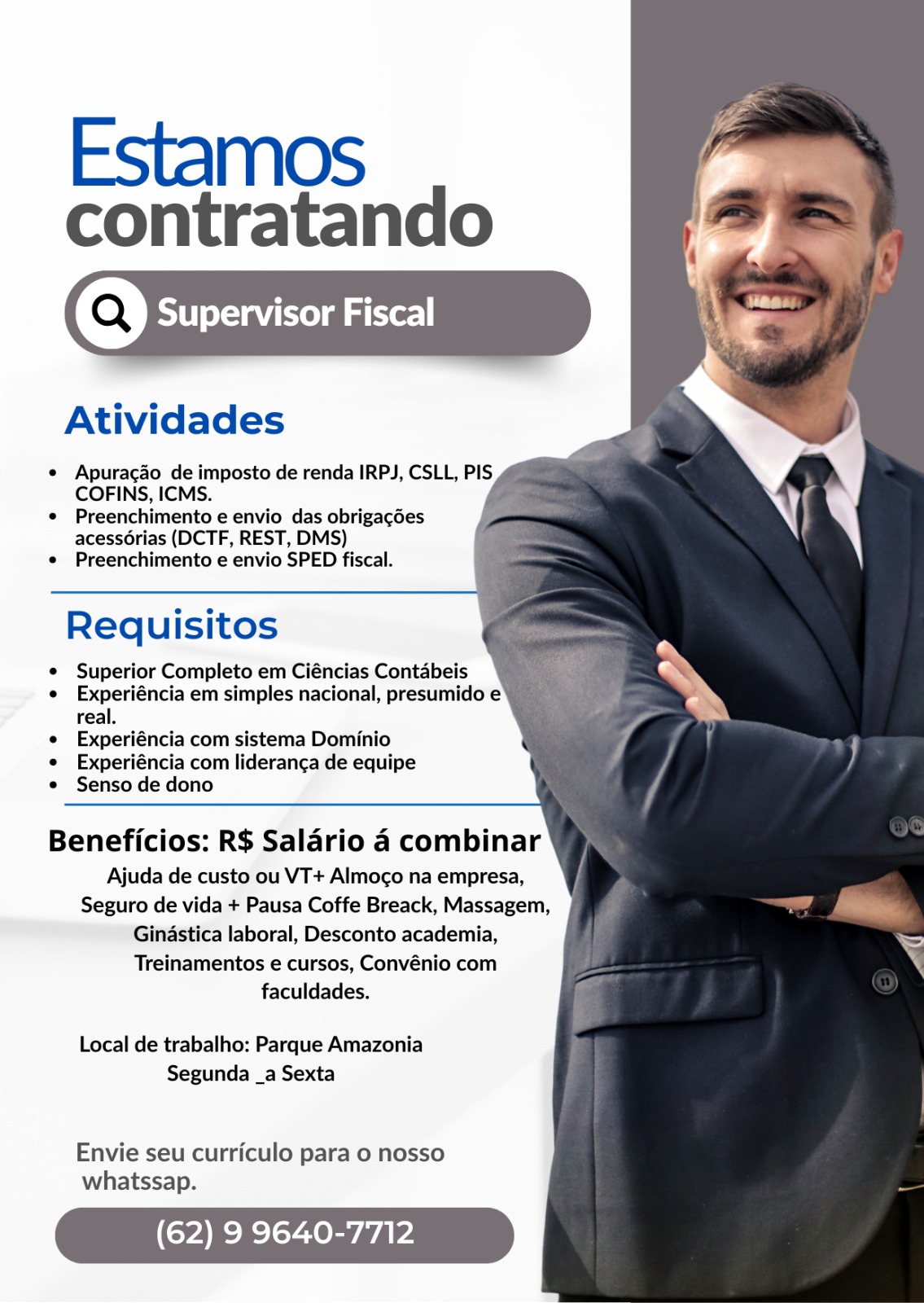 Estamos

contratando

Atividades

* Apuracgao de imposto de renda IRPJ, CSLL, PIS
COFINS, ICMS.

e¢ Preenchimento e envio das obrigagdes
acessoérias (DCTF, REST, DMS)

¢ Preenchimento e envio SPED fiscal.

 

Requisitos

e Superior Completo em Ciéncias Contabeis

e Experiéncia em simples nacional, presumido e
real.

e Experiéncia com sistema Dominio

e Experiéncia com lideranca de equipe

e Senso de dono

 

Beneficios: R$ Salario 4 combinar
Ajuda de custo ou VT+ Almoco na empresa,

Seguro de vida + Pausa Coffe Breack, Massagem,

Ginastica laboral, Desconto academia,

Treinamentos e cursos, Convénio com
faculdades.

Local de trabalho: Parque Amazonia

Segunda _a Sexta

Envie seu curriculo para o nosso
whatssap.

(62) 9 9640-7712 Estamos

contratando
(Q) Supervisor Fiscal

 

Atividades

* Apuracgao de imposto de renda IRPJ, CSLL, PIS
COFINS, ICMS.

*¢ Preenchimento e envio das obrigagdes
acess6érias (DCTF, REST, DMS)

¢ Preenchimento e envio SPED fiscal.

 

Requisitos

¢ Superior Completo em Ciéncias Contabeis

e Experiéncia em simples nacional, presumido e
real.

e Experiéncia com sistema Dominio

e Experiéncia com lideranga de equipe

¢ Senso de dono

 

Beneficios: R$ Salario a combinar
Ajuda de custo ou VT+ Almoco na empresa,

Seguro de vida + Pausa Coffe Breack, Massagem,

Ginastica laboral, Desconto academia,

Treinamentos e cursos, Convénio com
faculdades.

Local de trabalho: Parque Amazonia
Segunda _a Sexta

Envie seu curriculo para 0 nosso
whatssap.

(62) 9 9640-771 Estamos

contratando
(Q) Supervisor Fiscal

   

Atividades

e« Apuragao de imposto de renda IRPJ, CSLL, PIS
COFINS, ICMS.

« Preenchimento e envio das obrigacgdes
acess6rias (DCTF, REST, DMS)

¢ Preenchimento e envio SPED fiscal.

 

Requisitos

e Superior Completo em Ciéncias Contabeis

e Experiéncia em simples nacional, presumido e
real.

e Experiéncia com sistema Dominio

e Experiéncia com lideranca de equipe

e Senso de dono

 

Beneficios: R$ Salario 4 combinar
Ajuda de custo ou VT+ Almoco na empresa,

Seguro de vida + Pausa Coffe Breack, Massagem,

Gindstica laboral, Desconto academia,

Treinamentos e cursos, Convénio com
faculdades.

Local de trabalho: Parque Amazonia

Segunda _a Sexta

Envie seu curriculo para o nosso
whatssap.

(62) 9 9640-77 Estamos

contratando
a) Supervisor Fiscal

 

Atividades

* Apuracgao de imposto de renda IRPJ, CSLL, PIS
COFINS, ICMS.

* Preenchimento e envio das obrigagées
acess6érias (DCTF, REST, DMS)

¢ Preenchimento e envio SPED fiscal.

 

Requisitos

e Superior Completo em Ciéncias Contabeis

e Experiéncia em simples nacional, presumido e
real.

e Experiéncia com sistema Dominio

e Experiéncia com lideranga de equipe

e Senso de dono

 

Beneficios: R$ Salario 4a combinar
Ajuda de custo ou VT+ Almoco na empresa,

Seguro de vida + Pausa Coffe Breack, Massagem,

Gindstica laboral, Desconto academia,

Treinamentos e cursos, Convénio com
faculdades.

Local de trabalho: Parque Amazonia

Segunda _a Sexta

Envie seu curriculo para o nosso
whatssap.

(62) 9 9640-771 Estamos

contratando

Atividades

« Apuracgao de imposto de renda IRPJ, CSLL, PIS
COFINS, ICMS.

¢ Preenchimento e envio das obrigagdes
acessorias (DCTF, REST, DMS)

¢ Preenchimento e envio SPED fiscal.

 

Requisitos

e Superior Completo em Ciéncias Contabeis

e Experiéncia em simples nacional, presumido e
real.

e Experiéncia com sistema Dominio

e Experiéncia com lideranga de equipe

e Senso de dono

 

Beneficios: R$ Salario 4 combinar
Ajuda de custo ou VT+ Almoco na empresa,

Seguro de vida + Pausa Coffe Breack, Massagem,

Gindstica laboral, Desconto academia,

Treinamentos e cursos, Convénio com
faculdades.

Local de trabalho: Parque Amazonia

Segunda _a Sexta

Envie seu curriculo para o nosso
whatssap.

Cray vas Estamos

contratando
(Q) Supervisor Fiscal

 

Atividades

« Apuracgao de imposto de renda IRPJ, CSLL, PIS
COFINS, ICMS.

* Preenchimento e envio das obrigagées
acess6érias (DCTF, REST, DMS)

¢ Preenchimento e envio SPED fiscal.

 

Requisitos

¢ Superior Completo em Ciéncias Contabeis

e Experiéncia em simples nacional, presumido e
real.

e Experiéncia com sistema Dominio

¢ Experiéncia com lideranga de equipe

¢ Senso de dono

 

Beneficios: R$ Salario 4 combinar
Ajuda de custo ou VT+ Almoco na empresa,

Seguro de vida + Pausa Coffe Breack, Massagem,

Gindstica laboral, Desconto academia,

Treinamentos e cursos, Convénio com
faculdades.

Local de trabalho: Parque Amazonia

Segunda _a Sexta

Envie seu curriculo para o nosso
whatssap.

(62) 9 9640-771 Estamos

contratando

 

Atividades

e Apuracgao de imposto de renda IRPJ, CSLL, PIS
COFINS, ICMS.

¢ Preenchimento e envio das obrigagées
acessorias (DCTF, REST, DMS)

¢ Preenchimento e envio SPED fiscal.

 

Requisitos

* Superior Completo em Ciéncias Contabeis

e Experiéncia em simples nacional, presumido e
real.

e Experiéncia com sistema Dominio

e Experiéncia com lideranca de equipe

Senso de dono

Beneficios: R$ Salario 4 combinar
Ajuda de custo ou VT+ Almoco na empresa,

Seguro de vida + Pausa Coffe Breack, Massagem,

Ginastica laboral, Desconto academia,

Treinamentos e cursos, Convénio com
faculdades.

Local de trabalho: Parque Amazonia
Segunda _a Sexta

Envie seu curriculo para o nosso
whatssap.

(62) 9 9640-7712 Estamos

contratando

 

(Q) Supervisor Fiscal

Atividades

« Apuracdo de imposto de renda IRPJ, CSLL, PIS
COFINS, ICMS.

* Preenchimento e envio das obrigagées
acessérias (DCTF, REST, DMS)

¢ Preenchimento e envio SPED fiscal.

 

Requisitos

¢ Superior Completo em Ciéncias Contabeis

e Experiéncia em simples nacional, presumido e
real.

¢ Experiéncia com sistema Dominio

¢ Experiéncia com lideranca de equipe

¢ Senso de dono

 

Beneficios: R$ Salario 4a combinar
Ajuda de custo ou VT+ Almoco na empresa,

Seguro de vida + Pausa Coffe Breack, Massagem,

Gindstica laboral, Desconto academia,

Treinamentos e cursos, Convénio com
faculdades.

Local de trabalho: Parque Amazonia

Segunda _a Sexta

Envie seu curriculo para 0 nosso
whatssap.

(62) 9 9640-771 Estamos

contratando

(Q) Supervisor Fiscal

Atividades

Apuracao de imposto de renda IRPJ, CSLL, PIS
COFINS, ICMS.

Preenchimento e envio das obrigacées
acessorias (DCTF, REST, DMS)

Preenchimento e envio SPED fiscal.

Requisitos

Superior Completo em Ciéncias Contabeis
Experiéncia em simples nacional, presumido e
real.

Experiéncia com sistema Dominio
Experiéncia com lideranca de equipe

Senso de dono

Beneficios: R$ Salario 4 combinar
Ajuda de custo ou VT+ Almoco na empresa,
Seguro de vida + Pausa Coffe Breack, Massagem,
Gindstica laboral, Desconto academia,

Treinamentos e cursos, Convénio com
faculdades.

Local de trabalho: Parque Amazonia
Segunda _a Sexta

Envie seu curriculo para o nosso
whatssap.

(62) 9 9640-7712 Estamos

contratando

    
 
 
  
  

COFINS, ICMS.

* Preenchimento e envio das obrigagées
acessérias (DCTF, REST, DMS)
¢ Preenchimento e envio SPED fiscal.

 

Requisitos

¢ Superior Completo em Ciéncias Contabeis

¢ Experiéncia em simples nacional, presumido e
real.

e Experiéncia com sistema Dominio

¢ Experiéncia com lideranca de equipe

¢ Senso de dono

 

Beneficios: R$ Salario 4 combinar
Ajuda de custo ou VT+ Almoco na empresa,

Seguro de vida + Pausa Coffe Breack, Massagem,

Gindstica laboral, Desconto academia,

Treinamentos e cursos, Convénio com
faculdades.

Local de trabalho: Parque Amazonia

Segunda _a Sexta

Envie seu curriculo para o nosso
whatssap.

(62) 9 9640-771