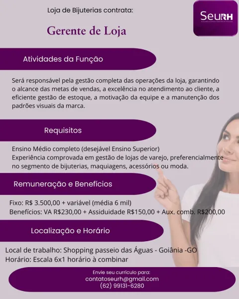 Loja de Bijuterias contrata:

 

Gerente de Loja

Atividades da Fungao

Sera responsavel pela gestao completa das operagoées da loja, garantindo
o alcance das metas de vendas, a excel€ncia no atendimento ao cliente, a
eficiente gestao de estoque, a motivagdo da equipe e a manutencdo dos
padrées visuais da marca.

.

Ensino Médio completo (desejavel Ensino Superior) Pia
Experiéncia comprovada em gestdo de lojas de varejo, preferencialmente=__
no segmento de bijuterias, maquiagens, acessorios ou moda. .

Remuneracgao e Beneficios 2

Fixo: R$ 3.500,00 + variavel (média 6 mil)
Beneficios: VA R$230,00 + Assiduidade R$150,00 + Aux.

Localizagdo e Horario

Local de trabalho: Shopping passeio das Aguas - Goiania -
Horario: Escala 6x1 horario a combinar

 
   
    
  

  

  
   
 

Envie seu curriculo para:
contatoseurh@gmail.com
(62) 99131-6280 Loja de Bijuterias contrata:

 

Gerente de Loja

Atividades da Fungdo

Sera responsavel pela gestdo completa das operacées da loja, garantindo
o a...