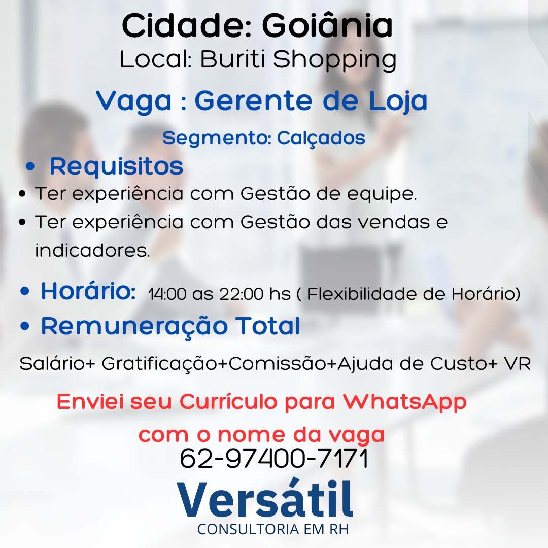 _ Cidade: Goig
Local: Buriti Sh

Vaga : Gerente oja

WSegmento: Calgados ~

quisitos

rer experiéncia com Gestdo de equipe.

e Ter experiéncia com Gestdo das vendas e
indicadores.

 
 
 
   
  

   

e Hordrio: 1400 as 22:00 hs (1
e Remuneracao Total

Saldrio+ Gratificag¢ao+Comissdo+Ajuda de Custo+ VR

ibilidade de Horario)

Enviei seu Curriculo para WhatsApp
com o nome da vaga

62-97400-7171
Versatil

CONSULTORIA EM RH Cidade: GoiGania
Local: Buriti Sno ping
Vaga: Gerente de Loja
Segmento: Cal¢ados
e Requisitos
e Ter experiéncia com Gestdo de equipe.

e Ter experiéncia com Gestdo das vendas e
indicadores.

e Horario: 14:00 as 22:00 hs ( Flexibilidade de Horario)
e Remuneracao Total
Saldrio+ Gratificag¢ao+Comissdo+Ajuda de Custo+ VR

Enviei seu Curriculo para WhatsApp
com o nome da vaga

62-97400-7171
Versatil

CONSULTORIA EM RH _ Cidade: Goig
. Local: Buriti Sh

 
 
 
   
  

Vaga : Gerente oja
WSegmento: Calgados ©
quisitos

rer experiencia com Gestdo de equipe.
| e Ter experiéncia com Gestdo das vendas e
indicadores. ?
e Hordrio: 44:00 as 22:00 hs ( dilidade de Hordrio)
e Remuneracao Total

Saldrio+ Gratificagado+Comissdo+Ajuda de Custo+ VR

 

Enviei seu Curriculo para WhatsApp
com o nome da vaga

62-97400-7171
Versatil

CONSULTORIA EM RH Cidade: Goiania
Local: Buriti Shogpllis

Vaga: Gerente de Loja

Segmento: Calcados
e Requisitos
e Ter experiéncia com Gestdo de equipe.
e Ter experiéncia com Gestdo das vendas e
indicadores.

e Horario: 14:00 as 22:00 hs ( Flexibilidade de Hordrio)
e Remuneracao Total
Saldrio+ Gratificag¢ao+Comissdo+Ajuda de Custo+ VR

Enviei seu Curriculo para WhatsApp
com o nome da vaga

62-97400-7171
Versatil

CONSULTORIA EM RH _ Cidade: Goig
Local: Buriti Sh

Vaga : Gerente oja
MW Segmento: Calcados
Requisitos
er experiéncia com Gestdo de equipe.
e Ter experiéncia com Gestdo das vendas e
indicadores. ?

e Hordrio: 1400 as 22:00 hs ( ade de Horario)
e Remuneracao Total

Saldrio+ Gratificagdo+Comissdo+Ajuda de Custo+ VR

 
     
  

 

Enviei seu Curriculo para WhatsApp
com o nome da vaga

62-97400-7171
Versatil

CONSULTORIA EM RH Cidade: Goiania

Local: Buriti Sno ping
Vaga : Gerente de Loja

Segmento: Cal¢cados
e Requisitos
e Ter experiéncia com Gestdo de equipe.
e Ter experiéncia com Gestdo das vendas e
indicadores.

e Horario: 1400 as 22:00 hs ( Flexibilidade de Hordrio)
e Remuneracao Total

Saldrio+ Gratificagao+Comissdo+Ajuda de Custo+ VR

Enviei seu Curriculo para WhatsApp
com o nome da vaga

62-97400-7171
Versatil

CONSULTORIA EM RH Cidade: GoiG
Local: Buriti Sh

Vaga : Gerente

  
 

   

 

¢ Ter experiencia com Gestdo das vendas e

indicadores.
e Horario: as 22:00 hs ade de Horario)
° remurlree ¢do Total” | &
to+ VR

Saldrio+ Gratificag¢do+Comissdo+Ajuda de Cus

    

   
  

Enviei seu Curriculo para WhatsApp
com o nome da vaga

62-97400- 174
Versatil

CONSULTORIA EM RH Cidade: Goiania
Local: Buriti Shoppilig
Vaga : Gerente de Loja

Segmento: Cal¢ados
e Requisitos
e Ter experiéncia com Gestdo de equipe.
¢ Ter experiéncia com Gestdo das vendas e
indicadores.

e Horario: 14:00 as 22:00 hs ( Flexibilidade de Horario)
e Remuneracao Total
Saldrio+ Gratificagao+Comissdo+Ajuda de Custo+ VR

Enviei seu Curriculo para WhatsApp
com o nome da vaga

62-97400-7171
Versatil

CONSULTORIA EM RH Salario+ Gratificagado+Comissdo+Ajuda de Cu VR

EnvieiseuCurriculo para WhatsApp
com o nome da vaga

62-97400- 7174
Versatil

CONSULTORIA EM RH Cidade: Goiania
Local: Buriti Snopping
Vaga: Gerente de Loja

Segmento: Cal¢ados
e Requisitos
¢ Ter experiéncia com Gestdo de equipe.
e Ter experiéncia com Gestdo das vendas e
indicadores.

e Horario: 1400 as 22:00 hs ( Flexibilidade de Hordrio)
e Remuneracdo Total

Saldrio+ Gratificagao+Comissdo+Ajuda de Custo+ VR

Enviei seu Curriculo para WhatsApp
com o nome da vaga

62-97400-7171
Versatil

CONSULTORIA EM RH