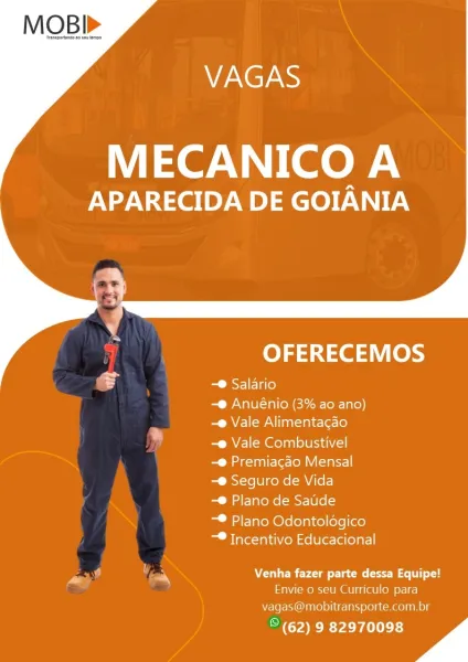 VAGAS

MECANICO A

APARECIDA DE GOIANIA

   

 

OFERECEMOS

eS -® Salario

-® Anuénio (3% ao ano)
-@ Vale Alimentacao
MEM eColan lea

-® Premiacado Mensal

-® Seguro de Vida

-® Plano de Saude

-® Plano Odontoldgico
~® Incentivo Educacional

want ; y Venha Lo clam (eel
Envie 0 seu Curriculo para
vagas@mobitransporte.com.br

© (62) 9 82970098 " VAGAS

MECANICO A

APARECIDA DE GOIANIA

   

 

OFERECEMOS

gf -® Salario

-® Anuénio (3% ao ano)
-e Vale Alimentagao
MVE mola lea

-® Premiacao Mensal

-® Seguro de Vida

-® Plano de Saude

-® Plano Odontolégico
~® Incentivo Educacional

SN, =a Venha fazer parte dessa Equipe!
Envie o seu Curriculo para
vagas@mobitransporte.com.br

ik YO Prt 13) . VAGAS

MECANICO A

APARECIDA DE GOIANIA

   

 

OFERECEMOS

co -® Salario

-@ Anuénio (3% ao ano)
-@ Vale Alimentacao

-e Vale Combustivel

-@ Premiacdo Mensal

-® Seguro de Vida

-® Plano de Satide

-® Plano Odontolégico
-® Incentivo Educacional

rh, , =y TE) Lond Plame (ree
Envie o seu Curriculo...