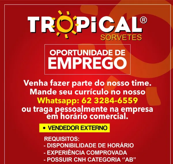 TROPICAL’

SORVETES

 

OPORTUNIDADE DE

EMPREGO

Venha fazer parte do nosso time.
Mande seu curriculo no nosso
Whatsapp: 62 3284-6559

ou traga pessoalmente na empresa
em horario comercial.

e VENDEDOR EXTERNO

REQUISITOS:

- DISPONIBILIDADE DE HORARIO
- EXPERIENCIA COMPROVADA

- POSSUIR CNH CATEGORIA “AB” TROPICAL’

SORVETES
OPORTUNIDADE DE

EMPREGO

Venha fazer parte do nosso time.
Mande seu curriculo no nosso
Whatsapp: 62 3284-6559

ou traga pessoalmente na empresa
em horario comercial.

e VENDEDOR EXTERNO

REQUISITOS:

- DISPONIBILIDADE DE HORARIO
- EXPERIENCIA COMPROVADA

- POSSUIR CNH CATEGORIA “AB” TROPICAL’

SORVETES

 

OPORTUNIDADE DE

EMPREGO

Venha fazer parte do nosso time.
Mande seu curriculo no nosso

Whatsapp: 62 3284-6559

ou traga pessoalmente na empresa
em horario comercial.

e VENDEDOR EXTERNO

REQUISITOS:

- DISPONIBILIDADE DE HORARIO
- EXPERIENCIA COMPROVADA

- POSSUIR CNH CATEGORIA “AB” TROPICAL

SORVETES
OPORTUNIDADE DE

EMPREGO

Venha fazer parte do nosso t...