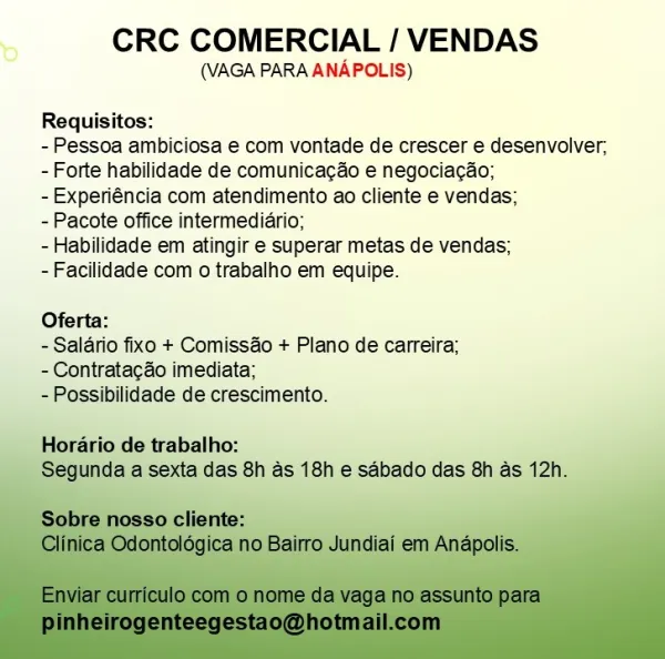 CRC COMERCIAL / VENDAS

(VAGA PARA ANAPOLIS)

Requisitos:

- Pessoa ambiciosa e com vontade de crescer e desenvolver,
- Forte habilidade de comunicacéo e negociacao;
-Experiéncia com atendimento ao cliente e vendas;

-Pacote office intermediario;

- Habilidade em atingir e superar metas de vendas;
-Facilidade com o trabalho em equipe.

Oferta:

- Salario fixo + Comissao + Plano de carreira;
- Contratacao imediata;

-Possibilidade de crescimento.

     

Horario de trabalho:
aase s 18h ¢ sdbado das 8h as 12h. CRC COMERCIAL / VENDAS

(VAGA PARA ANAPOLIS)

Requisitos:

- Pessoa ambiciosa e com vontade de crescer e desenvolver,
- Forte habilidade de comunicac&o e negociacao;

- Experiéncia com atendimento ao cliente e vendas;

- Pacote office intermediario;

- Habilidade em atingir e superar metas de vendas;

- Facilidade com o trabalho em equipe.

Oferta:

- Salario fixo + Comissao + Plano de carreira;
- Contratacdo imediata;

- Possibilidade de crescimento.

Horario de trabalho:
Segun...