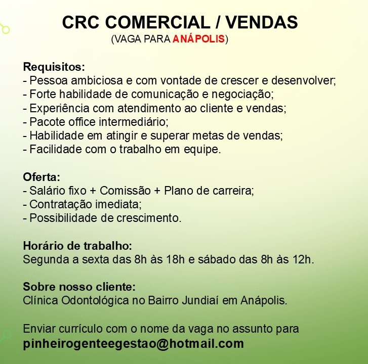 CRC COMERCIAL / VENDAS

(VAGA PARA ANAPOLIS)

Requisitos:

- Pessoa ambiciosa e com vontade de crescer e desenvolver,
- Forte habilidade de comunicacéo e negociacao;
-Experiéncia com atendimento ao cliente e vendas;

-Pacote office intermediario;

- Habilidade em atingir e superar metas de vendas;
-Facilidade com o trabalho em equipe.

Oferta:

- Salario fixo + Comissao + Plano de carreira;
- Contratacao imediata;

-Possibilidade de crescimento.

     

Horario de trabalho:
aase s 18h ¢ sdbado das 8h as 12h. CRC COMERCIAL / VENDAS

(VAGA PARA ANAPOLIS)

Requisitos:

- Pessoa ambiciosa e com vontade de crescer e desenvolver,
- Forte habilidade de comunicac&o e negociacao;

- Experiéncia com atendimento ao cliente e vendas;

- Pacote office intermediario;

- Habilidade em atingir e superar metas de vendas;

- Facilidade com o trabalho em equipe.

Oferta:

- Salario fixo + Comissao + Plano de carreira;
- Contratacdo imediata;

- Possibilidade de crescimento.

Horario de trabalho:
Segunda a sexta das 8h as 18h e sabado das 8h as 12h.

Sobre nosso cliente:
Clinica Odontoldgica no Bairro Jundiai em Anapolis.

Enviar curriculo com o nome da vaga no assunto para
pinheirogenteegestao@hotmail.com CRC COMERCIAL / VENDAS

(VAGA PARA ANAPOLIS)

Requisitos:

- Pessoa ambiciosa e com vontade de crescer e desenvolver,
- Forte habilidade de comunicacéo e negociacao;

- Experiéncia com atendimento ao cliente e vendas;

- Pacote office intermediario;

- Habilidade em atingir e superar metas de vendas;
-Facilidade com o trabalho em equipe.

Oferta:

- Salario fixo + Comissao + Plano de carreira;
- Contratacao imediata;

-Possibilidade de crescimento.

rario de trabalho:

   

8h as 18h e sabado das 8h as CRC COMERCIAL / VENDAS

(VAGA PARA ANAPOLIS)

Requisitos:

- Pessoa ambiciosa e com vontade de crescer e desenvolver;
- Forte habilidade de comunicac&o e negociacao;

- Experiéncia com atendimento ao cliente e vendas;

- Pacote office intermediario;

- Habilidade em atingir e superar metas de vendas;

- Facilidade com o trabalho em equipe.

Oferta:

- Salario fixo + Comissao + Plano de carreira;
- Contratacdo imediata;

- Possibilidade de crescimento.

Horario de trabalho:
Segunda a sexta das 8h as 18h e sabado das 8h as 12h.

Sobre nosso cliente:
Clinica Odontolégica no Bairro Jundiai em Anapolis.

Enviar curriculo com o nome da vaga no assunto para
pinheirogenteegestao@hotmail.com CRC COMERCIAL / VENDAS

(VAGA PARA ANAPOLIS)

Requisitos:

- Pessoa ambiciosa e com vontade de crescer e desenvolver,
- Forte habilidade de comunicacéo e negociacao;

- Experiéncia com atendimento ao cliente e vendas;

- Pacote office intermediario;

- Habilidade em atingir e superar metas de vendas;
-Facilidade com o trabalho em equipe.

Oferta:

- Salario fixo + Comissao + Plano de carreira;
- Contratacdo imediata;

-Possibilidade de crescimento.

trabalho:
exta das 8h as 18h e sabado das 8h as 12h CRC COMERCIAL / VENDAS

(VAGA PARA ANAPOLIS)

Requisitos:

- Pessoa ambiciosa e com vontade de crescer e desenvolver;
- Forte habilidade de comunicac&o e negocia¢ao;

- Experiéncia com atendimento ao cliente e vendas;

- Pacote office intermediario;

- Habilidade em atingir e superar metas de vendas;

- Facilidade com o trabalho em equipe.

Oferta:

- Salario fixo + Comissao + Plano de carreira;
- Contratacdo imediata;

- Possibilidade de crescimento.

Horario de trabalho:
Segunda a sexta das 8h as 18h e sabado das 8h as 12h.

Sobre nosso cliente:
Clinica Odontolégica no Bairro Jundiai em Anapolis.

Enviar curriculo com o nome da vaga no assunto para
pinheirogenteegestao@hotmail.com CRC COMERCIAL / VENDAS

(VAGA PARA ANAPOLIS)

Requisitos:

- Pessoa ambiciosa e com vontade de crescer e desenvolver,
- Forte habilidade de comunicacéo e negociacao;

- Experiéncia com atendimento ao cliente e vendas;

- Pacote office intermediario;

- Habilidade em atingir e superar metas de vendas;
-Facilidade com o trabalho em equipe.

Oferta:

- Salario fixo + Comissao + Plano de carreira;
- Contratacao imediata;

-Possibilidade de crescimento. CRC COMERCIAL / VENDAS

(VAGA PARA ANAPOLIS)

Requisitos:

- Pessoa ambiciosa e com vontade de crescer e desenvolver;
- Forte habilidade de comunicac&o e negocia¢ao;

- Experiéncia com atendimento ao cliente e vendas;

- Pacote office intermediario;

- Habilidade em atingir e superar metas de vendas;

- Facilidade com o trabalho em equipe.

Oferta:

- Salario fixo + Comiss&o + Plano de carreira;
- Contratacao imediata;

- Possibilidade de crescimento.

Horario de trabalho:
Segunda a sexta das 8h as 18h e sabado das 8h as 12h.

Sobre nosso cliente:
Clinica Odontoldgica no Bairro Jundiai em Anapolis.

Enviar curriculo com o nome da vaga no assunto para
pinheirogenteegestao@hotmail.com CRC COMERCIAL / VENDAS

(VAGA PARA ANAPOLIS)

Requisitos:

- Pessoa ambiciosa e com vontade de crescer e desenvolver,
- Forte habilidade de comunicacéo e negociacao;

- Experiéncia com atendimento ao cliente e vendas;

- Pacote office intermediario;

~ Habilidade em atingir e superar metas de vendas;
-Facilidade com o trabalho em equipe.

Oferta:
- Salario fixo + Comissao + Plano de carreira;
- Contratacao imediata;

ssibilidade de crescimento. CRC COMERCIAL / VENDAS

(VAGA PARA ANAPOLIS)

Requisitos:

- Pessoa ambiciosa e com vontade de crescer e desenvolver;
- Forte habilidade de comunicac&o e negociacao;

- Experiéncia com atendimento ao cliente e vendas;

- Pacote office intermediario;

- Habilidade em atingir e superar metas de vendas;

- Facilidade com o trabalho em equipe.

Oferta:

- Salario fixo + Comiss&o + Plano de carreira;
- Contratacdo imediata;

- Possibilidade de crescimento.

Horario de trabalho:
Segunda a sexta das 8h as 18h e sabado das 8h as 12h.

Sobre nosso cliente:
Clinica Odontolégica no Bairro Jundiai em Anapolis.

Enviar curriculo com o nome da vaga no assunto para
pinheirogenteegestao@hotmail.com