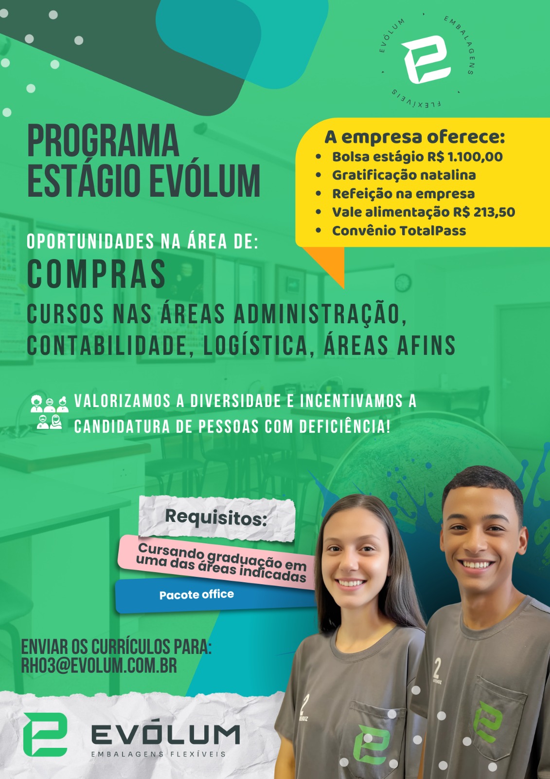 A empresa oferece:

Bolsa estdgio R$ 1.100,00
Gratificagdo natalina
Refeicao na empresa

Vale alimenta¢3o R$ 213,50
Convénio TotalPass

 

eas we

ee USES ee ae
42 CANDIDATURA DE PESSOAS COM DEFICIENGIA!

EMBALAGEMS FLEXIVEIS

 

EVGLUM ee A empresa oferece:

Bolsa estdgio R$ 1.100,00
Gratificagdo natalina
Refeicdo na empresa

Vale alimentagao R$ 213,50
Convénio TotalPass

Nea ea

 

ee TU AUS ES UEC te ee)
42 CANDIDATURA DE PESSOAS COM DEFICIENGIA!

    
 

etree eel

EVOLUM

EMBALAGENS FLEXIVEIS A empresa oferece:

Bolsa estdgio R$ 1.100,00
Gratificagdo natalina
Refeicggo na empresa

Vale alimentagdo R$ 213,50
Convénio TotalPass

 

a a

ee aS ES DES ae Sa
42 CANDIDATURA DE PESSOAS COM DEFICIENCIA!

    
 

Jerre

EMBALAGEMS FLEXIVEIS

 

EVGLUM a A empresa oferece:

Bolsa estagio R$ 1.100,00
Gratificagdo natalina
Refeic3o na empresa

Vale alimentagado R$ 213,50
Convénio TotalPass

Ea aS

 

eee DPD UNS 0D lala Dene One
42 CANDIDATURA DE PESSOAS COM DEFICIENCIA!

   
 

Prefer ee

EVOLUM

EMBALAGENS FLEXIVEIS A empresa oferece:

Bolsa estdgio R$ 1.100,00
Gratificagdo natalina
Refeic3o0 na empresa

Vale alimentagdo R$ 213,50
Convénio TotalPass

 

a eS

Se aS EDL eae a)
42 CANDIDATURA DE PESSOAS COM DEFICIENCIA!

elt ei

  

EVGLUM a

EMBALAGEMS FLEXIVEIS A empresa oferece:

Bolsa estagio R$ 1.100,00
Gratificagdo natalina
Refeic3o na empresa

Vale alimentagdo R$ 213,50
Convénio TotalPass

a eS a

 

ee AUS SUE a ee ee
4&2 CANDIDATURA DE PESSOAS COM DEFICIENCIA!

    
 

cal
;
: ,
Cu 2
uma das gpradua Gi , oy
Jolt Kel tila) a
4
td
i, =<) r)
EVOLU M a On

EMBALAGENS FLEXIVEIS ) e

A empresa oferece:

Bolsa estdgio R$ 1.100,00
Gratificacdo natalina
Refeicgo na empresa

Vale alimentac3o R§ 213,50
Convénio TotalPass

 

Pas we a a

ee UU US ee

&@& CANDIDATURA DE PESSOAS COM DEFICIENCIA!

 

. e «
A i:
: oer?
Pacote office -*
a
4
C
i Ad e

 

) r) ° e o, .
Aryans
PROGRAMA e A empresa oferece:
7 Zz © Bolsa estagio R$ 1.100,00
ESTAGIO EVOLUM ¢ Gratificacgdo natalina
¢ Refeicg3o na empresa
¢ Vale alimentagdo R$ 213,50
1 eee ¢ Convénio TotalPass A empresa oferece:

» Bolsa estagio R$ 1.100,00
( ine

° vale alimentag3o R$ 213,50
Convénio TotalPass

 

UE ase a

@e 4 VALORIZAMOS A DIVERSIDADE E INCENTIVAMOS A

&@& CANDIDATURA DE PESSOAS COM DEFICIENCIA!

 

Pacote office "Aix ara
@ A .
PROGRAMA empresa oferece:
ra Zz ° Bolsa estdgio R$ 1.100,00
ESTAGIO EVOLUM © Gratificacgdo natalina
¢ Refeicgso na empresa
¢ Vale alimentagdo R$ 213,50
* Convénio TotalPass

 

     
   
    
    
 
 

(3)

O
INISTRACAOQ,
CA, AREAS AFINS

.

Peele it)

ENVIAR OS CURRICULOS PARA:
HOS@EVOLUM.COM.BR

EVOLUM

EMBALAGENS FLEXIVEIS