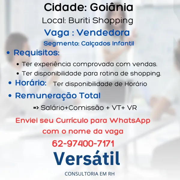 Cidade: Goi
Local: Buriti Sh

Vaga : Vende
‘S€gmento: Calgados Infantil
lequisitos:

e Ter experiencia comprovada com vendas.
e Ter disponibilidade para rotina de shopping.
e Horario: Ter disponibili

rario
e Remuneracdao Tota

=> SaldriotComissdo + VT+ VR

ia
g

    
    
   

   

Enviei seu Curriculo para WhatsApp
com o nome da vaga

62-97400-7171

Versatil

CONSULTORIA EM RH Cidade: Goidnia
Local: Buriti Sh ping
Vaga : Vendedora
Segmento: Cal¢ados Infantil
e Requisitos:
e Ter experiéncia comprovada com vendas.
e Ter disponibilidade para rotina de shopping.

e Horario: Ter disponibilidade de Hordrio

e Remuneracoo Total
=> SaldriotComissdo + VT+ VR

 

Enviei seu Curriculo para WhatsApp
com o nome da vaga

62-97400-7171

Versatil

CONSULTORIA EM RH ; Cidade: Goi
Local: Buriti Sh

Vaga : Vende
‘Ségmento: Calgados Infantil
quisitos:
e Ter experiGncia comprovada com vendas.
e Ter disponibilidade para rotina de shopping.
e Hordrio: Ter disponibili

: 46rdrio
e Remuneracdo Tota

=> Sa...
