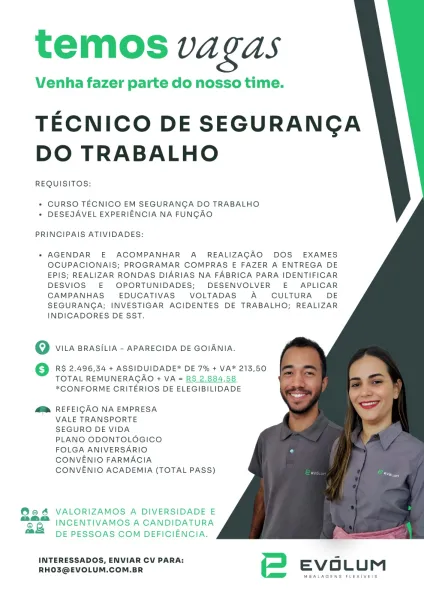temos va Gas

Venha fazer parte do nosso time.

TECNICO DE SEGURANGA
DO TRABALHO

REQUISITOS:

+ CURSO TECNICO EM SEGURANGA DO TRABALHO
* DESEJAVEL EXPERIENCIA NA FUNGAO

PRINCIPAIS ATIVIDADES:

* AGENDAR E ACOMPANHAR A_ REALIZAGAQ DOS EXAMES
OCUPACIONAIS; PROGRAMAR COMPRAS E FAZER A ENTREGA DE
EPIS; REALIZAR RONDAS DIARIAS NA FABRICA PARA IDENTIFICAR
DESVIOS E OPORTUNIDADES; DESENVOLVER E APLICAR
CAMPANHAS EDUCATIVAS VOLTADAS A CULTURA DE
SEGURANGA; INVESTIGAR ACIDENTES DE TRABALHO; REALIZAR
INDICADORES DE SST.

OQ VILA BRASILIA - APARECIDA DE GOIANIA.

RS 2.496,34 + ASSIDUIDADE* DE 7% + VA* 213,50
TOTAL REMUNERACAO + VA = RS 2.884,58
*CONFORME CRITERIOS DE ELEGIBILIDADE

M™@ REFEIGAO NA EMPRESA

VALE TRANSPORTE

SEGURO DE VIDA

PLANO ODONTOLOGICO

FOLGA ANIVERSARIO

CONVENIO FARMACIA

CONVENIO ACADEMIA (TOTAL PASS)

@es VALORIZAMOS A DIVERSIDADE E
“oo. INCENTIVAMOS A CANDIDATURA
as

DE PESSOAS COM DEFICIENCIA.

INTERESSADOS, ENVIAR CV PARA: 5
RHO3@EVOLUM.COM.BR EVOLUM

MBALAGENS F...