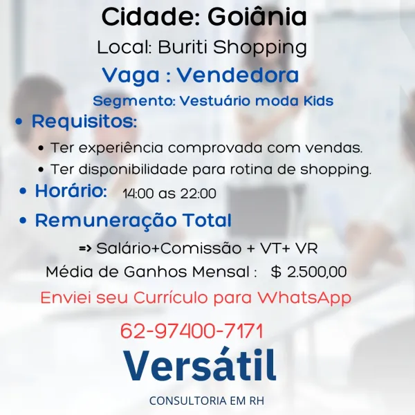 Cidade: Goi
Local: Buriti Sh

Vaga : Vende
S@9m ento: Vestudrio moda Kids
lequisitos:

e Ter experiencia comprovada com vendas.
e Ter dispOnibilidade para rotina de shopping.

e Horario: 14.00 as 22:00 ?
e Remuneracao rota
=> SaldriotComisséo + VT+ VR
Média de Ganhos Mensal: $ 2.500,00

Enviei seu Curriculo para WhatsApp

62-97400-7171

Versatil

CONSULTORIA EM RH

ia
g Cidade: Goidnia
i 5
Local: Buriti SN@Oe 9
Vaga : Vendedora
Segmento: Vestudrio moda Kids
e Requisitos:
e Ter experiéncia comprovada com vendas.
e Ter disponibilidade para rotina de shopping.

e Horadrio: 14:00 as 22.00

e Remuneracoo Total

=> SalariotComissdo + VT+ VR
Média de Ganhos Mensal: $ 2.500,00

Enviei seu Curriculo para WhatsApp

62-97400-7171

Versatil

CONSULTORIA EM RH ! Cidade: Goi
Local: Buriti Sh

Vaga : Vende
S@GmMento: Vestudrio moda Kids
quisitos:
e Ter experiéncia comprovada com vendas.
e Ter disponibilidade para rotina de shopping.

e Horario: 14:00 as 22:00 ’
e Remuneracdo Tota
=>» Saldrio+Comis...