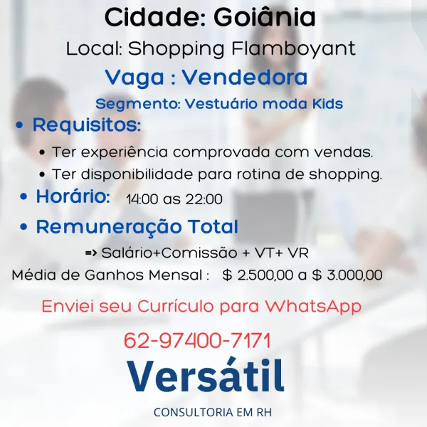 Cidade: Goi

Local: Shopping Fil@mal

Vaga: Vende
S@9m ento: Vestudrio moda Kids
lequisitos:

e Ter experiencia comprovada com vendas.
e Ter dispOnibilidade para rotina de shopping.

e Horario: 14.00 as 22:00 ?
¢ Remuneracao Tota

=> Salariot+Comissdo + VT+ VR
Média de Ganhos Mensal: $ 25500,00 a $ 3.000,00

  
  
   
   

Enviei seu Curriculo para WhatsApp

62-97400-7171

Versatil

CONSULTORIA EM RH Cidade: Goidnia
Local: Shopping Flamboyant

Vaga : Vendedora
Segmento: Vestudrio moda Kids
e Requisitos:
e Ter experiéncia comprovada com vendas.
e Ter disponibilidade para rotina de shopping.

e Horadrio: 14:00 as 22.00

e Remuneracoo Total
=>» SalariotComissdo + VT+ VR
Média de Ganhos Mensal: $ 2.500,00 a $ 3.000,00

Enviei seu Curriculo para WhatsApp

62-97400-7171

Versatil

CONSULTORIA EM RH id
yant

  
  
 

! Cidade: Goi
Local: Shopping FI

Vaga: Vende

S@GmMento: Vestudrio moda Kids
quisitos:

e Ter experiéncia comprovada com vendas.
e Ter disponibilidade para rotina de shopping...