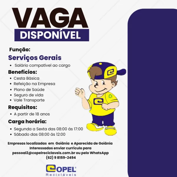 VAGA

DISPONIVEL

Fungdo:
Servicos Gerais

* Saldrio compativel ao cargo

Beneficios:
* Cesta Basica
° Refeigdo na Empresa

* Plano de Satde SP

e Seguro de vida S f

¢ Vale Transporte |
Requisitos:

¢ Apartir de 18 anos

Carga horaria:

e Segunda a Sexta das 08:00 Gs 17:00 « Rg
e Sdbado das 08:00 ds 12:00

  
     

we

Empresas localizadas em Goidnia e Aparecida de GoiGnia
Interessados enviar curriculo para
pessoal2@copelreciclaveis.com.br ou pelo WhatsApp
(62) 9 8159-2494

(@opeEL

Reciclaveis VAGA

DISPONIVEL

Fungdo:
Servicos Gerais

* Saldrio compativel ao cargo

Beneficios:
¢ Cesta Bdsica
* Refeigdo na Empresa
¢ Plano de Sade

¢ Seguro de vida
¢ Vale Transporte

Requisitos:
« Apartir de 18 anos
Carga horaria:

* Segunda a Sexta das 08:00 as 17:00 * ss
e Sabado das 08:00 as 12:00 —_

  
  

Empresas localizadas em Goidnia e Aparecida de Goiania
Interessados enviar curriculo para
pessoal2@copelreciclaveis.com.br ou pelo WhatsApp
(62) 9 8159-2494

(opeEL

Reciclaveis VAGA

DISPO...