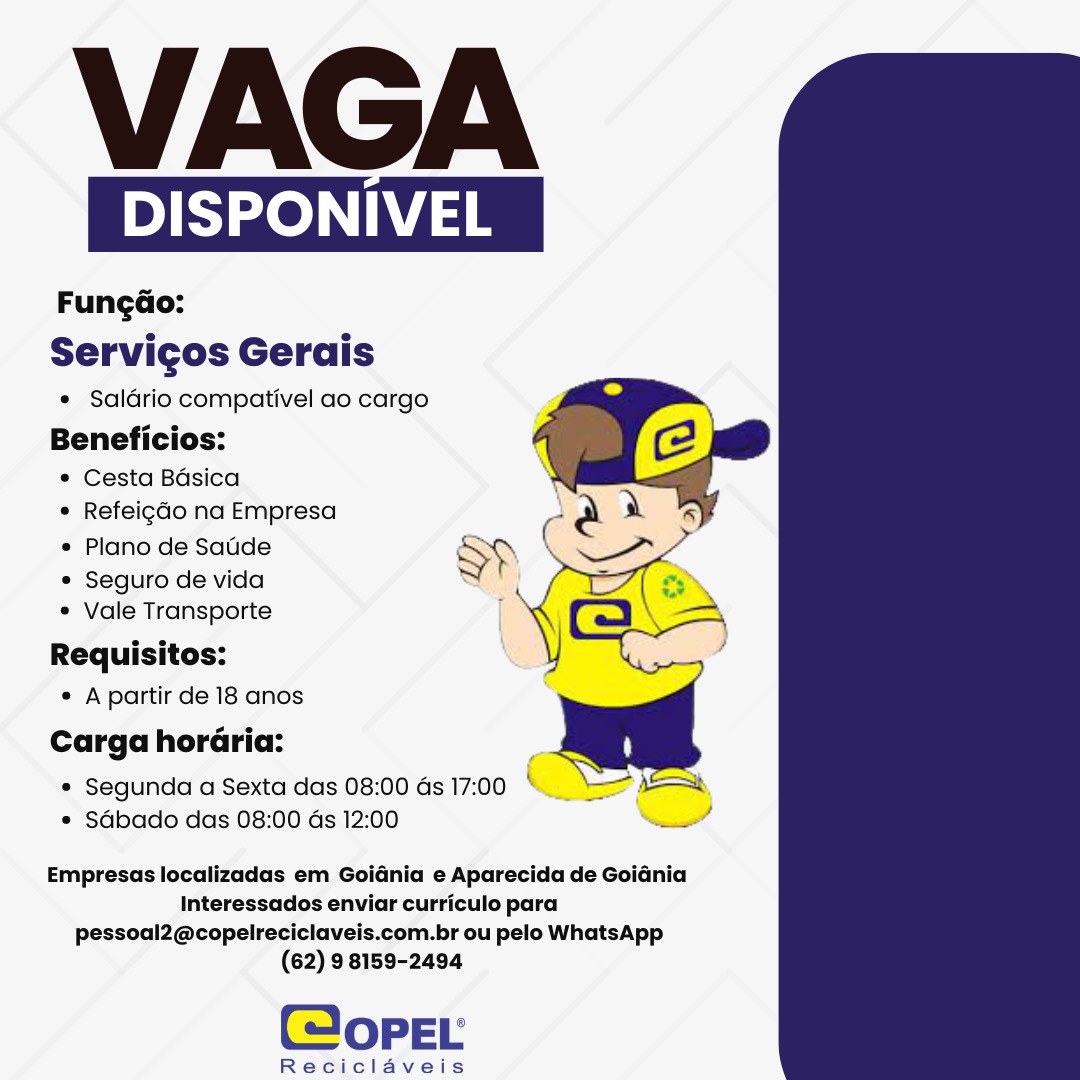 VAGA

DISPONIVEL

Fungdo:
Servicos Gerais

* Saldrio compativel ao cargo

Beneficios:
* Cesta Basica
° Refeigdo na Empresa

* Plano de Satde SP

e Seguro de vida S f

¢ Vale Transporte |
Requisitos:

¢ Apartir de 18 anos

Carga horaria:

e Segunda a Sexta das 08:00 Gs 17:00 « Rg
e Sdbado das 08:00 ds 12:00

  
     

we

Empresas localizadas em Goidnia e Aparecida de GoiGnia
Interessados enviar curriculo para
pessoal2@copelreciclaveis.com.br ou pelo WhatsApp
(62) 9 8159-2494

(@opeEL

Reciclaveis VAGA

DISPONIVEL

Fungdo:
Servicos Gerais

* Saldrio compativel ao cargo

Beneficios:
¢ Cesta Bdsica
* Refeigdo na Empresa
¢ Plano de Sade

¢ Seguro de vida
¢ Vale Transporte

Requisitos:
« Apartir de 18 anos
Carga horaria:

* Segunda a Sexta das 08:00 as 17:00 * ss
e Sabado das 08:00 as 12:00 —_

  
  

Empresas localizadas em Goidnia e Aparecida de Goiania
Interessados enviar curriculo para
pessoal2@copelreciclaveis.com.br ou pelo WhatsApp
(62) 9 8159-2494

(opeEL

Reciclaveis VAGA

DISPONIVEL

Fungdao:
Servicos Gerais

¢ Saldrio compativel ao cargo

Beneficios:

* Cesta Basica
e Refeigdo na Empresa

* Plano de Satide SP

e Seguro de vida S l

e Vale Transporte
Requisitos:

e Apartir de 18 anos

Carga horaria:

* Segunda a Sexta das 08:00 as 17:00 ( eo
« Sdbado das 08:00 ds 12:00 —

  
     

Empresas localizadas em Goidnia e Aparecida de Goidnia
Interessados enviar curriculo para
pessoal2@copelreciclaveis.com.br ou pelo WhatsApp
(62) 9 8159-2494

(@opeEL

Reciclaveis VAGA

 

DISPONIVEL

Fung¢dao:
Servicos Gerais

e Saldrio compativel ao cargo

Beneficios:

* Cesta Bdsica

e Refeigdo na Empresa
e Plano de Saude

¢ Seguro de vida
¢ Vale Transporte

Requisitos:
¢ A partir de 18 anos
Carga horaria:

¢ Segunda a Sexta das 08:00 ds 17:00 =
¢ Sdbado das 08:00 as 12:00 —

    

\

Empresas localizadas em Goidnia e Aparecida de Goidnia
Interessados enviar curriculo para
pessoal2@copelreciclaveis.com.br ou pelo WhatsApp
(62) 9 8159-2494

(opeEL

Reciclaveis VAGA

DISPONIVEL

Fungdo:
Servicos Gerais

* Saldrio compativel ao cargo

Beneficios:

* Cesta Bdsica
© Refeigdo na Empresa

« Plano de Satide SP

e Seguro de vida ‘ {

¢ Vale Transporte
Requisitos:

¢ Apartir de 18 anos

Carga horaria:

* Segunda a Sexta das 08:00 as 17:00 C Ss
* Sabado das 08:00 ds 12:00

  
    

—
Empresas localizadas em Goidnia e Aparecida de Goidnia
Interessados enviar curriculo para

pessoal2@copelreciclaveis.com.br ou pelo WhatsApp
(62) 9 8159-2494

(@opeEL

Reciclaveis VAGA

 

Pe as

Fungdo:
Servicos Gerais

e Saldrio compativel ao cargo

Beneficios:

* Cesta Bdsica

¢ Refeigdo na Empresa
¢ Plano de Satde

¢ Seguro de vida
¢ Vale Transporte

Requisitos:
¢ Apartir de 18 anos
Carga horaria:

* Segunda a Sexta das 08:00 as 17:00 * = f
¢ Sdabado das 08:00 as 12:00 —_

   

Empresas localizadas em Goidnia e Aparecida de Goidnia
Interessados enviar curriculo para
pessoal2@copelreciclaveis.com.br ou pelo WhatsApp
(62) 9 8159-2494

@opPEL

Reciclaveis VAGA

 

DISPONIVEL

Fungdo:
Servicos Gerais

* Saldrio compativel ao cargo
Beneficios:

* Cesta Basica
* Refeigdo na Empresa

* Plano de Satide SP
© Seguro de vida Se]
* Vale Transporte |
Requisitos: X
¢ A partir de 18 anos
Carga horaria:

* Segunda a Sexta das 08:00 ds 17:00
* Sdbado das 08:00 ds 12:00

   

Empresas localizadas em Goidnia e Aparecida de GoiGnia
Interessados enviar curriculo para
pessoal2@copelreciclaveis.com.br ou pelo WhatsApp
(62) 9 8159-2494

(@opeEL

Reciclaveis VAGA

 

DISPONIV

Fungdo:
Servicgos Gerais

¢ Saldrio compativel ao cargo

Beneficios:

* Cesta Basica

* Refeigdo na Empresa (
¢ Plano de Satde Sp

 
   
 

* Seguro de vida
¢ Vale Transporte

Requisitos:
¢ A partir de 18 anos

Carga horaria:
¢ Segunda a Sexta das 08:00 ds 17:00 S
¢ Sdbado das 08:00 ds 12:00 a

Empresas localizadas em Goidnia e Aparecida de Goiania
Interessados enviar curriculo para
pessoal2@copelreciclaveis.com.br ou pelo WhatsApp
(62) 9 8159-2494

@opEL

Reciclaveis VAGA

DISPONIVEL

Fungdo:
Servicos Gerais

* Saldrio compativel ao cargo

Beneficios:

¢ Cesta Basica

© Refeigdo na Empresa
« Plano de Satide

© Seguro de vida

* Vale Transporte
Requisitos:

¢ A partir de 18 anos

Carga horaria:

* Segunda a Sexta das 08:00 ds 17:00 CA
* Sdbado das 08:00 ds 12:00

  
  
   

Empresas localizadas em Goidnia e Aparecida de Goidnia
Interessados enviar curriculo para
pessoal2@copelreciclaveis.com.br ou pelo WhatsApp
(62) 98159-2494

Cope

Reciclaveis VAGA

 

DISPONIVEL

Fungao:
Servicgos Gerais

¢ Saldrio compativel ao cargo

Beneficios:

* Cesta Basica

* Refeigdo na Empresa
« Plano de Saude

* Seguro de vida
* Vale Transporte

Requisitos:
¢ A partir de 18 anos
Carga horaria:

¢ Segunda a Sexta das 08:00 ds 17:00 =
¢ Sdbado das 08:00 ds 12:00 —

   

Empresas localizadas em Goidnia e Aparecida de Goidnia
Interessados enviar curriculo para
pessoal2@copelreciclaveis.com.br ou pelo WhatsApp
(62) 9 8159-2494

@opEL

Reciclaveis