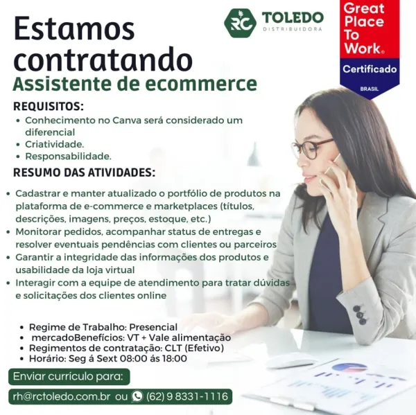 TOLEDO

Estamos molce
Work

contratan do Certificado
Assistente de ecommerce
REQUISITOS:

¢ Conhecimento no Canva sera considerado um
diferencial

* Criatividade.

« Responsabilidade.

RESUMO DAS ATIVIDADES:

« Cadastrar e manter atualizado o portfélio de produtos na
plataforma de e-commerce e marketplaces (titulos,
descrig6es, imagens, precos, estoque, etc.)

e Monitorar pedidos, acompanhar status de entregas e
resolver eventuais pendéncias com clientes ou parceiros

¢ Garantir a integridade das informag6es dos produtos e
usabilidade da loja virtual

« Interagir com a equipe de atendimento para tratar du
e solicitacdes dos clientes online

e Regime de Trabalho: Presencial

* mercadoBeneficios: VT + Vale alimentagao
« Regimentos de contratacao: CLT (Efetivo)

* Horario: Seg 4 Sext 08:00 as 18:00

i —.
; ae ~~
Enviar ulo para: eee

ctoledo.com.br ou @ (62) 9 8331-1116 € Tore Fees

Estamos
Work.

contratando aR
Assistente de ecommerce ae
REQUISITOS:

* Conhecimento no Canva sera consi...