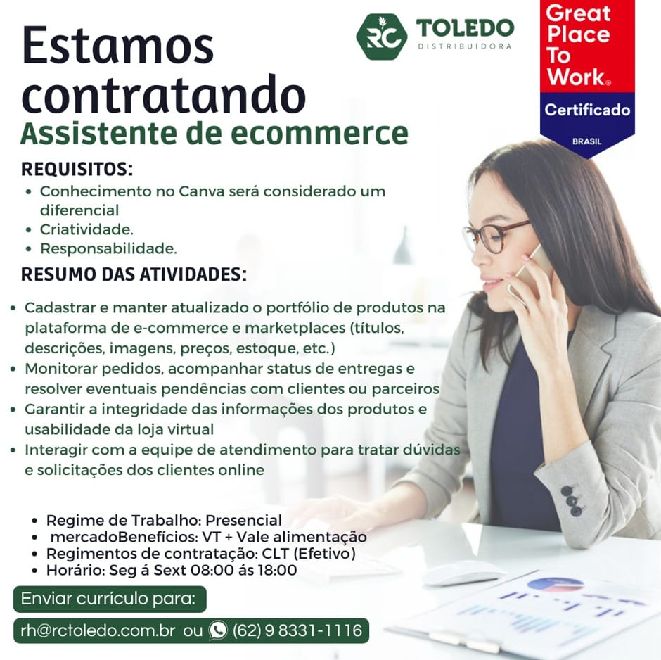 TOLEDO

Estamos molce
Work

contratan do Certificado
Assistente de ecommerce
REQUISITOS:

¢ Conhecimento no Canva sera considerado um
diferencial

* Criatividade.

« Responsabilidade.

RESUMO DAS ATIVIDADES:

« Cadastrar e manter atualizado o portfélio de produtos na
plataforma de e-commerce e marketplaces (titulos,
descrig6es, imagens, precos, estoque, etc.)

e Monitorar pedidos, acompanhar status de entregas e
resolver eventuais pendéncias com clientes ou parceiros

¢ Garantir a integridade das informag6es dos produtos e
usabilidade da loja virtual

« Interagir com a equipe de atendimento para tratar du
e solicitacdes dos clientes online

e Regime de Trabalho: Presencial

* mercadoBeneficios: VT + Vale alimentagao
« Regimentos de contratacao: CLT (Efetivo)

* Horario: Seg 4 Sext 08:00 as 18:00

i —.
; ae ~~
Enviar ulo para: eee

ctoledo.com.br ou @ (62) 9 8331-1116 € Tore Fees

Estamos
Work.

contratando aR
Assistente de ecommerce ae
REQUISITOS:

* Conhecimento no Canva sera considerado um
diferencial

* Criatividade.

* Responsabilidade.

RESUMO DAS ATIVIDADES:

* Cadastrar e manter atualizado o portfolio de produtos na
plataforma de e-commerce e marketplaces (titulos,
descri¢ées, imagens, pre¢gos, estoque, etc.)

¢ Monitorar pedidos, acompanhar status de entregas e

 
   
 

resolver eventuais pendéncias com clientes ou parceiros 3
¢ Garantir a integridade das informag6es dos produtos e —
usabilidade da loja virtual
¢ Interagir com a equipe de atendimento para tratar du id
e solicitacées dos clientes online *
i  ),

* Regime de Trabalho: Presencial fh
* mercadoBeneficios: VT + Vale alimentagao [——
* Regimentos de contrata¢ao: CLT (Efetivo)
* Horario: Seg a Sext 08:00 as 18:00

viar curriculo para: Sen ae ee TOLEDO

Estamos Lia

contratan do Certificado
Assistente de ecommerce
REQUISITOS:

* Conhecimento no Canva sera considerado um
diferencial

* Criatividade.

¢ Responsabilidade.

RESUMO DAS ATIVIDADES:

« Cadastrar e manter atualizado o portfélio de produtos na
plataforma de e-commerce e marketplaces (titulos,
descricées, imagens, pregos, estoque, etc.)

© Monitorar pedidos, acompanhar status de entregas e
resolver eventuais pendéncias com clientes ou parceiros

« Garantir a integridade das informac¢ées dos produtos e
usabilidade da loja virtual

e Interagir com a equipe de atendimento para tratar duvit
e solicitagdes dos clientes online

e Regime de Trabalho: Presencial

© mercadoBeneficios: VT + Vale alimentagao
* Regimentos de contratagao: CLT (Efetivo)

© Horario: Seg 4 Sext 08:00 as 18:00

a aie
rh@rctoledo.com.br ou @ (62) 9 8331-1116 > TOLEDO jhe

Estamos srencsieons Bi

Work.

contratando aE
Assistente de ecommerce om
REQUISITOS:

* Conhecimento no Canva sera considerado um
diferencial

* Criatividade.

« Responsabilidade.

RESUMO DAS ATIVIDADES:

° Cadastrar e manter atualizado o portfolio de produtos na
plataforma de e-commerce e marketplaces (titulos,
descri¢Ges, imagens, pre¢gos, estoque, etc.)

¢ Monitorar pedidos, acompanhar status de entregas e
resolver eventuais pendéncias com clientes ou parceiros

* Garantir a integridade das informag6es dos produtos e 3
usabilidade da loja virtual

¢ Interagir com a equipe de atendimento para tratar duvid
e solicitagées dos clientes online

   

a
d

* Regime de Trabalho: Presencial

* mercadoBeneficios: VT + Vale alimentagao | BE,
* Regimentos de contrata¢ao: CLT (Efetivo)
* Horario: Seg a Sext 08:00 as 18:00

viar curriculo para: — =

u @ (62) 9 8331-1116 TOLEDO

Estamos Li

contratan do Certificado
Assistente de ecommerce
REQUISITOS:

* Conhecimento no Canva sera considerado um
diferencial

* Criatividade.

e Responsabilidade.

RESUMO DAS ATIVIDADES:

* Cadastrar e manter atualizado o portfélio de produtos na
plataforma de e-commerce e marketplaces (titulos,
descri¢6es, imagens, pre¢gos, estoque, etc.)

© Monitorar pedidos, acompanhar status de entregas e
resolver eventuais pendéncias com clientes ou parceiros

¢ Garantir a integridade das informac¢6es dos produtos e
usabilidade da loja virtual

« Interagir com a equipe de atendimento para tratar dur
e solicitagdes dos clientes online 7

e Regime de Trabalho: Presencial

* mercadoBeneficios: VT + Vale alimentagao
« Regimentos de contrata¢ao: CLT (Efetivo)

© Horario: Seg 4 Sext 08:00 as 18:00 —_

—
i oledo.com.br ou @ (62) 9 8331-1116 - TOLEDO [hey

Estamos sermon DMM

Work.

contratando EE
Assistente de ecommerce =e
REQUISITOS:

* Conhecimento no Canva sera considerado um
diferencial

* Criatividade.

« Responsabilidade.

RESUMO DAS ATIVIDADES:

© Cadastrar e manter atualizado o portfolio de produtos na
plataforma de e-commerce e marketplaces (titulos,
descri¢6es, imagens, pre¢gos, estoque, etc.)

* Monitorar pedidos, acompanhar status de entregas e
resolver eventuais pendéncias com clientes ou parceiros

¢ Garantir a integridade das informagées dos produtos e |

    

\

usabilidade da loja virtual ~
¢ Interagir com a equipe de atendimento para tratar duvid
e solicitagdes dos clientes online *

* Regime de Trabalho: Presencial fh
* mercadoBeneficios: VT + Vale alimentagao i
* Regimentos de contrata¢ao: CLT (Efetivo)
* Horario: Seg a Sext 08:00 as 18:00

Mieimalladevl ol colton OD

rctoledo.com.br ou @ (62) 9 8331-1116 TOLEDO

Estamos Tae

contratando sonicade
Assistente de ecommerce

REQUISITOS:

© Conhecimento no Canva sera considerado um
diferencial

© Criatividade.

« Responsabilidade. a

RESUMO DAS ATIVIDADES:

* Cadastrar e manter atualizado o portfélio de produtos na
plataforma de e-commerce e marketplaces (titulos,
descri¢des, imagens, precos, estoque, etc.) _

© Monitorar pedidos, acompanhar status de entregas e
resolver eventuais pendéncias com clientes ou parceiros)

¢ Garantir a integridade das informa¢6es,dos produtos e
usabilidade da loja virtual

© Interagir com a equipe de atendimento para tratar duw
e solicitacdes dos clientes online 4 &

Regime de Trabalho: Presencial
mercadoBeneficios: VT + Vale alimentagat
Regimentos de contratac¢ao: CLT (Efetivo)
Horario: Seg 4 Sext 08:00 as 18:00 Estamos €> Tome

contratando Sars
Assistente de ecommerce si
REQUISITOS:

* Conhecimento no Canva sera considerado um
diferencial

* Criatividade.

* Responsabilidade.

RESUMO DAS ATIVIDADES:

  
   
  

° Cadastrar e manter atualizado o portfolio de produtos na
plataforma de e-commerce e marketplaces (titulos,
descri¢Ges, imagens, pre¢gos, estoque, etc.)

e Monitorar pedidos, acompanhar status de entregas e
resolver eventuais pendéncias com clientes ou parceiros

° Garantir a integridade das informagées dos produtos e
usabilidade da loja virtual

e Interagir com a equipe de atendimento para tratar duvid:
e solicitagdes dos clientes online

« Regime de Trabalho: Presencial
* mercadoBeneficios: VT + Vale alimentagao /
* Regimentos de contratac¢ao: CLT (Efetivo)
¢ Horario: Seg a Sext 08:00 as 18:00

eS
rh@rctoledo.com.br ou @ (62) 9 8331-1116 TOLEDO

Estamos ee

contratando a
Assistente de ecommerce

REQUISITOS:

* Conhecimento no Canva sera considerado um
diferencial

© Criatividade. ;

* Responsabilidade. .

RESUMO DAS ATIVIDADES:

* Cadastrar e manter atualizado 0 portfélio de produtos na
plataforma de e-commerce e marketplaces (titulos,
descrigdes, imagens, pregos, estoque, etc.) ae

Monitorar pedidos, acompanhar status de entregas e

resolver eventuais pendéncias com clientes ou parceiros;

Garantir a integridade das informag¢6es.dos produtos e

usabilidade da loja virtual :

© Interagir com a equipe de atendimen' ara tratar du
e solicitagdes dos clientes online

Regime de Trabalho: Presencial
mercadoBeneficios: VT + Vale alimentaga
Regimentos de contratagao: CLT (Efetivo)
Hordrio: Seg 4 Sext 08:00 as 18:00 Estamos &S Tae

contratando nen
Assistente de ecommerce st
REQUISITOS:

* Conhecimento no Canva sera considerado um
diferencial

* Criatividade.

* Responsabilidade.

RESUMO DAS ATIVIDADES:

  
   

* Cadastrar e manter atualizado o portfélio de produtos na
plataforma de e-commerce e marketplaces (titulos,
descri¢6es, imagens, precos, estoque, etc.)

¢ Monitorar pedidos, acompanhar status de entregas e
resolver eventuais pendéncias com clientes ou parceiros

¢ Garantir a integridade das informagées dos produtos e
usabilidade da loja virtual

¢ Interagir com a equipe de atendimento para tratar duvidas)
e solicitagdes dos clientes online

in
y % |
j
« Regime de Trabalho: Presencial A 1
* mercadoBeneficios: VT + Vale alimentagao
« Regimentos de contratagao: CLT (Efetivo)
* Horario: Seg a Sext 08:00 as 18:00 = a

oe
rh@rctoledo.com.br ou & (62) 9 8331-1116