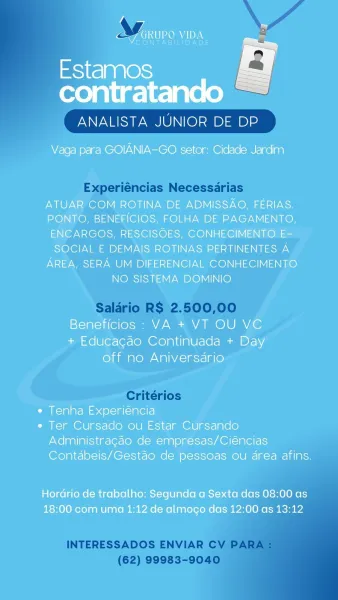 4 =
ARUP O One <

NTABIEID

Estamos
contratando

ANALISTA JUNIOR DE DP

 

Vaga para GOIANIA-GO setor: Cidade Jardim

ATUAR COM ROTINA DE ADMISSAO, FERIAS.
PONTO, BENEFICIOS, FOLHA DE PAGAMENTO,
ENCARGOS, RESCISOES, CONHECIMENTO E-
SOCIAL E DEMAIS ROTINAS PERTINENTES A
AREA, SERA UM DIFERENCIAL CONHECIMENTO
NO SISTEMA DOMINIO

Beneficios : VA + VT OU VC
+ Educacgado Continuada + Day
off no Aniversario

¢ Tenha Experiéncia

¢ Ter Cursado ou Estar Cursando
Administragdo de empresas/Ciéncias
Contdbeis/Gestao de pessoas ou drea afins.

Hordrio de trabalho: Segunda a Sexta das 08:00 as
18:00 com uma 1:12 de almocgo das 12:00 as 13:12 ANALISTA JUNIOR DE DP

Experiéncias Necessdrias

Salario R$ 2.500,00

Critérios

  
 

INTERESSADOS ENVIAR CV PARA
(62) 99983-9040 Ww y
<7 GRUPO VIDA =

CONTABILIDADE

Estamos

contratando

ANALISTA JUNIOR DE DP

 

Vaga para GOIANIA-GO setor: Cidade Jardim

ATUAR COM ROTINA DE ADMISSAO, FERIAS.
PONTO, BENEFICIOS, FOLHA DE PAGAMENTO,
ENCARGOS, RESCISOES, CON...