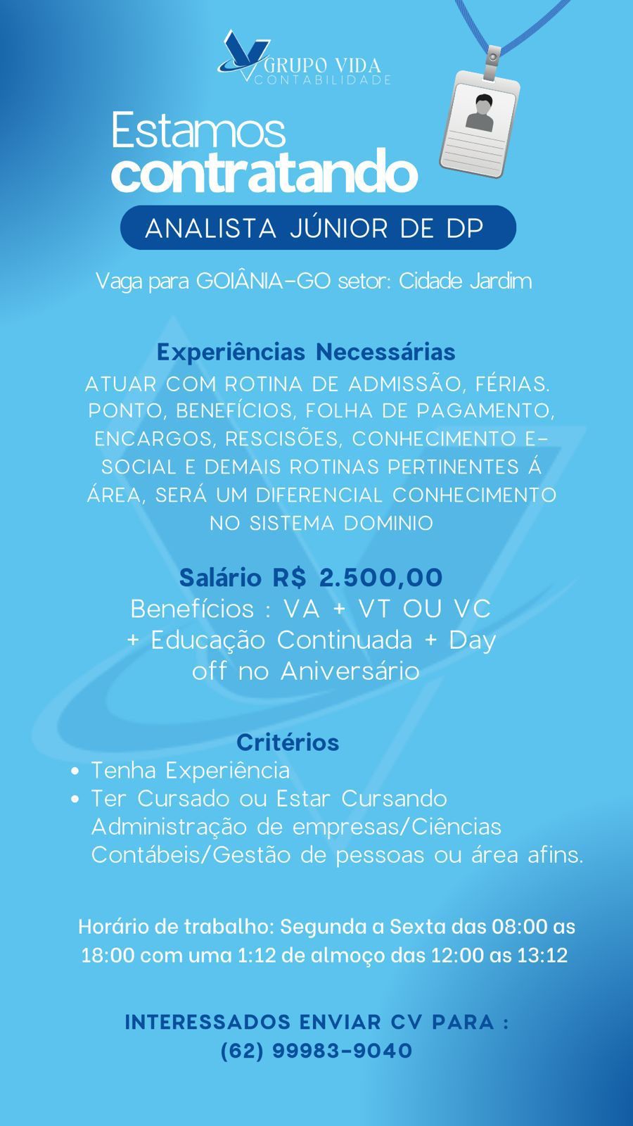4 =
ARUP O One <

NTABIEID

Estamos
contratando

ANALISTA JUNIOR DE DP

 

Vaga para GOIANIA-GO setor: Cidade Jardim

ATUAR COM ROTINA DE ADMISSAO, FERIAS.
PONTO, BENEFICIOS, FOLHA DE PAGAMENTO,
ENCARGOS, RESCISOES, CONHECIMENTO E-
SOCIAL E DEMAIS ROTINAS PERTINENTES A
AREA, SERA UM DIFERENCIAL CONHECIMENTO
NO SISTEMA DOMINIO

Beneficios : VA + VT OU VC
+ Educacgado Continuada + Day
off no Aniversario

¢ Tenha Experiéncia

¢ Ter Cursado ou Estar Cursando
Administragdo de empresas/Ciéncias
Contdbeis/Gestao de pessoas ou drea afins.

Hordrio de trabalho: Segunda a Sexta das 08:00 as
18:00 com uma 1:12 de almocgo das 12:00 as 13:12 ANALISTA JUNIOR DE DP

Experiéncias Necessdrias

Salario R$ 2.500,00

Critérios

  
 

INTERESSADOS ENVIAR CV PARA
(62) 99983-9040 Ww y
<7 GRUPO VIDA =

CONTABILIDADE

Estamos

contratando

ANALISTA JUNIOR DE DP

 

Vaga para GOIANIA-GO setor: Cidade Jardim

ATUAR COM ROTINA DE ADMISSAO, FERIAS.
PONTO, BENEFICIOS, FOLHA DE PAGAMENTO,
ENCARGOS, RESCISOES, CONHECIMENTO E-
SOCIAL E DEMAIS ROTINAS PERTINENTES A
AREA, SERA UM DIFERENCIAL CONHECIMENTO
NO SISTEMA DOMINIO

Beneficios : VA + VT OU VC
+ Educacdo Continuada + Day
off no Aniversario

e Tenha Experiéncia

¢ Ter Cursado ou Estar Cursando
Administragao de empresas/Ciéncias
Contabeis/Gestao de pessoas ou drea afins.

Hordrio de trabalho: Segunda a Sexta das 08:00 as
18:00 com uma 1:12 de almoco das 12:00 as 13:12 ANALISTA JUNIOR DE DP

Experiéncias Necessarias

Salario R$ 2.500,00

Critérios

  
 

INTERESSADOS ENVIAR CV P/
(62) 99983-9040 ZL bo
C\F GRUPO VIDA >

CONTABILIDADE

Estamos
contratando

ANALISTA JUNIOR DE DP

 

Vaga para GOIANIA-GO setor: Cidade Jardim

ATUAR COM ROTINA DE ADMISSAO, FERIAS.
PONTO, BENEFICIOS, FOLHA DE PAGAMENTO,
ENCARGOS, RESCISOES, CONHECIMENTO E-
SOCIAL E DEMAIS ROTINAS PERTINENTES A
AREA, SERA UM DIFERENCIAL CONHECIMENTO
NO SISTEMA DOMINIO

Beneficios : VA + VT OU VC
+ Educa¢gdo Continuada + Day
off no Aniversario

¢ Tenha Experiéncia

¢ Ter Cursado ou Estar Cursando
Administragdo de empresas/Ciéncias
Contabeis/Gestao de pessoas ou area afins.

Hordrio de trabalho: Segunda a Sexta das 08:00 as
18:00 com uma 1:12 de almoco das 12:00 as 13:12 ANALISTA JUNIOR DE DP

Experiéncias Necessarias

Salario RS 2.500,00

Critérios

  
 

INTERESSADOS ENVIAR CV PARA
(62) 99983-9040 & aa OE

Estamos
contratando

ANALISTA JUNIOR DE DP

Vaga para GOIANIA-GO setor: Cidade Jardim

ATUAR COM ROTINA DE ADMISSAO, FERIAS.
PONTO, BENEFICIOS, FOLHA DE PAGAMENTO,
ENCARGOS, RESCISOES, CONHECIMENTO E-
SOCIAL E DEMAIS ROTINAS PERTINENTES A
AREA, SERA UM DIFERENCIAL CONHECIMENTO
NO SISTEMA DOMINIO

Beneficios : VA + VT OU VC
+ Educagaéo Continuada + Day
off no Aniversario

¢ Tenha Experiéncia

e Ter Cursado ou Estar Cursando
Administragdo de empresas/Ciéncias
Contabeis/Gestao de pessoas ou area afins.

Hordrio de trabalho: Segunda a Sexta das 08:00 as
18:00 com uma 1:12 de almoco das 12:00 as 13:12 ANALISTA JUNIOR DE DP

Experiéncias Necessarias

Salario RS 2.500,00

Critérios

  
 

INTERESSADOS ENVIAR CV PARA
(62) 99983-9040 /
ary ACAORMIDEN

Estamos
contratando

ANALISTA JUNIOR DE DP

 

Vaga para GOIANIA-GO setor: Cidade Jardim

ATUAR COM ROTINA DE ADMISSAO, FERIAS.
PONTO, BENEFICIOS, FOLHA DE PAGAMENTO,

ENCARGOS, RESCISOES, CONHECIMENTO E-
SOCIAL E DEMAIS ROTINAS PERTINENTES A
AREA, SERA UM DIFERENCIAL CONHECIMENTO
NO SISTEMA DOMINIO

Beneficios : VA + VT OU VC

+ Educa¢gao Continuada + Day
off no Aniversario

¢ Tenha Experiéncia

e Ter Cursado ou Estar Cursando
Administracado de empresas/Ciéncias
Contdabeis/Gestao de pessoas ou area afins.

HorGrio de trabalho: Segunda a Sexta das 08:00 as
18:00 com uma 1:12 de almogo das 12:00 as 13:12 ANALISTA JUNIOR DE DP

Experiéncias Necessarias

Saldrio R$ 2.500,00

Critérios

  
 

INTERESSADOS ENVIAR CV PAR,
(62) 99983-9040