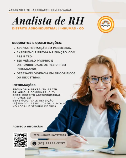 VAGAS NO SITE » AGREGARRH.COM.BR/VAGAS

Analista de RH

DISTRITO AGROINDUSTRIAL | INHUMAS - GO

 

 

REQUISITOS E QUALIFICAGOES:

* APENAS FORMAGAO EM PSICOLOGIA;

° EXPERIENCIA PREVIA NA FUNGAO, COM
R&S E T&D;

° TER VEICULO PROPRIO E
DISPONIBILIDADE DE RESIDIR EM
INHUMAS/GO;

* DESEJAVEL VIVENCIA EM FRIGORIFICOS
OU INDUSTRIAS.

 
   
  
 
 
  
   
  
 

INFORMAGOES:

SEGUNDA A SEXTA: 7H AS 17H
SALARIO: A COMBINAR (CLT)
ONDE: DISTRITO AGROINDUSTRIAL
INHUMAS-GO

BENEFICIO: VALE REFEICAO
(R$350,00), ASSIDUIDADE, ALMOCO
NO LOCAL E SEGURO DE VIDA.

ACESSO A INSCRIGAO:

Delcam) (Gees

a @ (62) 99284-3257 VAGAS NO SITE - AGREGARRH.COM.BR/VAGAS

Analista de RH

 

REQUISITOS E QUALIFICAGOES:

* APENAS FORMAGAO EM PSICOLOGIA;

* EXPERIENCIA PREVIA NA FUNCAO, COM
R&S E T&D;

* TER VEICULO PROPRIO E
DISPONIBILIDADE DE RESIDIR EM
INHUMAS/GO;

* DESEJAVEL VIVENCIA EM FRIGORIFICOS
OU INDUSTRIAS.

    
 
  
 
 
  
  
  

INFORMAGOES:

SEGUNDA A SEXTA: 7H AS 17H
SALARIO: A COMBINAR (CLT)
ONDE: D...