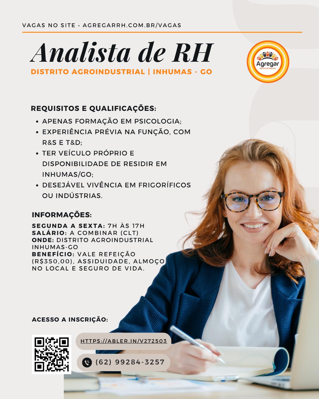 VAGAS NO SITE » AGREGARRH.COM.BR/VAGAS

Analista de RH

DISTRITO AGROINDUSTRIAL | INHUMAS - GO

 

 

REQUISITOS E QUALIFICAGOES:

* APENAS FORMAGAO EM PSICOLOGIA;

° EXPERIENCIA PREVIA NA FUNGAO, COM
R&S E T&D;

° TER VEICULO PROPRIO E
DISPONIBILIDADE DE RESIDIR EM
INHUMAS/GO;

* DESEJAVEL VIVENCIA EM FRIGORIFICOS
OU INDUSTRIAS.

 
   
  
 
 
  
   
  
 

INFORMAGOES:

SEGUNDA A SEXTA: 7H AS 17H
SALARIO: A COMBINAR (CLT)
ONDE: DISTRITO AGROINDUSTRIAL
INHUMAS-GO

BENEFICIO: VALE REFEICAO
(R$350,00), ASSIDUIDADE, ALMOCO
NO LOCAL E SEGURO DE VIDA.

ACESSO A INSCRIGAO:

Delcam) (Gees

a @ (62) 99284-3257 VAGAS NO SITE - AGREGARRH.COM.BR/VAGAS

Analista de RH

 

REQUISITOS E QUALIFICAGOES:

* APENAS FORMAGAO EM PSICOLOGIA;

* EXPERIENCIA PREVIA NA FUNCAO, COM
R&S E T&D;

* TER VEICULO PROPRIO E
DISPONIBILIDADE DE RESIDIR EM
INHUMAS/GO;

* DESEJAVEL VIVENCIA EM FRIGORIFICOS
OU INDUSTRIAS.

    
 
  
 
 
  
  
  

INFORMAGOES:

SEGUNDA A SEXTA: 7H AS 17H
SALARIO: A COMBINAR (CLT)
ONDE: DISTRITO AGROINDUSTRIAL
INHUMAS-GO

BENEFICIO: VALE REFEICAO
(R$350,00), ASSIDUIDADE, ALMOGO
NO LOCAL E SEGURO DE VIDA.

ACESSO A INSCRICAO:

mee Ps) HTTPS://ABLER.IN/V272503

Ee @

ea
(62) 99284-3257
_——— ~ VAGAS NO SITE - AGREGARRH.COM.BR/VAGAS

Analista de RH

DISTRITO AGROINDUSTRIAL | INHUMAS - GO

 

 

REQUISITOS E QUALIFICACOES:

* APENAS FORMAGAO EM PSICOLOGIA;

e EXPERIENCIA PREVIA NA FUNGAO, COM
R&S E T&D;

¢ TER VEICULO PROPRIO E
DISPONIBILIDADE DE RESIDIR EM
INHUMAS/GO;

¢ DESEJAVEL VIVENCIA EM FRIGORIFICOS
OU INDUSTRIAS.

 
   
   
  
  
  
 
  
 

INFORMAGOES:

SEGUNDA A SEXTA: 7H AS 17H
SALARIO: A COMBINAR (CLT)
ONDE: DISTRITO AGROINDUSTRIAL
INHUMAS-GO

BENEFICIO: VALE REFEICAO
(R$350,00), ASSIDUIDADE, ALMOCO
NO LOCAL E SEGURO DE VIDA.

ACESSO A INSCRIGAO:

leer

Bee

@ (62) 99284-3257 VAGAS NO SITE - AGREGARRH.COM.BR/VAGAS

Analista de RH

 

REQUISITOS E QUALIFICAGOES:

* APENAS FORMAGAO EM PSICOLOGIA;

* EXPERIENCIA PREVIA NA FUNGAO, COM
R&S E T&D;

* TER VEICULO PROPRIO E
DISPONIBILIDADE DE RESIDIR EM
INHUMAS/GO;

* DESEJAVEL VIVENCIA EM FRIGORIFICOS
OU INDUSTRIAS.

    
 
  
 
 
  
  
  
 

INFORMAGOES:

SEGUNDA A SEXTA: 7H AS 17H
SALARIO: A COMBINAR (CLT)
ONDE: DISTRITO AGROINDUSTRIAL
INHUMAS-GO

BENEFICIO: VALE REFEICAO
(R$350,00), ASSIDUIDADE, ALMOGO
NO LOCAL E SEGURO DE VIDA.

ACESSO A INSCRIGAO:

mer HTTPS://ABLER.IN/V272503
-

ro
i] ~ © (62) 99284-3257 VAGAS NO SITE - AGREGARRH.COM.BR/VAGAS

Analista de RH

DISTRITO AGROINDUSTRIAL | INHUMAS - GO

 

 

REQUISITOS E QUALIFICACOES:

« APENAS FORMAGAO EM PSICOLOGIA;

» EXPERIENCIA PREVIA NA FUNGAO, COM
R&S E T&D;

+ TER VEICULO PROPRIO E
DISPONIBILIDADE DE RESIDIR EM
INHUMAS/GO;

+ DESEJAVEL VIVENCIA EM FRIGORIFICOS
OU INDUSTRIAS.

   
  
 
 
 
  
   
  
   

INFORMAGOES:

SEGUNDA A SEXTA: 7H AS 17H
SALARIO: A COMBINAR (CLT)
ONDE: DISTRITO AGROINDUSTRIAL
INHUMAS-GO

BENEFICIO: VALE REFEICAO
(R$350,00), ASSIDUIDADE, ALMOGO
NO LOCAL E SEGURO DE VIDA.

ACESSO A INSCRICGAO: VAGAS NO SITE - AGREGARRH.COM.BR/VAGAS

Analistade RH |

\ \ Agregar) })}
4 /
J

 

X \

    

REQUISITOS E QUALIFICAGOES:

* APENAS FORMAGAO EM PSICOLOGIA;

* EXPERIENCIA PREVIA NA FUNGAO, COM
R&S E T&D;

* TER VEICULO PROPRIO E
DISPONIBILIDADE DE RESIDIR EM
INHUMAS/GO;

* DESEJAVEL VIVENCIA EM FRIGORIFICOS
OU INDUSTRIAS.

   
 
 
  
 
 
 
 
  
 
  
   

INFORMAGOES:

SEGUNDA A SEXTA: 7H AS 17H
SALARIO: A COMBINAR (CLT)

ONDE: DISTRITO AGROINDUSTRIAL
INHUMAS-GO

BENEFICIO: VALE REFEICAO
(R$350,00), ASSIDUIDADE, ALMOGO
NO LOCAL E SEGURO DE VIDA.

ACESSO A INSCRICAO:

ar HTTPS://ABLER.IN/V272503

hae S (2199 99284-3257 VAGAS NO SITE - AGREGARRH.COM.BR/VAGAS

Analista de RH

DISTRITO AGROINDUSTRIAL | INHUMAS - GO

 

 

REQUISITOS E QUALIFICACOES:

« APENAS FORMAGAO EM PSICOLOGIA;

* EXPERIENCIA PREVIA NA FUNCAO, COM
R&S E T&D;

« TER VEICULO PROPRIO E
DISPONIBILIDADE DE RESIDIR EM
INHUMAS/GO;

« DESEJAVEL VIVENCIA EM FRIGORIFICOS
OU INDUSTRIAS.

 
  
 
 
  
 
 
  
  
 
  
   

INFORMAGOES:

SEGUNDA A SEXTA: 7H AS 17H
SALARIO: A COMBINAR (CLT)
ONDE: DISTRITO AGROINDUSTRIAL
INHUMAS-GO

BENEFICIO: VALE REFEICAO
(R$350,00), ASSIDUIDADE, ALMOGO
NO LOCAL E SEGURO DE VIDA.

ACESSO A INSCRICAO: VAGAS NO SITE - AGREGARRH.COM.BR/VAGAS

Analista de RH

 

REQUISITOS E QUALIFICAGOES:

* APENAS FORMAGAO EM PSICOLOGIA;

* EXPERIENCIA PREVIA NA FUNGAO, COM
R&S E T&D;

* TER VEICULO PROPRIO E
DISPONIBILIDADE DE RESIDIR EM
INHUMAS/GO;

* DESEJAVEL VIVENCIA EM FRIGORIFICOS
OU INDUSTRIAS.

    
 
  
 
 
  
  
  
   

INFORMAGOES:

SEGUNDA A SEXTA: 7H AS 17H
SALARIO: A COMBINAR (CLT)
ONDE: DISTRITO AGROINDUSTRIAL
INHUMAS-GO

BENEFICIO: VALE REFEICAO
(R$350,00), ASSIDUIDADE, ALMOGO
NO LOCAL E SEGURO DE VIDA.

ACESSO A INSCRICAO:

als HTTPS://ABLER.IN/V272503 VAGAS NO SITE - AGREGARRH.COM.BR/VAGAS

Analista de RH

DISTRITO AGROINDUSTRIAL | INHUMAS - GO

 

 

REQUISITOS E QUALIFICAGOES:

« APENAS FORMAGAO EM PSICOLOGIA;

* EXPERIENCIA PREVIA NA FUNGAO, COM
R&S E T&D;

« TER VEICULO PROPRIO E
DISPONIBILIDADE DE RESIDIR EM
INHUMAS/GO;

* DESEJAVEL VIVENCIA EM FRIGORIFICOS
OU INDUSTRIAS.

 
  
 
 
  
 
 
  
  
 
  
   

INFORMAGOES:

SEGUNDA A SEXTA: 7H AS 17H
SALARIO: A COMBINAR (CLT)
ONDE: DISTRITO AGROINDUSTRIAL
INHUMAS-GO

BENEFICIO: VALE REFEICAO
(R$350,00), ASSIDUIDADE, ALMOCO
NO LOCAL E SEGURO DE VIDA.

ACESSO A INSCRICAO: VAGAS NO SITE - AGREGARRH.COM.BR/VAGAS

AnalistadeRH (&®)

\ 4 Agregar |

REQUISITOS E QUALIFICAGOES:

* APENAS FORMAGAO EM PSICOLOGIA;

« EXPERIENCIA PREVIA NA FUNCGAO, COM
R&S E T&D;

* TER VEICULO PROPRIO E
DISPONIBILIDADE DE RESIDIR EM
INHUMAS/GO;

« DESEJAVEL VIVENCIA EM FRIGORIFICOS
OU INDUSTRIAS.

    
 
  
 
 
  
  
  
   

INFORMAGOES:

SEGUNDA A SEXTA: 7H AS 17H
SALARIO: A COMBINAR (CLT)
ONDE: DISTRITO AGROINDUSTRIAL
INHUMAS-GO

BENEFICIO: VALE REFEICAO
(R$350,00), ASSIDUIDADE, ALMOGO
NO LOCAL E SEGURO DE VIDA.

ACESSO A INSCRICAO:

fas) HTTPS://ABLER.IN/V272503

- ==
2 ~ © (62) 99284-3257
B irl _...