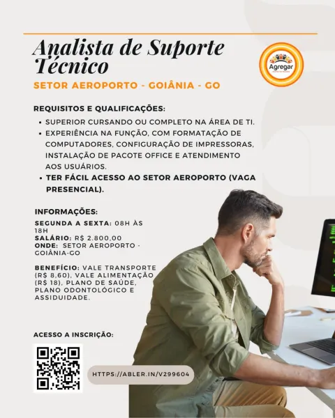 Analista de Suporte
Técnico

SETOR AEROPORTO - GOIANIA - GO

 

REQUISITOS E QUALIFICACOES:

* SUPERIOR CURSANDO OU COMPLETO NA AREA DE TI.

* EXPERIENCIA NA FUNGAO, COM FORMATAGAO DE
COMPUTADORES, CONFIGURAGAO DE IMPRESSORAS,
INSTALAGAO DE PACOTE OFFICE E ATENDIMENTO
AOS USUARIOS.

+» TER FACIL ACESSO AO SETOR AEROPORTO (VAGA
PRESENCIAL).

  
   
 
 
 
   
  

INFORMACOES:

SEGUNDA A SEXTA: 08H AS
18H

SALARIO: R$ 2.800,00
ONDE: SETOR AEROPORTO -
GOIANIA-GO

BENEFICIO: VALE TRANSPORTE
(R$ 8,60), VALE ALIMENTAGAO
(R$ 18), PLANO DE SAUDE,
PLANO ODONTOLOGICO E
ASSIDUIDADE.

ACESSO A INSCRICAO:

lac)

  
 

HTTPS://ABLER.IN/V299604 Analista de Suporte
Técnico

SETOR AEROPORTO - GOIANIA - GO

 

REQUISITOS E QUALIFICACOES:

* SUPERIOR CURSANDO OU COMPLETO NA AREA DE TI.

« EXPERIENCIA NA FUNGAO, COM FORMATAGAO DE
COMPUTADORES, CONFIGURAGAO DE IMPRESSORAS,
INSTALACGAO DE PACOTE OFFICE E ATENDIMENTO
AOS USUARIOS.

* TER FACIL ACESSO AO SETOR AEROPORTO (VAGA
PRESENCIAL).

  
 
 
 
 
   

I...