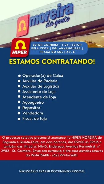 QD SETOR COIMBRA | T-04 | SETOR 7
~ BELA VISTA | PQ. ANHANGUERA |

HIPER PRAGA DO SOL | AV. E
ESTAMOS CONTRATANDO!

@ Operador(a) de Caixa
®@ Auxiliar de Padaria

® Avuxiliar de logistica
@ Assistente de Loja

® Atendente de loja

® Acougueiro

® Repositor

@ Vendedora

@ Fiscal de loja

O processo seletivo presencial acontece no HIPER MOREIRA de
Segunda a Quinta-Feira, em dois horarios, das O9h00 as OPhI15 e
também das 14h30 as 14h45. Endereco: Avenida Perimetral, n°
2982 - St. Coimbra. Envie seu curriculo e tire suas duvidas através
do WHATSAPP - (62) 99416-5681

NECESSARIO TRAZER DOCUMENTO PESSOAL io} SETOR COIMBRA | T-04 | SETOR
BELA VISTA | PQ. ANHANGUERA |

dd) PRAGA DO SOL | AV. E
ESTAMOS CONTRATANDO!

@ Operador(a) de Caixa
@ Auxiliar de Padaria

@ Auxiliar de logistica
® Assistente de Loja

® Atendente de loja

® Acougueiro

® Repositor

@ Vendedora

@ Fiscal de loja

O processo seletivo presencial acontece no HIPER MOREIRA de
Segunda a Quinta-Feira, em dois horarios, das O...