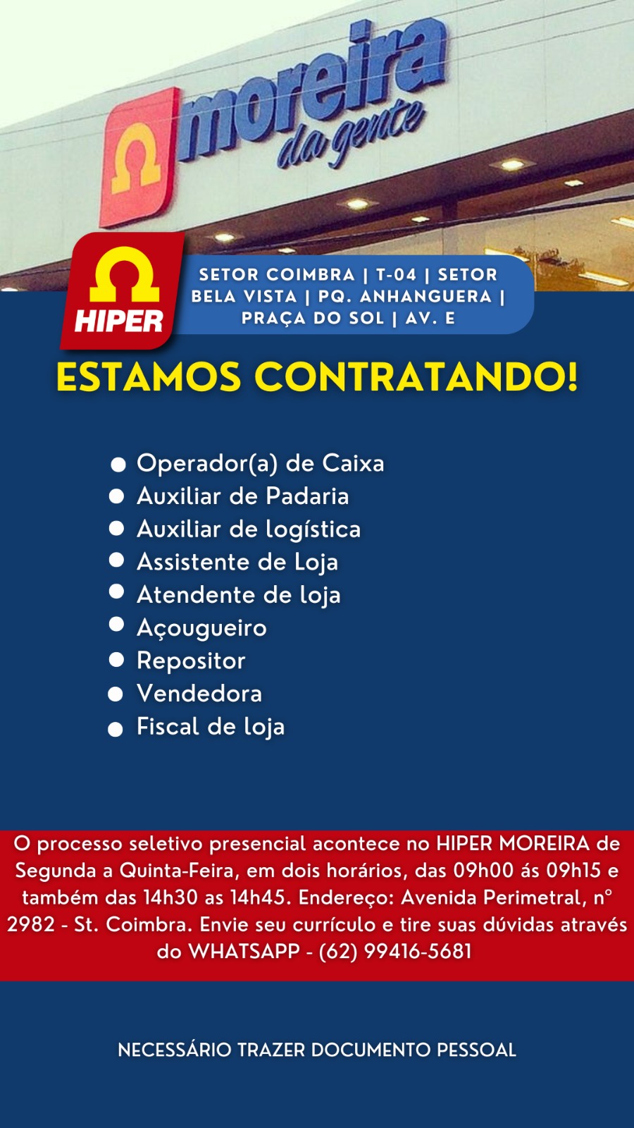 QD SETOR COIMBRA | T-04 | SETOR 7
~ BELA VISTA | PQ. ANHANGUERA |

HIPER PRAGA DO SOL | AV. E
ESTAMOS CONTRATANDO!

@ Operador(a) de Caixa
®@ Auxiliar de Padaria

® Avuxiliar de logistica
@ Assistente de Loja

® Atendente de loja

® Acougueiro

® Repositor

@ Vendedora

@ Fiscal de loja

O processo seletivo presencial acontece no HIPER MOREIRA de
Segunda a Quinta-Feira, em dois horarios, das O9h00 as OPhI15 e
também das 14h30 as 14h45. Endereco: Avenida Perimetral, n°
2982 - St. Coimbra. Envie seu curriculo e tire suas duvidas através
do WHATSAPP - (62) 99416-5681

NECESSARIO TRAZER DOCUMENTO PESSOAL io} SETOR COIMBRA | T-04 | SETOR
BELA VISTA | PQ. ANHANGUERA |

dd) PRAGA DO SOL | AV. E
ESTAMOS CONTRATANDO!

@ Operador(a) de Caixa
@ Auxiliar de Padaria

@ Auxiliar de logistica
® Assistente de Loja

® Atendente de loja

® Acougueiro

® Repositor

@ Vendedora

@ Fiscal de loja

O processo seletivo presencial acontece no HIPER MOREIRA de
Segunda a Quinta-Feira, em dois horarios, das O9h00 as OPh15 e
também das 14h30 as 14h45. Endereco: Avenida Perimetral, n°
2982 - St. Coimbra. Envie seu curriculo e tire suas dUvidas através
do WHATSAPP - (62) 99416-5681

NECESSARIO TRAZER DOCUMENTO PESSOAL QD Yao) meotoy iy (:1- 7 Met 1 fe): a
= BELA VISTA | PQ. ANHANGUERA |

HIPER PRACA DO SOL | AV. E
ESTAMOS CONTRATANDO!

@ Operador(a) de Caixa
@ Auxiliar de Padaria

® Auxiliar de logistica
® Assistente de Loja

® Atendente de loja

® Acougueiro

® Repositor

@ Vendedora

@ Fiscal de loja

O processo seletivo presencial acontece no HIPER MOREIRA de
Segunda a Quinta-Feira, em dois horarios, das O9h00 as OPhI15 e
também das 14h30 as 14h45. Endereco: Avenida Perimetral, n°
2982 - St. Coimbra. Envie seu curriculo e tire suas duvidas através
do WHATSAPP - (62) 99416-5681

NECESSARIO TRAZER DOCUMENTO PESSOAL io} SETOR COIMBRA | T-04 | SETOR
BELA VISTA | PQ. ANHANGUERA |

HIPER PRAGA DO SOL | AV. E
ESTAMOS CONTRATANDO!

@ Operador(a) de Caixa
@ Auxiliar de Padaria

®@ Auxiliar de logistica
® Assistente de Loja

® Atendente de loja

® Acougueiro

tay oles ti Kel g

@ Vendedora

@ Fiscal de loja

O processo seletivo presencial acontece no HIPER MOREIRA de
Segunda a Quinta-Feira, em dois horarios, das O9h00 as OPh15 e
também das 14h30 as 14h45. Endereco: Avenida Perimetral, n°
2982 - St. Coimbra. Envie seu curriculo e tire suas duvidas através
do WHATSAPP - (62) 99416-5681

NECESSARIO TRAZER DOCUMENTO PESSOAL aie ae
SETOR COIMBRA | T-04 | SETOR a
a BELA VISTA | PQ. ANHANGUERA |

HIPER PRACA DO SOL| AV. E
ESTAMOS CONTRATANDO!

@ Operador(a) de Caixa
@ Auxiliar de Padaria

® Auxiliar de logistica
® Assistente de Loja

® Atendente de loja

® Acougueiro

® Repositor

@ Vendedora

@ Fiscal de loja

O processo seletivo presencial acontece no HIPER MOREIRA de
Segunda a Quinta-Feira, em dois horadrios, das O9h00 as OPhI15 e
também das 14h30 as 14h45. Endereco: Avenida Perimetral, n°
2982 - St. Coimbra. Envie seu curriculo e tire suas duvidas através
do WHATSAPP - (62) 99416-5681

NECESSARIO TRAZER DOCUMENTO PESSOAL fe) SETOR COIMBRA | T-04 | SETOR
BELA VISTA | PQ. ANHANGUERA |

HIPER PRAGA DO SOL | AV. E
ESTAMOS CONTRATANDO!

@ Operador(a) de Caixa
@ Auxiliar de Padaria

@ Auxiliar de logistica
® Assistente de Loja

© Atendente de loja

® Acougueiro

® Repositor

@ Vendedora

@ Fiscal de loja

O processo seletivo presencial acontece no HIPER MOREIRA de
Segunda a Quinta-Feira, em dois horarios, das 09h00 as OPVh15 e
também das 14h30 as 14h45. Endereco: Avenida Perimetral, n°
2982 - St. Coimbra. Envie seu curriculo e tire suas duvidas através
do WHATSAPP - (62) 99416-5681

NECESSARIO TRAZER DOCUMENTO PESSOAL Qa SETOR COIMBRA | T-04 | SETOR ae
a BELA VISTA | PQ. ANHANGUERA |

fay PRAGA DO SOL | AV. E
ESTAMOS CONTRATANDO!

@ Operador(a) de Caixa
@ Auxiliar de Padaria

@ Auxiliar de logistica
® Assistente de Loja

® Atendente de loja

® Acougueiro

@ Repositor

@ Vendedora

@ Fiscal de loja

O processo seletivo presencial acontece no HIPER MOREIRA de
Segunda a Quinta-Feira, em dois horarios, das O9h00 as OPh15 e
também das 14h30 as 14h45. Endereco: Avenida Perimetral, n°
2982 - St. Coimbra. Envie seu curriculo e tire suas duvidas através
do WHATSAPP - (62) 99416-5681

NECESSARIO TRAZER DOCUMENTO PESSOAL fe) SETOR COIMBRA | T-04 | SETOR
BELA VISTA | PQ. ANHANGUERA |

HIPER PRAGA DO SOL | AV. E
ESTAMOS CONTRATANDO!

@ Operador(a) de Caixa
@ Auxiliar de Padaria

®@ Auxiliar de logistica
® Assistente de Loja

® Atendente de loja

® Acougueiro

@ Repositor

@ Vendedora

@ Fiscal de loja

O processo seletivo presencial acontece no HIPER MOREIRA de
Segunda a Quinta-Feira, em dois horarios, das 09h00 as OPh15 e
também das 14h30 as 14h45. Endereco: Avenida Perimetral, n°
2982 - St. Coimbra. Envie seu curriculo e tire suas duvidas através
do WHATSAPP - (62) 99416-5681

NECESSARIO TRAZER DOCUMENTO PESSOAL QR SETOR COIMBRA | T-04 | SETOR =
~ BELA VISTA | PQ. ANHANGUERA |

HIPER PRAGA DO SOL | AV. E
ESTAMOS CONTRATANDO!

@ Operador(a) de Caixa
@ Auxiliar de Padaria

®@® Auxiliar de logistica
® Assistente de Loja

® Atendente de loja

® Acougueiro

® Repositor

® Vendedora

@ Fiscal de loja

O processo seletivo presencial acontece no HIPER MOREIRA de
Segunda a Quinta-Feira, em dois horarios, das O9h00 as OPh15 e
também das 14h30 as 14h45. Endereco: Avenida Perimetral, n°
2982 - St. Coimbra. Envie seu curriculo e tire suas duvidas através
do WHATSAPP - (62) 99416-5681

NECESSARIO TRAZER DOCUMENTO PESSOAL fe) SETOR COIMBRA | T-04 | SETOR
BELA VISTA | PQ. ANHANGUERA |

HIPER PRAGA DO SOL | AV. E
ESTAMOS CONTRATANDO!

@ Operador(a) de Caixa
@ Auxiliar de Padaria

® Auxiliar de logistica
® Assistente de Loja

® Atendente de Loja

® Acougueiro

@ Repositor

@ Vendedora

@ Fiscal de loja

O processo seletivo presencial acontece no HIPER MOREIRA de
Segunda a Quinta-Feira, em dois hordrios, das O9h00 as OPhI15 e
também das 14h30 as 14h45. Endereco: Avenida Perimetral, n°

2982 - St. Coimbra. Envie seu curriculo e tire suas duvidas através
do WHATSAPP - (62) 99416-5681

NECESSARIO TRAZER DOCUMENTO PESSOAL