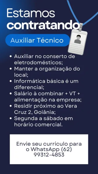 Estamos
contratando:

Auxiliar Tecnico a

   

e Auxiliar no conserto de
eletrodomésticos;

e Manter a organiza¢gao do
local;

e Informatica basica 6 um
diferencial;

¢ Salario a combinar + VT +
alimentagao na empresa;

e Residir proximo ao Vera
Cruz 2, Goiania;

e Segunda a sabado em
horario comercial.

Envie seu curriculo para

o WhatsApp (62)
99312-4853 Estamos
contratand

Auxiliar Tecnico

 
  

e Auxiliar no conserto de
eletrodomeésticos;

e Manter a organiza¢ao do
local;

e Informatica basica € um
diferencial;

e Salario a combinar + VT +
alimentagao na empresa;

° Residir proximo ao Vera
Cruz 2, Goiania;

e Segunda a sabado em
horario comercial.

Envie seu curriculo para

o WhatsApp (62)
99312-4853 Estamos
contratando:

   

Auxiliar Técnico a

e Auxiliar no conserto de
eletrodomeésticos;

e Manter a organiza¢gao do
local;

e Informatica basica 6 um
diferencial;

° Salario a combinar + VT +
alimenta¢gao na empresa;

e Residir proximo ao Vera
Cruz 2, Goiania;

e Segunda a saba...