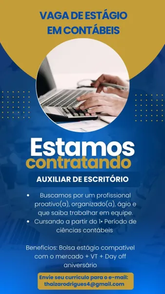 AUXILIAR DE ESCRITORIO

¢ Buscdmos por um profissional
proativo(a), organizado(a), agio e
que saiba trabalhar em equipe.
* Cursando a partir do I+ Periodo de
ciéncias contabeis

Beneficios: Bolsa estagio compativel
como mercado + VT + Day off
aniversario VAGA DEESTAGIO
EM CONTABEIS

 

pee

AUXILIAR DE ESCRITORIO

¢  Buscamos por um profissional
proativo(a), organizado(a), agio e
que saiba trabalhar em equipe.
¢ Cursando a partir do I+ Periodo de
ciéncias contabeis

Beneficios: Bolsa estagio compativel
como mercado + VT + Day off
aniversario

Envie seu curriculo para o e-mail:

thaizarodrigues4@gmail.com Estamos

AUXILIAR DE ESCRITORIO

¢ Buscamos por um profissional
proativo(a), organizado(a), agio e
que saiba trabalhar em equipe.
* Cursando a partir do 1+ Periodo de
ciéncias contabeis

Beneficios: Bolsa estagio compativel
com o mercado + VT + Day off
aniversario VAGA DEESTAGIO
EM CONTABEIS

 

pie

AUXILIAR DE ESCRITORIO

« Buscamos por um profissional
proativo(a), organizado(a), ...