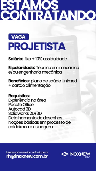 PROJETISTA

Salario: fixo + 10% assiduidade

Escolaridade: Tecnico em mecGnica
e/ouengenharia mec4nica

Beneficios: plano de satide Unimed
+ cartdo alimentagao

Requisitos:

Experiéncia na Grea

Pacote Office

Autocad 2D

Solidworks 2D/3D

Detalhamento de desenhos
Nogdes bdsicas em processo de
caldeiraria e usinagem

Interessados enviar curriculo para:
A a <J> INOXNEW
Es

rh@inoxnew.com.br PROJETISTA

Salario: fixo + 10% assiduidade

Escolaridade: Tecnico em mecGdnica
e/ou engenharia mecanica

Beneficios: plano de satide Unimed
+ cartdo alimentagdo

Requisitos:

Experiéncia na Grea

Pacote Office

Autocad 2D

Solidworks 2D/3D
Detalhamento de desenhos
Nogées bdsicas em processo de
caldeiraria e usinagem

Interessados enviar curriculo para: PIN INOXNEW

rh@inoxnew.com.br ane PROJETISTA

Salario: fixo + 10% assiduidade

Escolaridade: Tecnico em mecGnica
e/ou engenharia mecénica

Beneficios: plano de satide Unimed
+ cartdo alimentagao

Requisitos:

Experiéncia na Grea

Pacote Office

Au...