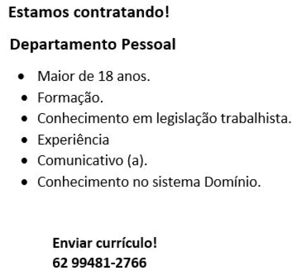Estamos contratando!

Departamento Pessoal

© Maiorde 18 anos.
* Formacdo.

© Conhecimento em legistacdo trabalhista.
© Experiéncia

* Comunicativo {a).

© Conhecimento no sistema Dominio.

Enviar curriculo!
62 99481-2766 Estamos contratando!

Departamento Pessoal

© Maior de 18 anos.

* Formacdo.

© Conhecimento em legislaco trabalhista.
© Experiéncia

* Comunicativo (a).

© Conhecimento no sistema Dominio.

Enviar curriculo!
62 99481-2766 Estamos contratando!

Departamento Pessoal

© Maior de 18 anos.

® Formacio.

© Conhecimento em legistacdo trabalhista.
© Experiéncia

© Comunicativo (a).

© Conhecimento no sistema Dominio.

Enviar curriculo!
62 99481-2766 Estamos contratando!

Departamento Pessoal

 Maior de 18 anos.

© Formacdo.

© Conhecimento em legislaco trabalhista.
© Experiéncia

© Comunicativo (a).

© Conhecimento no sistema Dominio.

Enviar curriculo!
62 99481-2766 Estamos contratando!

Departamento Pessoal

*® Maior de 18 anos.

* Formacio.

© Conhecimento em legislac&...