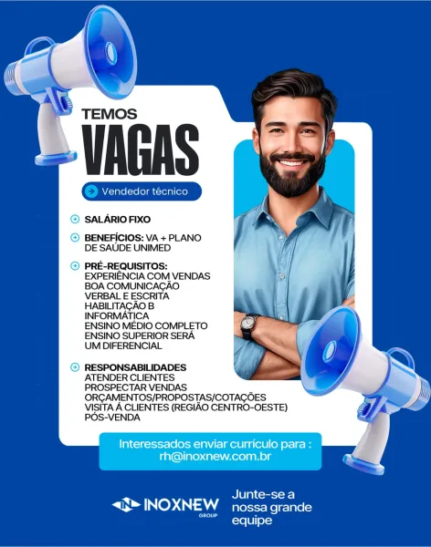 TEMOS

‘VAGAS

Gia Gia

© SALARIO FIXO

© BENEFICIOS: VA + PLANO
DE SAUDE UNIMED

© PRE-REQUISITOS:
EXPERIENCIA COM VENDAS
BOA COMUNICAGAO
VERBAL E ESCRITA
HABILITAGAO B
INFORMATICA
ENSINO MEDIO COMPLETO
ENSINO SUPERIOR SERA
UM DIFERENCIAL

RESPONSABILIDADES

ATENDER CLIENTES

PROSPECTAR VENDAS
ORGAMENTOS/PROPOSTAS/COTAGOES
VISITA A CLIENTES (REGIAO CENTRO-OESTE)
POS-VENDA

Interessados enviar curriculo para :
rh@inoxnew.com.br

Ula) comrsroee]

S TNos INOXNEW nossa grande

equipe TEMOS

VAGAS

(© Vendedor técnico ] (© Vendedor técnico ]

© SALARIO FIXO

© BENEFICIOS: VA + PLANO
DE SAUDE UNIMED

) PRE-REQUISITOS:
EXPERIENCIA COM VENDAS
BOA COMUNICACAO
VERBAL E ESCRITA
HABILITAGAO B
INFORMATICA
ENSINO MEDIO COMPLETO
ENSINO SUPERIOR SERA
UM DIFERENCIAL

2) RESPONSABILIDADES
ATENDER CLIENTES
PROSPECTAR VENDAS
ORGAMENTOS/PROPOSTAS/COTACOES
VISITA A CLIENTES (REGIAO CENTRO-OESTE)
POS-VENDA

Interessados enviar curriculo para :
rh@inoxnew.com.br

Junte-se a

S* INOXNEW nossa grande

GROUP...