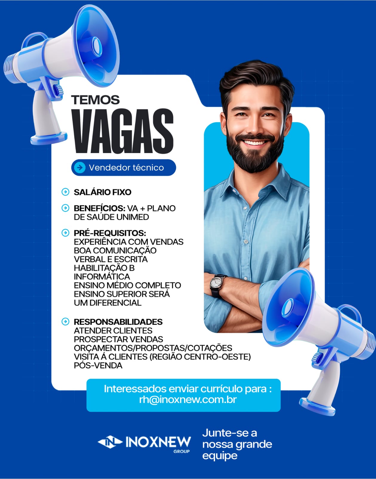 TEMOS

‘VAGAS

Gia Gia

© SALARIO FIXO

© BENEFICIOS: VA + PLANO
DE SAUDE UNIMED

© PRE-REQUISITOS:
EXPERIENCIA COM VENDAS
BOA COMUNICAGAO
VERBAL E ESCRITA
HABILITAGAO B
INFORMATICA
ENSINO MEDIO COMPLETO
ENSINO SUPERIOR SERA
UM DIFERENCIAL

RESPONSABILIDADES

ATENDER CLIENTES

PROSPECTAR VENDAS
ORGAMENTOS/PROPOSTAS/COTAGOES
VISITA A CLIENTES (REGIAO CENTRO-OESTE)
POS-VENDA

Interessados enviar curriculo para :
rh@inoxnew.com.br

Ula) comrsroee]

S TNos INOXNEW nossa grande

equipe TEMOS

VAGAS

(© Vendedor técnico ] (© Vendedor técnico ]

© SALARIO FIXO

© BENEFICIOS: VA + PLANO
DE SAUDE UNIMED

) PRE-REQUISITOS:
EXPERIENCIA COM VENDAS
BOA COMUNICACAO
VERBAL E ESCRITA
HABILITAGAO B
INFORMATICA
ENSINO MEDIO COMPLETO
ENSINO SUPERIOR SERA
UM DIFERENCIAL

2) RESPONSABILIDADES
ATENDER CLIENTES
PROSPECTAR VENDAS
ORGAMENTOS/PROPOSTAS/COTACOES
VISITA A CLIENTES (REGIAO CENTRO-OESTE)
POS-VENDA

Interessados enviar curriculo para :
rh@inoxnew.com.br

Junte-se a

S* INOXNEW nossa grande

GROUP Sy
equipe TEMOS

> VAGAS

Gea tecnico

© SALARIO FIXO

® BENEFICIOS: VA + PLANO
DE SAUDE UNIMED

© PRE-REQUISITOS:
EXPERIENCIA COM VENDAS
BOA COMUNICAGAO
VERBAL E ESCRITA
HABILITAGAO B
INFORMATICA
ENSINO MEDIO COMPLETO
ENSINO SUPERIOR SERA
UM DIFERENCIAL

RESPONSABILIDADES

ATENDER CLIENTES

PROSPECTAR VENDAS
ORGAMENTOS/PROPOSTAS/COTAGOES
VISITA A CLIENTES (REGIAO CENTRO-OESTE)
POS-VENDA

Interessados enviar curriculo para :
rh@inoxnew.com.br

Junte-se a

<g> INOXNEW nossa grande

fe) felt
equipe a

 
   
  
       

= ()

TEMOS

7 VAGAS

{© Vendedor técnico_] técnico

© SALARIO FIXO

© BENEFICIOS: VA + PLANO
DE SAUDE UNIMED

© PRE-REQUISITOS:
EXPERIENCIA COM VENDAS
BOA COMUNICACGAO
VERBAL E ESCRITA
HABILITAGAO B
INFORMATICA
ENSINO MEDIO COMPLETO
ENSINO SUPERIOR SERA
UM DIFERENCIAL

2) RESPONSABILIDADES
ATENDER CLIENTES
PROSPECTAR VENDAS
ORCGAMENTOS/PROPOSTAS/COTACOES
VISITA A CLIENTES (REGIAO CENTRO-OESTE)
POS-VENDA

Interessados enviar curriculo para :
rh@inoxnew.com.br

Ua) cooesto a= |

> INOXNEW nossa grande

GROUP S
equipe TEMOS

‘VAGAS

eae técnico

© SALARIO FIXO

® BENEFICIOS: VA + PLANO
DE SAUDE UNIMED

© PRE-REQUISITOS:
EXPERIENCIA COM VENDAS
BOA COMUNICAGAO
VERBAL E ESCRITA
HABILITAGAO B
INFORMATICA
ENSINO MEDIO COMPLETO
ENSINO SUPERIOR SERA
UM DIFERENCIAL

RESPONSABILIDADES

ATENDER CLIENTES

PROSPECTAR VENDAS
ORGAMENTOS/PROPOSTAS/COTAGOES
VISITA A CLIENTES (REGIAO CENTRO-OESTE)
POS-VENDA

Interessados enviar curriculo para :
rh@inoxnew.com.br

Junte-se a

<g> INOXNEW nossa grande

fo) felt
rerel 8] ele) Z

r ()

TEMOS

7 VAGAS

(© Vendedor técnico_] técnico

>) SALARIO FIXO

© BENEFICIOS: VA + PLANO
DE SAUDE UNIMED

© PRE-REQUISITOS:
EXPERIENCIA COM VENDAS
BOA COMUNICACGAO
VERBAL E ESCRITA
HABILITAGAO B
INFORMATICA
ENSINO MEDIO COMPLETO
ENSINO SUPERIOR SERA
UM DIFERENCIAL

2) RESPONSABILIDADES
ATENDER CLIENTES
PROSPECTAR VENDAS
ORCAMENTOS/PROPOSTAS/COTACOES
VISITA A CLIENTES (REGIAO CENTRO-OESTE)
POS-VENDA

Interessados enviar curriculo para :
rh@inoxnew.com.br

Junte-se a

S» INOXNEW nossa grande

GROUP ey
equipe TEMOS

el el

® SALARIO FIXO

@® BENEFICIOS: VA + PLANO
DE SAUDE UNIMED

@ PRE-REQUISITOS:
EXPERIENCIA COM VENDAS
BOA COMUNICAGAO
VERBAL E ESCRITA
HABILITAGAO B
INFORMATICA
ENSINO MEDIO COMPLETO
ENSINO SUPERIOR SERA
UM DIFERENCIAL

RESPONSABILIDADES
ATENDER CLIENTES

PROSPECTAR VENDAS
ORGAMENTOS/PROPOSTAS/COTAGOES
VISITA A CLIENTES (REGIAO CENTRO-OESTE)
POS-VENDA

Interessados enviar curriculo para : !
rh@inoxnew.com.br bs

RCl a) Coursrows]

<3™ INOXNEW nossa grande

eet Pretties Vendedor técnico

>) SALARIO FIXO

») BENEFICIOS: VA + PLANO
DE SAUDE UNIMED

PRE-REQUISITOS:
EXPERIENCIA COM VENDAS
BOA COMUNICAGAO
VERBAL E ESCRITA
HABILITAGAO B
INFORMATICA

ENSINO MEDIO COMPLETO
ENSINO SUPERIOR SERA

UM DIFERENCIAL

RESPONSABILIDADES

ATENDER CLIENTES

PROSPECTAR VENDAS
ORGAMENTOS/PROPOSTAS/COTAGOES
VISITA A CLIENTES (REGIAO CENTRO-OESTE)
POS-VENDA

Junte-se a

<3» INOXNEW nossa grande
equipe TEMOS

el el

® SALARIOFIXO

@® BENEFICIOS: VA + PLANO
DE SAUDE UNIMED

© PRE-REQUISITOS:
EXPERIENCIA COM VENDAS
BOA COMUNICACAO
VERBAL E ESCRITA
HABILITAGAO B
INFORMATICA
ENSINO MEDIO COMPLETO
ENSINO SUPERIOR SERA
UM DIFERENCIAL

@® RESPONSABILIDADES
ATENDER CLIENTES
PROSPECTAR VENDAS
ORGAMENTOS/PROPOSTAS/COTAGOES
VISITA A CLIENTES (REGIAO CENTRO-OESTE)
POS-VENDA

Interessados enviar curriculo para :
rh@inoxnew.com.br x

Ps Junte-se a
<> INler Aad nossa grande

ee =\e [6)| 61-1 Vendedor técnico

SALARIO FIXO

BENEFICIOS: VA + PLANO
DE SAUDE UNIMED

PRE-REQUISITOS:
EXPERIENCIA COM VENDAS
BOA COMUNICAGAO
VERBAL E ESCRITA
HABILITAGAO B
INFORMATICA

ENSINO MEDIO COMPLETO
ENSINO SUPERIOR SERA

UM DIFERENCIAL

RESPONSABILIDADES

ATENDER CLIENTES

PROSPECTAR VENDAS
ORGAMENTOS/PROPOSTAS/COTAGOES
VISITA A CLIENTES (REGIAO CENTRO-OESTE)
POS-VENDA

Junte-se a

Nod le). OA nossa grande
equipe