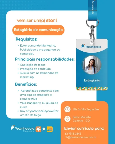 vem ser um(q) star!

Estagidria de comunicagdéo

Requisitos:

+ Estar cursando Marketing,
Publicidade e propaganda ou
comercial.

Principais responsabilidades:

* Captagdo de leads

+ ProdugGo de conteido

« Auxilio com as demandas do
marketing.

Beneficios:

« Aprendizado constante com
uma equipe engajada e
colaborativa
« Vale-transporte ou ajuda de
custo :
« Day off para vocé aproveitar © AR eS IS eyaS

um dia de folga ’
© Setor Marista

Goidnia- GO

ea ps re ae Enviar curriculo para:

62. 9513-3645
rh@pezinhoecia.com.or vem ser um(q) star!

Estagidria de comunicagéo

Requisitos:
ae 4

« Estar cursando Marketing, P Pezinhoecia
Publicidade e propaganda ou
comercial.

Principais responsabilidades:

* Captagado de leads
+ Produgdo de contetdo
« Auxilio com as demandas do
marketing.
Estagidria
Beneficios:
: aL
« Aprendizado constante com
uma equipe engajada e
colaborativa
* Vale-transporte ou ajuda de
custo ’
+ Day off para vocé aproveitar © Us eS IRE See aE

um dia de folga '
© Setor...