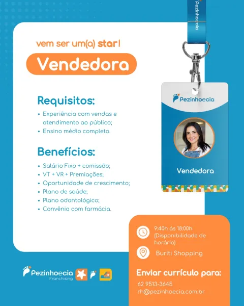 vem ser um(qQ) star!

Requisitos:
e Experiéncia com vendas e

atendimento ao publico;
« Ensino médio completo.

Beneficios:

« Saldrio Fixo + comissGo;

VT + VR + Premiag6es; Vendedora
Oportunidade de crescimento; an
Plano de satide; a ar

« Plano odontoldgico;

* Convénio com farmacia.

   

9:40h ds 18:00h
(Disponibilidade de

hordrio)
Buriti Shopping
 drerainiavevarer(e) 5 aWi(elmell aa (illo M ele] gen
Franchising

62. 9513-3645
rh@pezinhoecia.com.br vem ser um(q) star!

Requisitos:
e Experiéncia com vendas e

atendimento ao publico;
« Ensino médio completo.

Beneficios:

« Saldrio Fixo + comissdo;

VT + VR + Premiagées; Vendedora
Oportunidade de crescimento; aa
Plano de satide; Sf 9
Plano odontoldgico;

Convénio com farmacia.

   

9:40h ds 18:00h
(Disponibilidade de

hordrio)
Buriti Shopping
P Pezinhoecia 5 a) Enviar curriculo para:
areateaeiatel = |
62.9513-3645

rh@pezinhoecia.com.br vem ser um(q) star!

a =
Requisitos: Prezinhoecia

« Experiéncia com vendas e
atendimento ao...
