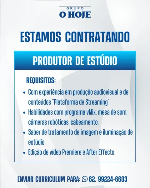 GRUPO

O HOJE

ESTAMOS CONTRATANDO
Sa ase THT

REQUISITOS:

e Com experiéncia em produgao audiovisual e de
contetidos “Plataforma de Streaming’

e Habilidades com programa vMix, mesa de som,
cameras robéticas, cabeamento:

e Saber de tratamento de imagem e iluminagao de
estudio

e Edigdo de video Premiere e After Effects

 

ENVIAR CURRICULUM PARA: © 62. 99224-6603 GRUPO

OHOJE

ESTAMOS CONTRATANDO
THN esq UHI

REQUISITOS:

e Com experiéncia em produgao audiovisual e de
contetidos “Plataforma de Streaming’

e Habilidades com programa vMix, mesa de som,
cameras roboticas, cabeamento:

e Saber de tratamento de imagem e iluminagao de
estudio

e Edicdo de video Premiere e After Effects

 

ENVIAR CURRICULUM PARA: © 62. 99224-6603 GRUPO

O HOJE

ESTAMOS CONTRATANDO
SOT ase THT

REQUISITOS:

e Com experiéncia em produgao audiovisual e de
conteddos “Plataforma de Streaming’

e Habilidades com programa vMix, mesa de som,
cameras robéticas, cabeamento:

e Saber de tratamento de imagem e ilum...