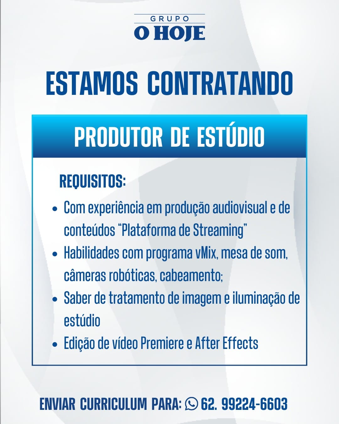 GRUPO

O HOJE

ESTAMOS CONTRATANDO
Sa ase THT

REQUISITOS:

e Com experiéncia em produgao audiovisual e de
contetidos “Plataforma de Streaming’

e Habilidades com programa vMix, mesa de som,
cameras robéticas, cabeamento:

e Saber de tratamento de imagem e iluminagao de
estudio

e Edigdo de video Premiere e After Effects

 

ENVIAR CURRICULUM PARA: © 62. 99224-6603 GRUPO

OHOJE

ESTAMOS CONTRATANDO
THN esq UHI

REQUISITOS:

e Com experiéncia em produgao audiovisual e de
contetidos “Plataforma de Streaming’

e Habilidades com programa vMix, mesa de som,
cameras roboticas, cabeamento:

e Saber de tratamento de imagem e iluminagao de
estudio

e Edicdo de video Premiere e After Effects

 

ENVIAR CURRICULUM PARA: © 62. 99224-6603 GRUPO

O HOJE

ESTAMOS CONTRATANDO
SOT ase THT

REQUISITOS:

e Com experiéncia em produgao audiovisual e de
conteddos “Plataforma de Streaming’

e Habilidades com programa vMix, mesa de som,
cameras robéticas, cabeamento:

e Saber de tratamento de imagem e iluminagao de
estudio

e Edicao de video Premiere e After Effects

 

ENVIAR CURRICULUM PARA: © 62. 99224-6603 GRU PIO

O HOJE

ESTAMOS CONTRATANDO
THN eq CHIH

REQUISITOS:

e Com experiéncia em produgao audiovisual e de
conteudos “Plataforma de Streaming’

e Habilidades com programa vMix, mesa de som,
cameras roboticas, cabeamento:

e Saber de tratamento de imagem e iluminagao de
estudio

e Edigdo de video Premiere e After Effects

 

ENVIAR CURRICULUM PARA: © 62. 99224-6603 GRUPO

O HOJE

ESTAMOS CONTRATANDO
Sa ase HT

REQUISITOS:

e Com experiéncia em produgao audiovisual e de
conteddos “Plataforma de Streaming’

e Habilidades com programa vMix, mesa de som,
cameras robéticas, cabeamento:

e Saber de tratamento de imagem e iluminagao de
estudio

e Edicgdo de video Premiere e After Effects

 

ENVIAR CURRICULUM PARA: © 62. 99224-6603 GRUPO

O HOJE

ESTAMOS CONTRATANDO
THN eq CHI

REQUISITOS:

e Com experiéncia em producao audiovisual e de
conteudos “Plataforma de Streaming’

e Habilidades com programa vMix, mesa de som,
cameras robéticas, cabeamento:

e Saber de tratamento de imagem e iluminagao de
estudio

e Edigdo de video Premiere e After Effects

 

ENVIAR CURRICULUM PARA: © 62. 99224-6603 GRUPO

O HOJE

ESTAMOS CONTRATANDO
THM esq

REQUISITOS:

e Com experiéncia em produgao audiovisual e de
contedidos “Plataforma de Streaming"

e Habilidades com programa vMix, mesa de som,
cameras robéticas, cabeamento;

e Saber de tratamento de imagem e iluminagao de
estudio

e Edigao de video Premiere e After Effects

 

ENVIAR CURRICULUM PARA: © 62. 99224-6603 GRUPO

O HOJE

ESTAMOS CONTRATANDO
OTH Mey CHI

REQUISITOS:

e Com experiéncia em producao audiovisual e de
contetidos “Plataforma de Streaming”

e Habilidades com programa vMix, mesa de som,
cameras roboticas, cabeamento;

e Saber de tratamento de imagem e iluminagao de
estudio

e Edigdo de video Premiere e After Effects

 

ENVIAR CURRICULUM PARA: © 62. 99224-6603 GRUPO

O HOJE

ESTAMOS CONTRATANDO
UT ae SPE HTT

REQUISITOS: |

e Com experiéncia em produgao audiovisual e de |
conteddos “Plataforma de Streaming”

e Habilidades com programa vMix, mesa de som, |
cameras roboticas, cabeamento;

e Saber de tratamento de imagem e iluminagao de
estudio

e Edigao de video Premiere e After Effects

 

ENVIAR CURRICULUM PARA: © 62. 99224-6603 GRUPO

O HOJE

ESTAMOS CONTRATANDO

eH eae Sy CU

REQUISITOS:

e Com experiéncia em producao audiovisual e de
contetidos “Plataforma de Streaming”

e Habilidades com programa vMix, mesa de som,
cameras roboticas, cabeamento:

e Saber de tratamento de imagem e iluminagao de
estudio

e Edigdo de video Premiere e After Effects

 

ENVIAR CURRICULUM PARA: © 62. 99224-6603