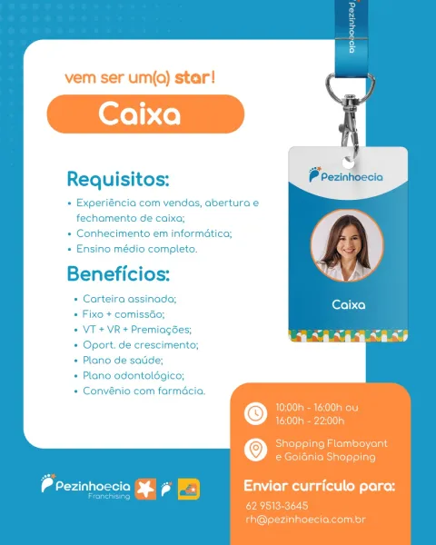 vem ser um(qQ) star!
Caixa

ee

Requisitos:

e Experiéncia com vendas, abertura e
fechamento de caixa;

« Conhecimento em informatica;

« Ensino médio completo.

Beneficios:

* Carteira assinada;
Fixo + comissdo;
VT + VR + Premiag6es;
Oport. de crescimento;
Plano de satide;
Plano odontoldgico;
Convénio com farmacia.

10:00h - 16;00h ou
16:00h - 22:00h

   

© Shopping Flamboyant
e Goidnia Shopping

dene) Sr | Enviar curriculo para:

laicolaleialiiaro}

62. 9513-3645
rh@pezinhoecia.com.br vem ser um(q) star!
Caixa

ee

Requisitos:

e Experiéncia com vendas, abertura e
fechamento de caixa;

* Conhecimento em informatica;

+ Ensino médio completo.

Beneficios:

* Carteira assinada;
Fixo + comissdo;
VT + VR + Premiagées;
Oport. de crescimento;
Plano de satide;
Plano odontoldgico;
Convénio com farmacia.

10;00h - 16;00h ou
16:00h - 22:00h

© Shopping Flamboyant
e Goidnia Shopping

dee 5 a) Enviar curriculo para:

areonelae)
62 9513-3645
rh@pezinhoecia.com.br vem ser um(q) star!
Caixa

oe...