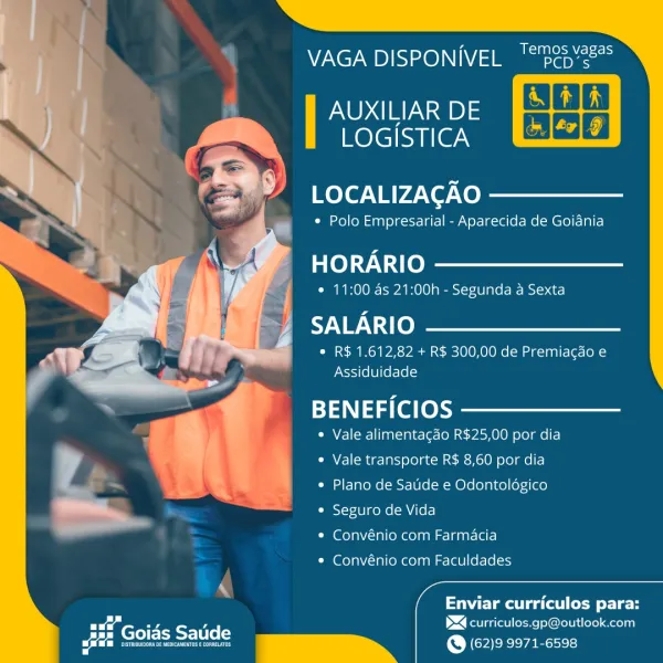 V7 Ne? UD)IS>x@)\\1\V/ =] Ma ache

AUXILIAR DE
LOGISTICA

 

LOCALIZACAO

* Polo Empresarial - Aparecida de Goiania

HORARIO

* 11:00 as 21:00h - Segunda a Sexta

SALARIO

* R$ 1.612,82 + R$ 300,00 de Premiacao e
Assiduidade

BENEFICIOS

« Vale alimentagdo R$25,00 por dia

 
   

         
 

   

* Vale transporte R$ 8,60 por dia
« Plano de Saude e Odontologico

/

A

* Seguro de Vida
* Convénio com Farmacia

* Convénio com Faculdades

    
 

ca ull emote
BS curriculos.gp@outlook.com

(Cees)

feo a Tanto) 24215
PCD’s

    
     
     
     
     
      
  
 

 

VAGA DISPONIVEL

AUXILIAR DE
LOGISTICA

 

 

LOCALIZAGAO

* Polo Empresarial - Aparecida de Goiania

HORARIO

¢ 11:00 as 21:00h - Segunda a Sexta

SALARIO

* R$ 1.612,82 + R$ 300,00 de Premiacao e
Assiduidade

BENEFICIOS

* Vale alimentagado R$25,00 por dia
Vale transporte R$ 8,60 por dia

« Plano de Satide e Odontoldgico

¢ Seguro de Vida

* Convénio com Farmacia

* Convénio com Faculdades

  

\ . ,
Enviar curriculos pa...