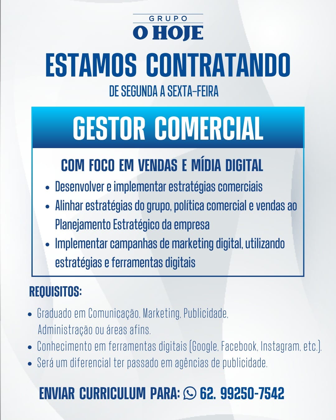 GRUPO

O HOJE

ESTAMOS CONTRATANDO

DE SEGUNDA A SEXTA-FEIRA

RU LE

COM FOCO EM VENDAS E MIDIA DIGITAL
e Desenvolver e implementar estratégias comerciais

e Alinhar estratégias do grupo, politica comercial e vendas ao
Planejamento Estratégico da empresa

e Implementar campanhas de marketing digital, utilizando
estratégias e ferramentas digitais

 

REQUISITOS:

e Graduado em Comunicagas, Marketing, Publicidade,

Administragao ou areas afins.
e Conhecimento em ferramentas digitais (Google, Facebook, Instagram, ete.
e Serd.um diferencial ter passado em agéncias de publicidade,

ENVIAR CURRICULUM PARA: © 62. 99250-7542 GRUPO

O HOJE

ESTAMOS CONTRATANDO

DE SEGUNDA A SEXTA-FEIRA

RRL

COM FOCO EM VENDAS E MIDIA DIGITAL
¢ Desenvolver e implementar estratégias comerciais

e Alinhar estratégias do grupo, politica comercial e vendas ao
Planejamento Estratégico da empresa

e Implementar campanhas de marketing digital, utilizando
estratégias e ferramentas digitais

 

REQUISITOS:

e Graduado em Comunicagao, Marketing, Publicidade,

Administragao ou areas afins.
e Conhecimento em ferramentas digitais (Google, Facebook, Instagram, etc).
Sera um diferencial ter passado em agéncias de publicidade.

ENVIAR CURRICULUM PARA: © 62. 99250-7542 GRUPO

O HOJE

ESTAMOS CONTRATANDO

DE SEGUNDA A SEXTA-FEIRA

RULE

COM FOCO EM VENDAS E MIDIA DIGITAL
e Desenvolver e implementar estratégias comerciais

e Alinhar estratégias do grupo, politica comercial e vendas ao
Planejamento Estratégico da empresa

e Implementar campanhas de marketing digital, utilizando
estratégias e ferramentas digitais

 

REQUISITOS:

e Graduado em Comunicagao, Marketing, Publicidade,

Administragao ou areas afins.
« Conhecimento em ferramentas digitais (Google, Facebook, Instagram, ete.)
e Serd.um diferencial ter passado em agéncias de publicidade.

ENVIAR CURRICULUM PARA: © 62. 99250-7542 GRUPO

O HOJE

ESTAMOS CONTRATANDO

DE SEGUNDA A SEXTA-FEIRA

RE

COM FOCO EM VENDAS E MIDIA DIGITAL
e Desenvolver e implementar estratégias comerciais

e Alinhar estratégias do grupo, politica comercial e vendas ao
Planejamento Estratégico da empresa

e |mplementar campanhas de marketing digital, utilizando
estratégias e ferramentas digitais

 

REQUISITOS:

e Graduado em Comunicagao, Marketing, Publicidade,
Administragao ou areas afins.

e Conhecimento em ferramentas digitais (Google, Facebook, Instagram, ete).

Ser um diferencial ter passado em agéncias de publicidade.

ENVIAR CURRICULUM PARA: © 62. 99250-7542 GRUPO

O HOJE

ESTAMOS CONTRATANDO

DE SEGUNDA A SEXTA-FEIRA

RR LE

COM FOCO EM VENDAS E MIDIA DIGITAL
e Desenvolver e implementar estratégias comerciais

¢ Alinhar estratégias do grupo, politica comercial e vendas a0
Planejamento Estratégico da empresa

e Implementar campanhas de marketing digital, utilizando
estratégias e ferramentas digitais

 

REQUISITOS:

e Graduado em Comunicagao, Marketing, Publicidade,

Administragao ou areas afins.
e Conhecimento em ferramentas digitais (Google, Facebook, Instagram, ete.)
e Serd um diferencial ter passado em agéncias de publicidade.

ENVIAR CURRICULUM PARA: © 62. 99250-7542 GRUPO

O HOJE

ESTAMOS CONTRATANDO

DE SEGUNDA A SEXTA-FEIRA

RE

COM FOCO EM VENDAS E MIDIA DIGITAL
e Desenvolver e implementar estratégias comerciais

e Alinhar estratégias do grupo, politica comercial e vendas ao
Planejamento Estratégico da empresa

e Implementar campanhas de marketing digital, utilizando
estratégias e ferramentas digitais

 

REQUISITOS:

e Graduado em Comunicagao, Marketing, Publicidade,
Administragao ou areas afins

e Conhecimento em ferramentas digitais (Google, Facebook, Instagram, etc).

e Serdum diferencial ter passado em agéncias de publicidade.

ENVIAR CURRICULUM PARA: © 62. 99250-7542 GRUPO

O HOJE

ESTAMOS CONTRATANDO

DE SEGUNDA A SEXTA-FEIRA

RR RE

COM FOCO EM VENDAS E MIDIA DIGITAL
e Alinhar estratégias do grupo, politica comercial e vendas
Planejamento Estratégico da empresa
¢ Implementar campanhas de marketing digital, utilizando
estratégias e ferramentas digitais

e Desenvolver e implementar estratégias comerciais °

 

REQUISITOS:

e Graduado em Comunicagao, Marketing, Publicidade,

Administragao ou areas afins.
« Conhecimento em ferramentas digitais (Google, Facebook, Instagram, ete.)
e Sedum diferencial ter passado em agéncias de publicidade.

ENVIAR CURRICULUM PARA: © G2. 99250-7542 GRUPO

O HOJE

ESTAMOS CONTRATANDO

DE SEGUNDA A SEXTA-FEIRA

RULE

COM FOCO EM VENDAS E MIDIA DIGITAL
e Desenvolver e implementar estratégias comerciais

e Alinhar estrategias do grupo, politica comercial e vendas ao
Planejamento Estrategico da empresa

e Implementar campanhas de marketing digital, utilizando
estratégias e ferramentas digitais

 

REQUISITOS:

e Graduado em Comunicagao, Marketing, Publicidade,
Administracao ou areas afins

e Conhecimento em ferramentas digitais (Google, Facebook, Instagram. ete).

e Serd.um diferencial ter passada em agéncias de publicidade.

ENVIAR CURRICULUM PARA: © 62. 99250-7542 GRUPO

O HOJE

ESTAMOS CONTRATANDO

DE SEGUNDA A SEXTA-FEIRA

RR RE

COM FOCO EM VENDAS'E MIDIA DIGITAL
e Desenvolver e implementar estratégias comerciais

e Alinhar estratégias do grupo, politica comercial e vendas 4
Planejamento Estratégico da empresa

¢ Implementar campanhas de marketing digital, utilizando
estratégias e ferramentas digitais

 

REQUISITOS:

e Graduado em Comunicagao, Marketing, Publicidade,

Administragao ou areas afins.
e Conhecimento em ferramentas digitais (Google, Facebook. Instagram, ate. |
e Serd.um diferencial ter passado em agéncias de publicidade.

ENVIAR CURRICULUM PARA: © G2. 99250-7542 GRUPO

O HOJE

ESTAMOS CONTRATANDO

DE SEGUNDA A SEXTA-FEIRA

Ea

COM FOCO EM VENDAS E MIDIA DIGITAL
« Desenvolver e implementar estrategias comerciais

« Alinhar estrategias do grupo, politica comercial e vendas a0
Planejamento Estrategico da empresa

¢ Implementar campanhas de marketing digital, utilizando
astrategias e ferramentas digitais

 

REQUISITOS:

e Graduado em Comunicagao, Marketing. Publicidade,
Administracao ou areas afins

» Conhecimento em ferramentas digitais (Google. Facebook, Instagram. ete).

e Serdum diferencial ter passado em agéncias de publicidade,

ENVIAR CURRICULUM PARA: (© 62. 99250-7542