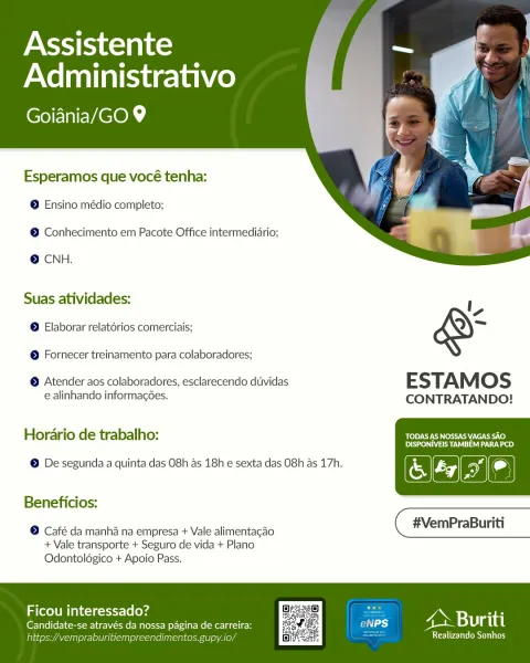 Assistente
Administrativo

(EMEVAC Ok,

   
 

Esperamos que vocé tenha:
© Ensino médio completo;

© Conhecimento em Pacote Office intermediario;

© CNH.

Suas atividades:
© Elaborar relatérios comerciais;

© Fornecer treinamento para colaboradores;

© Atender aos colaboradores, esclarecendo dtividas ESTAMOS

e alinhando informagoes. CONTRATANDO!

Horario de trabalho: Lo) I CI SICH ATC)
Dyes)

(CHa)

© De segunda a quinta das 08h as 18h e sexta das O8h as 17h.

 

Beneficios:

© Café da manha na empresa + Vale alimentacao ( #VemPraBuriti

+ Vale transporte + Seguro de vida + Plano
Odontoldgico + Apoio Pass.

ny . 7 i 2 ry al
Ficou interessado? FONesaisi

Candidate-se através da nossa pagina de carreira:
falta indimen: 10, eC iy Assistente
Administrativo

(CoE MEVACOh

   
 

Esperamos que vocé tenha:
© Ensino médio completo;

© Conhecimento em Pacote Office intermediario;

© CNH.

Suas atividades:
© Elaborar relatorios comerciais;

© Fornecer treinamento para colaboradores;

© Atend...
