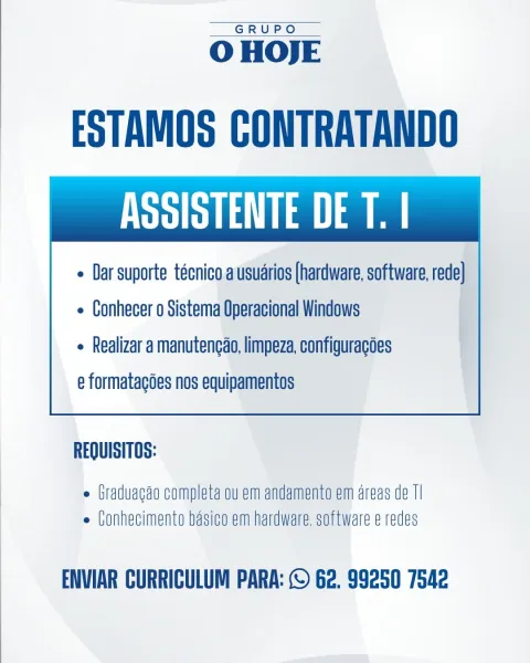 GRUPO

 

O HOJE

ESTAMOS CONTRATANDO
ASSISTENTE DE T. |

¢ Dar suporte técnico ausudrios (hardware, software, rede}

e Conhecer o Sistema Operacional Windows
e Realizar a manutencao, limpeza, configuracoes
e formatagées nos equipamentos

 

REQUISITOS:

 Graduagao completa ou em andamento em areas de Tl
e (onhecimento basico em hardware. software e redes

ENVIAR CURRICULUM PARA: © 62. 99250 7542 GRUPO

 

O HOJE

ESTAMOS CONTRATANDO
SBR La a a

¢ Dar suporte técnico a usuarios (hardware, software, rede]

e Conhecer o Sistema Operacional Windows
e Realizar a manutencao, limpeza, configuracoes
e formatagdes nos equipamentos

 

REQUISITOS:

¢ Graduagao completa ou em andamento em areas de TI
e Conhecimento basico em hardware, software e redes

ENVIAR CURRICULUM PARA: © 62. 99250 7542 GRUPO

 

O HOJE

ESTAMOS CONTRATANDO
ASSISTENTE DE T. |

« Dar suporte técnico.ausudrios (hardware, software, rede}

e Conhecer o Sistema Operacional Windows
e Realizar a manutengao, limpeza, configurac...