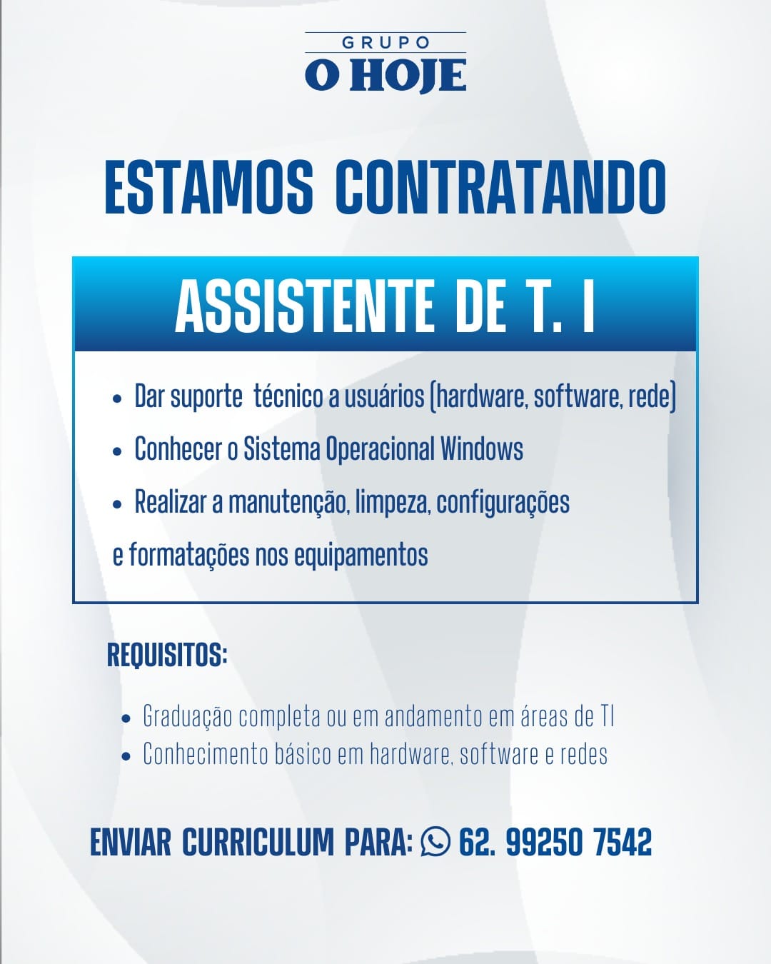 GRUPO

 

O HOJE

ESTAMOS CONTRATANDO
ASSISTENTE DE T. |

¢ Dar suporte técnico ausudrios (hardware, software, rede}

e Conhecer o Sistema Operacional Windows
e Realizar a manutencao, limpeza, configuracoes
e formatagées nos equipamentos

 

REQUISITOS:

 Graduagao completa ou em andamento em areas de Tl
e (onhecimento basico em hardware. software e redes

ENVIAR CURRICULUM PARA: © 62. 99250 7542 GRUPO

 

O HOJE

ESTAMOS CONTRATANDO
SBR La a a

¢ Dar suporte técnico a usuarios (hardware, software, rede]

e Conhecer o Sistema Operacional Windows
e Realizar a manutencao, limpeza, configuracoes
e formatagdes nos equipamentos

 

REQUISITOS:

¢ Graduagao completa ou em andamento em areas de TI
e Conhecimento basico em hardware, software e redes

ENVIAR CURRICULUM PARA: © 62. 99250 7542 GRUPO

 

O HOJE

ESTAMOS CONTRATANDO
ASSISTENTE DE T. |

« Dar suporte técnico.ausudrios (hardware, software, rede}

e Conhecer o Sistema Operacional Windows
e Realizar a manutengao, limpeza, configuracoes
e formatacoes nos equipamentos

 

REQUISITOS:

e Graduagao completa ou em andamento em areas de TI
e Conhecimento Dasico em hardware. software e redes

ENVIAR CURRICULUM PARA: © 62. 99250 7542 GRUPO

 

O HOJE

ESTAMOS CONTRATANDO
BRD a

+ Dar suporte técnico a usuarios (hardware, software, rede]

e Conhecer o Sistema Operacional Windows
e Realizar a manutencao, limpeza, configuracoes
e formatagées nos equipamentos

 

REQUISITOS:

e Graduagao completa ou em andamento em areas de TI
e Conhecimento basico em hardware, software e redes

ENVIAR CURRICULUM PARA: © 62. 99250 7542 GRUPO

 

O HOJE

ESTAMOS CONTRATANDO
PRT a

« Dar suporte técnico.ausudrios (hardware, software, rede}

e Conhecer o Sistema Operacional Windows
e Realizar a manutencao, limpeza, configuracoes
e formatacoes nos equipamentos

 

REQUISITOS:

e Graduagao completa ou em andamento em areas de TI
e Conhecimento Dasico em hardware. software e redes

ENVIAR CURRICULUM PARA: © 62. 99250 7542 GRUPO

 

O HOJE

ESTAMOS CONTRATANDO
ASSISTENTE DE T. |

¢ Dar suporte técnico ausudrios (hardware, software, rede}

e Conhecer o Sistema Operacional Windows
e Realizar a manutencao, limpeza, configuracoes
e formatagdes nos equipamentos

 

REQUISITOS:

e Graduagao completa ou em andamento em areas de TI
e Conhecimento basico em hardware, software é redes

ENVIAR CURRICULUM PARA: © 62. 99250 7542 GRUPO

 

O HOJE

ESTAMOS CONTRATANDO
ASSISTENTE DE T. |

« Dar suporte técnica ausuarios (hardware, software, rede |

e Conhecer o Sistema Operacional Windows
e Realizar a manutengao, limpeza, configuragoes
e formatacoes nos equipamentos

 

REQUISITOS:

e Graduagao completa ou em andamento em areas de Tl
e Conhecimento basico em hardware. software e redes

ENVIAR CURRICULUM PARA: © G2. 99250 7542 GRUPO

 

O HOJE

ESTAMOS CONTRATANDO
BUD

¢ Dar suporte técnico a usuarios (hardware, software, rede]

¢ Conhecer o Sistema Operacional Windows
e Realizar a manutengao, limpeza, configuragoes
e formatacoes nos equipamentos

 

REQUISITOS:

e Graduagao completa ou em andamento em areas de TI
e Conhecimento basico em hardware, software e redes

ENVIAR CURRICULUM PARA: © 62. 99250 7542 GRUPO

 

O HOJE

ESTAMOS CONTRATANDO
ASSISTENTE DE T. |

« Dar suporte técnico,auisuarios (hardware, software, rede}

¢ Conhecer o Sistema Operacional Windows
« Realizar a manutencao, limpeza, configuragoes
e formatacdes nos equipamentos

 

REQUISITOS:

e Graduacao completa ou em andamento em areas de Tl
¢ Conhecimento basico em hardware. software e redes

ENVIAR CURRICULUM PARA: © G2. 99250 7542 GRUPO

 

O HOJE

ESTAMOS CONTRATANDO
Raha a a

+ Dar suporte técnico a usuarios (hardware, software, rede}

+ Conhecer o Sistema Operacional Windows
¢ Realizar a manutencao, limpeza, configuragées
e formatagdes nos equipamentos

 

REQUISITOS:

e Graduacdo completa ou em andamento em areas de TI
e Conhecimento basico em hardware, software e redes

ENVIAR CURRICULUM PARA: (© 62. 99250 7542