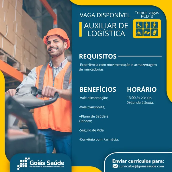 NV7Ne7 UD)IS=x0)\\1\V/ 2 a ache

AUXILIAR DE Bal ili)
mere|cuileam CSG3E)

  
 
       
 
       

REQUISITOS

-Experiéncia com movimenta¢gdo e armazenagem
de mercadorias

BENEFICIOS HORARIO

Beene] luaoinie-\es ton 13:00 as 23:00h
Segunda a Sexta,

BV llMer-larsyelo]aton

--Plano de Saude e
Odonto;

-Seguro de Vida

-Convénio com Farmacia.

 
  

   

 
 

pee

Enviar curriculos para:
><] curriculos@goiassaude.com Mile ateysm ee) x

VAGA DISPONIVEL '“"pep’é

AUXILIAR DE
Relecuiie we ESCOE

    

     
 
       
 
       

REQUISITOS

| -Experiéncia com movimentagao e armazenagem
de mercadorias

BENEFICIOS HORARIO

Ba felcmllinasinielers1on 13:00 as 23:00h
Segunda a Sexta.

-Vale transporte;

--Plano de Satide e
Odonto;

-Seguro de Vida

-Convénio com Farmacia.

 
 
    

 
 

Pras ea te ee le
$4 curriculos@goiassaude.com

ae ne A
Beate
ald 7 AVN? UD )ISI>16)\1\V/ =] Ma Sacha

AUXILIAR DE
LOGISTICA [+ J¢7] 9]

  

REQUISITOS

-Experiéncia com movimentacaéo e armazenagem
de mercadori...
