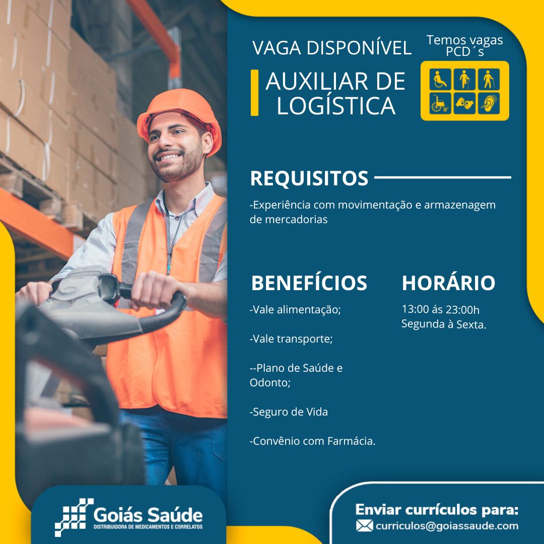 NV7Ne7 UD)IS=x0)\\1\V/ 2 a ache

AUXILIAR DE Bal ili)
mere|cuileam CSG3E)

  
 
       
 
       

REQUISITOS

-Experiéncia com movimenta¢gdo e armazenagem
de mercadorias

BENEFICIOS HORARIO

Beene] luaoinie-\es ton 13:00 as 23:00h
Segunda a Sexta,

BV llMer-larsyelo]aton

--Plano de Saude e
Odonto;

-Seguro de Vida

-Convénio com Farmacia.

 
  

   

 
 

pee

Enviar curriculos para:
><] curriculos@goiassaude.com Mile ateysm ee) x

VAGA DISPONIVEL '“"pep’é

AUXILIAR DE
Relecuiie we ESCOE

    

     
 
       
 
       

REQUISITOS

| -Experiéncia com movimentagao e armazenagem
de mercadorias

BENEFICIOS HORARIO

Ba felcmllinasinielers1on 13:00 as 23:00h
Segunda a Sexta.

-Vale transporte;

--Plano de Satide e
Odonto;

-Seguro de Vida

-Convénio com Farmacia.

 
 
    

 
 

Pras ea te ee le
$4 curriculos@goiassaude.com

ae ne A
Beate
ald 7 AVN? UD )ISI>16)\1\V/ =] Ma Sacha

AUXILIAR DE
LOGISTICA [+ J¢7] 9]

  

REQUISITOS

-Experiéncia com movimentacaéo e armazenagem
de mercadorias

BENEFICIOS HORARIO

Cll laliale- [ere 13:00 as 23:00h
Segunda a Sexta.

-Vale transporte;

~-Plano de Sauide e
Odonto;

-Seguro de Vida

-Convénio com Farmacia.

 
  

   

 
 

een

Enviar curriculos para:
><] curriculos@goiassaude.com Temos vagas

VAGA DISPONIVEL '“"pep’é

POA ae D) =
mole|syulerwen ESGIE2

    

     
 
       
 
       
 

REQUISITOS

-Experiéncia com movimenta¢déo e armazenagem
fol Manage: (o le) gis

BENEFICIOS HORARIO

BY Elcar-] aat-init-le lon 13:00 ds 23:00h
Segunda a Sexta,

-Vale transporte;

--Plano de Satide e
Odonto;

Ectot-101 gee MTF]

-Convénio com Farmacia.

a

 
   
 

Pir lae ea ta ee le
t><] curriculos@goiassaude.com

ae ee P
Beato
ald _ AVN? UDIIS}226)\\1\V/ 2 Ma ache

AUXILIAR DE
LOGISTICA

 

REQUISITOS

-Experiéncia com movimentacdo e armazenagem
de mercadorias

BENEFICIOS HORARIO

EAI (Wl Ta -ale-[er-loyy 13:00 as 23:00h
Segunda a Sexta.

Ve lcmer- lal) oleate

--Plano de Sauide e
Odonto;

-Seguro de Vida

ola oko a aan let

 
  

   

 
 

ete

Enviar curriculos para:
><] curriculos@goiassaude.com Temos vagas

VAGA DISPONIVEL '“"pep’?

AUXILIAR DE
mole|syule wen EGE

    

     
 
       
 
       

OL UT KS reks

-Experiéncia com movimentacaéo e armazenagem
de mercadorias

BENEFICIOS HORARIO

BV Cllcm] laa-ini-le lon 13:00 as 23:00h
Segunda a Sexta.

-Vale transporte;

--Plano de Satide e
Odonto;

-Seguro de Vida

 @oYaNV-Tal (om eoleeM sana (el

 
  

 
  

 
 

Becta ce

Enviar curriculos para:
1><] curriculos@goiassaude.com VAGA DISPONIVEL '*"225'28*°

NUDE) a0) =
me \elica i (@7 an aan eee

  

REQUISITOS

-Experiéncia com movimentacao e armazenagem
fel Mualige-\elol atch

BENEFICIOS HORARIO

=k... - x Velo) ar sialelecton 13:00 as 23:00h

SST SsA0I ae om Sd ea
-Vale transporte;
: fl ‘ --Plano de Satide e
f Ma Odonto;
*
Seeaeelll 7 7 -Seguro de Vida

-Convénio com Farmacia.

 

eee Seti ers Enviar curriculos para:

waa Prenercoenmrerstenn sys ‘ie. BM curriculos@goiassaude.com Ble aloe} <- 55

VAGA DISPONIVEL '“"pep’?

AUXILIAR DE
LOGISTICA

REQUISITOS

-Experiéncia com movimentacao e armazenagem
de mercadorias

BENEFICIOS HORARIO

-Vale alimentagao; 13:00 as 23:00h
Segunda a Sexta.

-Vale transporte;

--Plano de Satide e
Odonto;

-Seguro de Vida

-Convénio com Farmacia.

 
  

 
  

 
 

peta ce

Enviar curriculos para:
P<] curriculos@goiassaude.com VAGA DISPONIVEL "R23 %285

AUXILIAR DE
LOGISTICA

oe ES)
REQUISITOS
\ i -Experiéncia com movimenta¢ao e armazenagem
Ts fel Muatolge=(e folate)
P pain Lal P
ae | i, BENEFICIOS HORARIO
: - eles nara Le (eH 13:00 as 23:00h

Sor -t0 alee Bast do

-Vale transporte;

--Plano de Saude e
Odonto;

-Seguro de Vida

Sele gene nena B

 
  

Pk

 
 

clara ga (el (ecm oreo
><] curriculos@goiassaude.com Beale B <5

VAGA DISPONIVEL '“"pep’?

POA eae?) =
LOGISTICA Qéléz]9]

 
 

REQUISITOS

-Experiéncia com movimentacado e armazenagem
de mercadorias

BENEFICIOS HORARIO

BEL orl -nitle: len 13:00 as 23:00h
Segunda a Sexta.
-Vale transporte;

--Plano de Satide e
Odonto;

-Seguro de Vida

EB eolaN Talo Ree lene c-ldeal- lal

 
  

acne Saude Enviar curriculos para:

Pe De trad _—ti(a~ P<] curriculos@goiassaude.com