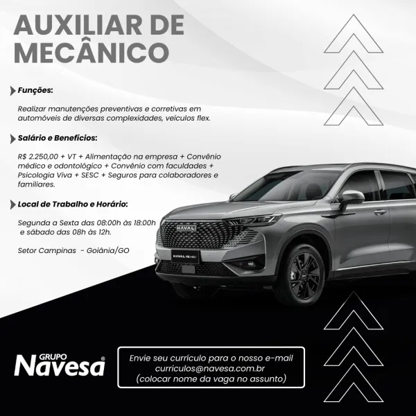 AUXILIAR DE
MECANICO

> Fungées:

Realizar manutengées preventivas e corretivas em
automéveis de diversas complexidades, veiculos flex.

} Saldrio e Beneficios:

R$ 2.250,00 + VT + Alimentagao na empresa + Convénio
médico e odontolégico + Convénio com faculdades +
Psicologia Viva + SESC + Seguros para colaboradores e
familiares.

  
  
   
  
    

) Local de Trabatho e Hordrio:

Segunda a Sexta das 08:00h ds 18:00h fam
e sGbado das 08h as 12h.

Setor Campinas - Goidnia/GO

| pile) 5 Envie seu curriculo para 0 nosso e-mail

avesa curriculos@navesa.com.br

(colocar nome da vaga no assunto) AUXILIAR DE
MECANICO

> Fungées:

Realizar manutengoes preventivas e corretivas em
automéveis de diversas complexidades, veiculos flex.

 

> Saldrio e Beneficios:

R$ 2.250,00 + VT + Alimentagao na empresa + Convénio
médico e odontolégico + Convénio com faculdades +
Psicologia Viva + SESC + Seguros para colaboradores e
familiares.

 
  
   
  
    

) Local de Trabalho e Horario:

Segunda a Sexta ...