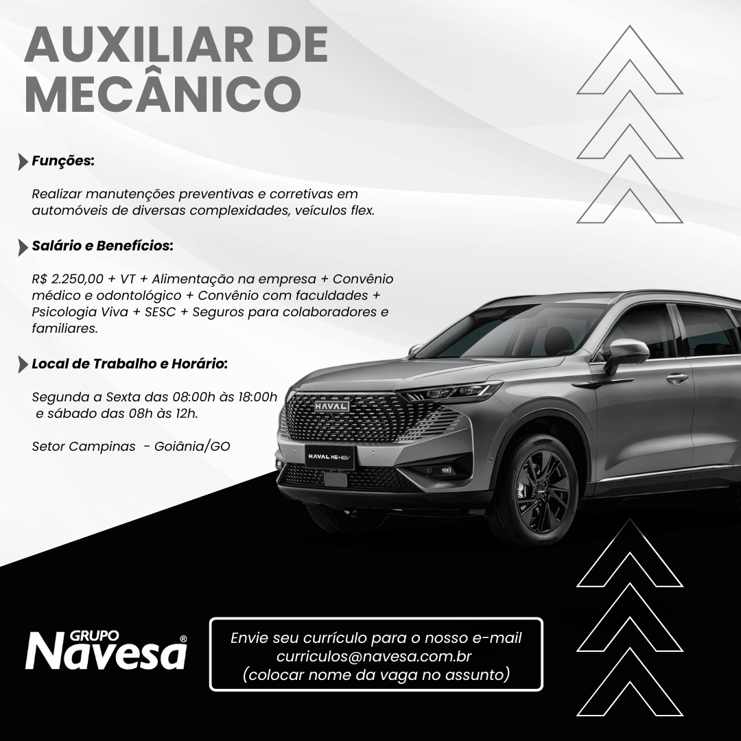 AUXILIAR DE
MECANICO

> Fungées:

Realizar manutengées preventivas e corretivas em
automéveis de diversas complexidades, veiculos flex.

} Saldrio e Beneficios:

R$ 2.250,00 + VT + Alimentagao na empresa + Convénio
médico e odontolégico + Convénio com faculdades +
Psicologia Viva + SESC + Seguros para colaboradores e
familiares.

  
  
   
  
    

) Local de Trabatho e Hordrio:

Segunda a Sexta das 08:00h ds 18:00h fam
e sGbado das 08h as 12h.

Setor Campinas - Goidnia/GO

| pile) 5 Envie seu curriculo para 0 nosso e-mail

avesa curriculos@navesa.com.br

(colocar nome da vaga no assunto) AUXILIAR DE
MECANICO

> Fungées:

Realizar manutengoes preventivas e corretivas em
automéveis de diversas complexidades, veiculos flex.

 

> Saldrio e Beneficios:

R$ 2.250,00 + VT + Alimentagao na empresa + Convénio
médico e odontolégico + Convénio com faculdades +
Psicologia Viva + SESC + Seguros para colaboradores e
familiares.

 
  
   
  
    

) Local de Trabalho e Horario:

Segunda a Sexta das 08:00h ds 18:00h
e sabado das 08h as 12h. a

Setor Campinas - Goidnia/GO

iY GRUPO GQ Envie seu curriculo para o nosso e-mail

avesd curriculos@navesa.com.br

(colocar nome da vaga no assunto) AUXILIAR DE
MECANICO

> Fungées:

Realizar manutengées preventivas e corretivas em
automéveis de diversas complexidades, veiculos flex.

) Saldrio e Beneficios:

R$ 2.250,00 + VT + AlimentagGo na empresa + Convénio
médico e odontolédgico + Convénio com faculdades +
Psicologia Viva + SESC + Seguros para colaboradores e
familiares.

  
  
   
  
    

) Local de Trabalho e Horario:

Segunda a Sexta das 08:00h Gs 18:00h (gm
e sdbado das 08h ds 12h. fi

Setor Campinas - Goidnia/Go

| GRUPO E Envie seu curriculo para o nosso e-mail

a vesd curriculos@navesa.com.br

(colocar nome da vaga no assunto) AUXILIAR DE
MECANICO Wn

> Fungées:

Realizar manutengoes preventivas e corretivas em
automéveis de diversas complexidades, veiculos flex.

> Saldrio e Beneficios:

R$ 2.250,00 + VT + AlimentagGo na empresa + Convénio
médico e odontolégico + Convénio com faculdades +
Psicologia Viva + SESC + Seguros para colaboradores e
familiares.

 
  
   
  
    

> Local de Trabalho e Horario:

Segunda a Sexta das 08:00h ds 18:00h
e sdbado das 08h as 12h.

Setor Campinas - Goidnia/Go

Envie seu curriculo para o nosso e-mail
curriculos@navesa.com.br
(colocar nome da vaga no assunto) AUXILIAR DE
MECANICO

> Fungées:

Realizar manutengées preventivas e corretivas em
automéveis de diversas complexidades, veiculos flex.

) Saldrio e Beneficios:

R$ 2.250,00 + VT + AlimentagGo na empresa + Convénio
médico e odontolégico + Convénio com faculdades +
Psicologia Viva + SESC + Seguros para colaboradores e
familiares.

  
  
   
  
    

} Local de Trabalho e Hordrio:

Segunda a Sexta das 08:00h ds 18:00h fam
e sdbado das 08h ds 12h.

Setor Campinas - Goidnia/Go

| roitel se) @ Envie seu curriculo para o nosso e-mail

a vesd curriculos@navesa.com.br

(colocar nome da vaga no assunto) AUXILIAR DE
MECANICO

> Fungées:
Realizar manutengées preventivas e corretivas em
automéveis de diversas complexidades, veiculos flex.

> Saldrio e Beneficios:
R$ 2.250,00 + VT + Alimentagdo na empresa + Convénio
Médico e odontolégico + Convénio com faculdades +

Psicologia Viva + SESC + Seguros para colaboradores e
familiares.

 
  
   
  
    

} Local de Trabalho e Horario:

Segunda a Sexta das 08:00h Gs 18:00h (&
e sdbado das 08h as 12h.

Setor Campinas - Goidnia/GO

iY GRUPO G Envie seu curriculo para o nosso e-mail

a vesd curriculos@navesa.com.br

(colocar nome da vaga no assunto) AUXILIAR DE
MECANICO

> Fungées:

Realizar manuten¢des preventivas e corretivas em
automéveis de diversas complexidades, veiculos flex.

> Saldrio e Beneficios:

R$ 2.250,00 + VT + AlimentagGo na empresa + Convénio
médico e odontolégico + Convénio com faculdades +
Psicologia Viva + SESC + Seguros para colaboradores 6
familiares.

 
  
   
  
    

} Local de Trabatho e HorGrio:

Segunda a Sexta das 08:00h ds 18:00h fam
e sGbado das 08h ds 12h.

Setor Campinas - Goidnia/Go

| cee le) Envie seu curriculo para o nosso e-mail

avesd curriculos@navesa.com.br

(colocar nome da vaga no assunto) AUXILIAR DE
MECANICO

> Fungées:

Realizar manutengées preventivas e corretivas em
automéveis de diversas complexidades, veiculos flex.

) Saldrio e Beneficios:

R$ 2.250,00 + VT + Alimentagao na empresa + Convénio
Médico e odontolégico + Convénio com faculdades +
Psicologia Viva + SESC + Seguros para colaboradores e
familiares.

 
  
   
  
    

) Local de Trabalho e Horario:

Segunda a Sexta das 08:00h Gs 18:00h (@
e sdbado das 08h as 12h.

Setor Campinas - Goidnia/GO

N GRUPO G Envie seu curriculo para o nosso e-mail

a vesd curriculos@navesa.com.br

(colocar nome da vaga no assunto) AUXILIAR DE
MECANICO

> Funcées:

Realizar manutengées preventivas e corretivas em
automéveis de diversas complexidades, veicutos flex.

} Saldrio e Beneficios:

R$ 2.250,00 + VT + Alimentagao na empresa + Convénio
médico e odontolégico + Convénio com facuidades +
Psicologia Viva + SESC + Seguros para colaboradores 6
familiares.

 
  
   
  
    

} Local de Trabatho e Hordrio:

Segunda a Sexta das 08:00h ds 18:00h
e sdbado das 08h ds 12h.

Setor Campinas - Goidnia/co

NT GRUPO e seu curriculo para o nosso e-mail

avesa Roletaau ers

olocar nome da vaga no as AUXILIAR DE
MECANICO

> Fungées:

Realizar manutengées preventivas e corretivas em
automéveis de diversas complexidades, veiculos flex.

) Saldrio e Beneficios:

R$ 2.250,00 + VT + Alimentagao na empresa + Convénio
médico e odontolégico + Convénio com faculdades +
Psicologia Viva + SESC + Seguros para colaboradores e
familiares.

 
  
  
 
  
   

) Local de Trabalho e Horario:

e sdbado das 08h as 12h.

Setor Campinas - Goidnia/GO

iY GRUPO G Envie seu curriculo para o nosso e-mail

a vesd curriculos@navesa.com.br

(colocar nome da vaga no assunto)